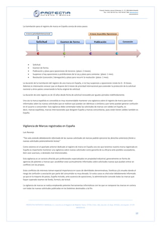 Protectia. Patentes y marcas C/Caleruega, 12 – 1ºC, 28033 Madrid [España]
                                                                                                        Tfno.: +34 91 383 35 81 Fax: +34 91 383 09 77 Mail: info@protectia.eu
                                                                                                                                                           www.protectia.eu




La tramitación para el registro de marca en España consta de estos pasos:




     •     Solicitud.
     •     Examen de forma.
     •     Publicación y plazo para oposiciones de terceros. (plazo: 2 meses).
     •     Suspenso si hay oposiciones o prohibiciones de la Ley y plazo para contestar. (plazo: 1 mes).
     •     Resolución (concesión / denegación) y plazo para recurrir la resolución. (plazo: 1 mes).

La duración de la tramitación del registro de una marca en España, si no hay suspensos u oposiciones ronda los 6 – 8 meses.
Además es interesante conocer que se dispone de 6 meses de prioridad internacional para extender la protección de la solicitud
nacional a otros países conservando la fecha original de solicitud.

La duración de este registro es de 10 años desde fecha de solicitud renovable por iguales periodos indefinidamente.

Una vez la marca española es concedida es muy recomendable mantener una vigilancia sobre el registro de marca para estar
informados sobre las nuevas solicitudes que se realicen que puedan ser idénticas o similares y por tanto puedan generar confusión
en el usuario o consumidor. Esta vigilancia debe contemplar todas las solicitudes de marcas con validez en España, es
decir, marcas españolas, marcas internacionales que designen España y marcas comunitarias, pues están tienen validez también es
España.




Vigilancia de Marcas registradas en España

Luis Naranjo

“Tan solo estando debidamente informado de las nuevas solicitudes de marcas podrán ejercerse los derechos anteriores frente a
nuevas solicitudes potencialmente lesivas”

Como veíamos en el apartado anterior dedicado al registro de marca en España una vez que tenemos nuestra marca registrada en
España es importante mantener una vigilancia sobre nuevas solicitudes como garantía de su eficacia ante posibles usurpadores,
bien sean azarosos, o desleales mal intencionados.

Esta vigilancia es un servicio ofrecido por profesionales especializados en propiedad industrial, generalmente en forma de
agencias de patentes y marcas que posibilitan estar puntualmente informados sobre solicitudes nuevas que puedan entrar en
conflicto con las propias.

Estos conflictos de intereses toman especial importancia en casos de identidades denominativas, fonéticas y/o visuales donde el
riesgo de confusión o asociación por parte del consumidor es muy elevado. En estos casos es vital estar debidamente informado
ya que en la mayoría de países, España incluido, ante ausencia de oposiciones, la administración concede todas las marcas que
hayan superado examen de fondo, formal y de licitud.

La vigilancia de marcas se realiza empleando potentes herramientas informáticas con las que se comparan las marcas en cartera
con todas las nuevas solicitudes publicadas en los boletines destinados a tal fin.




   PROTECTIA PATENTES Y MARCAS, S.L. Inscrita en el Registro de Madrid, Tomo: 27254, Folio: 182, Sección: 8, Hoja: 491022, Inscripción: 1ª CIF:
                                                                 B85835536


                                                                                                                                                                        10
 