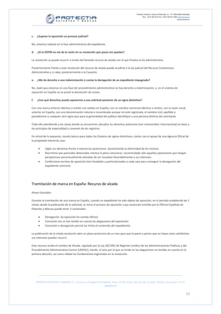 Protectia. Patentes y marcas C/Caleruega, 12 – 1ºC, 28033 Madrid [España]
                                                                                                          Tfno.: +34 91 383 35 81 Fax: +34 91 383 09 77 Mail: info@protectia.eu
                                                                                                                                                             www.protectia.eu




c.    ¿Supone la oposición un proceso judicial?

No, estamos todavía en la fase administrativa del expediente.

d.    ¿Si la OEPM no me da la razón en su resolución que pasos me quedan?

La resolución se puede recurrir a través del llamado recurso de alzada con el que finaliza la vía administrativa.

Posteriormente frente a esta resolución del recurso de alzada puede acudirse a la vía judicial del Recurso Contencioso
Administrativo y si cabe, posteriormente a la Casación.

e.    ¿Me da derecho a una indemnización o costas la denegación de un expediente impugnado?

No, dado que estamos en una fase del procedimiento administrativa no hay derecho a indemnización, y en el sistema de
oposición en España no se prevé la devolución de costas.

f.    ¿Con qué derechos puedo oponerme a una solicitud posterior de un signo distintivo?

Con una marca anterior idéntica o similar con validez en España, con un nombre comercial idéntico o similar, con la razón social
anterior en España, con una denominación notoria o renombrada aunque no esté registrada, el nombre civil, apellido o
pseudónimo o cualquier otro signo que para la generalidad del público identifique a una persona distinta del solicitante.

Todo ello atendiendo a las clases donde se encuentren ubicados los derechos anteriores (ver nomenclátor internacional) en base a
los principios de especialidad y conexión de los registros.

En virtud de lo expuesto, resulta básico para todos los titulares de signos distintivos, contar con el apoyo de una Agencia Oficial de
la propiedad industrial, que:

       •     Vigile sus derechos frente a injerencias posteriores. Garantizando la efectividad de los mismos.
       •     Discrimine que parecidos detectados merece la pena comunicar, recomendado sólo aquellas oposiciones que tengan
             perspectivas porcentualmente elevadas de ser resueltas favorablemente a sus intereses.
       •     Confeccione escritos de oposición bien fundados y particularizados a cada caso para conseguir la denegación del
             expediente contrario.




Tramitación de marca en España: Recurso de alzada

Alvaro González

Durante la tramitación de una marca en España, cuando un expediente ha sido objeto de oposición, en el periodo establecido de 2
meses desde la publicación de la solicitud, se inicia el proceso de oposición cuya resolución emitida por la Oficina Española de
Patentes y Marcas puede tener 3 contenidos:

       •     Denegación (la oposición ha surtido efecto)
       •     Concesión (no se han tenido en cuenta las alegaciones del oponente)
       •     Concesión o denegación parcial (se limita el contenido del expediente)

La publicación de la citada resolución abre un plazo preclusivo de un mes para que la parte o partes que no hayan visto satisfechos
sus intereses puedan recurrir.

Este recurso recibe el nombre de Alzada, regulado por la Ley 30/1992 de Régimen Jurídico de las Administraciones Públicas y del
Procedimiento Administrativo Común (LRJPAC), siendo el acto por el que se incide en las alegaciones no tenidas en cuenta en la
primera decisión, así como rebate los fundamentos esgrimidos en la resolución.




     PROTECTIA PATENTES Y MARCAS, S.L. Inscrita en el Registro de Madrid, Tomo: 27254, Folio: 182, Sección: 8, Hoja: 491022, Inscripción: 1ª CIF:
                                                                   B85835536


                                                                                                                                                                          13
 