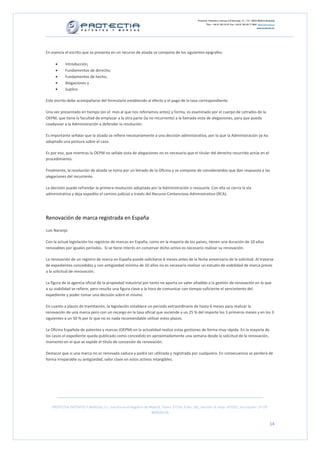 Protectia. Patentes y marcas C/Caleruega, 12 – 1ºC, 28033 Madrid [España]
                                                                                                        Tfno.: +34 91 383 35 81 Fax: +34 91 383 09 77 Mail: info@protectia.eu
                                                                                                                                                           www.protectia.eu




En esencia el escrito que se presenta en un recurso de alzada se compone de los siguientes epígrafes:

     •     Introducción,
     •     Fundamentos de derecho,
     •     Fundamentos de hecho,
     •     Alegaciones y
     •     Suplico

Este escrito debe acompañarse del formulario establecido al efecto y el pago de la tasa correspondiente.

Una vez presentado en tiempo (en el mes al que nos referíamos antes) y forma, es examinado por el cuerpo de Letrados de la
OEPM, que tiene la facultad de emplazar a la otra parte (la no recurrente) a la llamada vista de alegaciones, para que pueda
coadyuvar a la Administración a defender la resolución.

Es importante señalar que la alzada se refiere necesariamente a una decisión administrativa, por lo que la Administración ya ha
adoptado una postura sobre el caso.

Es por eso, que mientras la OEPM no señale vista de alegaciones no es necesario que el titular del derecho recurrido actúe en el
procedimiento.

Finalmente, la resolución de alzada se toma por un letrado de la Oficina y se compone de considerandos que dan respuesta a las
alegaciones del recurrente.

La decisión puede refrendar la primera resolución adoptada por la Administración o revocarla. Con ella se cierra la vía
administrativa y deja expedito el camino judicial a través del Recurso Contencioso Administrativo (RCA).




Renovación de marca registrada en España

Luis Naranjo

Con la actual legislación los registros de marcas en España, como en la mayoría de los países, tienen una duración de 10 años
renovables por iguales periodos. Si se tiene interés en conservar dicho activo es necesario realizar su renovación.

La renovación de un registro de marca en España puede solicitarse 6 meses antes de la fecha aniversario de la solicitud. Al tratarse
de expedientes concedidos y con antigüedad mínima de 10 años no es necesario realizar un estudio de viabilidad de marca previo
a la solicitud de renovación.

La figura de la agencia oficial de la propiedad industrial por tanto no aporta un valor añadido a la gestión de renovación en lo que
a su viabilidad se refiere, pero resulta una figura clave a la hora de comunicar con tiempo suficiente el vencimiento del
expediente y poder tomar una decisión sobre el mismo.

En cuanto a plazos de tramitación, la legislación establece un periodo extraordinario de hasta 6 meses para realizar la
renovación de una marca pero con un recargo en la tasa oficial que asciende a un 25 % del importe los 3 primeros meses y en los 3
siguientes a un 50 % por lo que no es nada recomendable utilizar estos plazos.

La Oficina Española de patentes y marcas (OEPM) en la actualidad realiza estas gestiones de forma muy rápida. En la mayoría de
los casos el expediente queda publicado como concedido en aproximadamente una semana desde la solicitud de la renovación,
momento en el que se expide el título de concesión de renovación.

Destacar que si una marca no es renovada caduca y podrá ser utilizada y registrada por cualquiera. En consecuencia se perderá de
forma irreparable su antigüedad, valor clave en estos activos intangibles.




   PROTECTIA PATENTES Y MARCAS, S.L. Inscrita en el Registro de Madrid, Tomo: 27254, Folio: 182, Sección: 8, Hoja: 491022, Inscripción: 1ª CIF:
                                                                 B85835536


                                                                                                                                                                        14
 