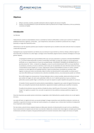 Protectia. Patentes y marcas C/Caleruega, 12 – 1ºC, 28033 Madrid [España]
                                                                                                        Tfno.: +34 91 383 35 81 Fax: +34 91 383 09 77 Mail: info@protectia.eu
                                                                                                                                                           www.protectia.eu




Objetivos

     1.    Ofrecer una breve, sencilla y accesible orientación sobre los registros de marcas en España.
     2.    Facilitar a los emprendedores la toma de decisiones sobre la protección de la imagen corporativa y la de sus productos
           o servicios en España.



Introducción
Luis Naranjo


Habitualmente cuando los emprendedores inician su actividad son tantas las dificultades a sortear que se centran en resolver sus
problemas financieros, logísticos, comerciales… y por inexperiencia o descuido no consideran la protección de su imagen,
poniendo en riesgo este importante activo.

Utilizaremos un par de supuestos prácticos para visualizar lo importante que es considerar este activo antes de iniciar un proyecto
o desarrollo empresarial.

Supongamos que un grupo de jóvenes con talento crea una startup en la que invierten sus ahorros, tiempo y esfuerzo; logran un
buen desarrollo, lo muestran en su web, llegan a conseguir cierta notoriedad y algunos buenos contactos estratégicos con los que
generar ingresos.

           1) Supongamos también que la personalidad jurídica que usan para materializar su proyecto se llamaba NYSUPROJECT
           S.L, y su primer exitoso desarrollo se conoce y comercializa como NYSU. Un buen día, reciben un correo electrónico
           certificado con un requerimiento en el que una sociedad llamada ¨NYSUPROJECT DESARROLLOS INFORMÁTICOS S.A.¨ y
           que desconocen les ¨invita¨, a través de sus abogados, a cesar el uso de la denominación NYSU con la que identifican
           sus productos y servicios, así como su dominio y razón social, por ser poseedores de varios derechos anterior de marca
           o emprenderán acciones legales en su contra. Lógicamente nuestros emprendedores lo tienen en cuenta, y deciden
           contactar con varias Agencias de Propiedad Industrial. Todos los profesionales consultados les aconsejan ceder,
           negociar un plazo para evitar una demanda y dejar de utilizar esa denominación lo antes posible. Les aclaran que el
           caso tiene difícil defensa por la existencia de un derecho consolidado anterior, y las consecuencias pueden ser nefastas.

           No es difícil imaginar las consecuencias. El tiempo dedicado a darse a conocer perdido, además del esfuerzo de tener
           que cambiar de imagen, de razón social, publicidad, la Web, etc. etc. Si además pensamos en que sus clientes o
           potenciales usuarios pueden llegar a confundirse con quien les requiere sin poder impedirlo esto puede ser una locura.

           2) Usando el mismo supuesto de nuestros jóvenes emprendedores, imaginemos que su plan de negocio funciona muy
           bien y una compañía importante decide absorberlos. Lógicamente emplean auditorias para cuantificar la empresa.

           El auditor de las primeras cosas que solicita es listado de activos, todo Ok; pero ¿Y las marcas?, ¿Cómo valoro su
           imagen? sin registros no puedo. Error, ese valor no aparecerá en esta auditoría y tampoco podremos negociar una
           licencia.

Estas dos situaciones que pueden parecer extremistas o exageradas se dan habitualmente y pueden evitarse con un solo registro
de marca.

Los costes de hacer un registro de marca, ya sea para proteger la imagen corporativa o para identificar productos o servicios son
asequibles, es garantía de empezar con buen pie nuestro proyecto y, en cualquier caso, un dinero bien invertido en la adquisición
de un importante activo intangible.

Por este motivo, antes de iniciar cualquier empresa se debe poner atención a la denominación con que la se la va a identificar y
buscar asesoramiento al respecto antes de hacer una inversión. Sabido esto, conviene tener claros algunos conceptos para la toma
de decisiones acertadas al respecto. Esta guía pretende aportar las nociones necesarias sobre el registro de marcas en España.




   PROTECTIA PATENTES Y MARCAS, S.L. Inscrita en el Registro de Madrid, Tomo: 27254, Folio: 182, Sección: 8, Hoja: 491022, Inscripción: 1ª CIF:
                                                                 B85835536


                                                                                                                                                                          3
 