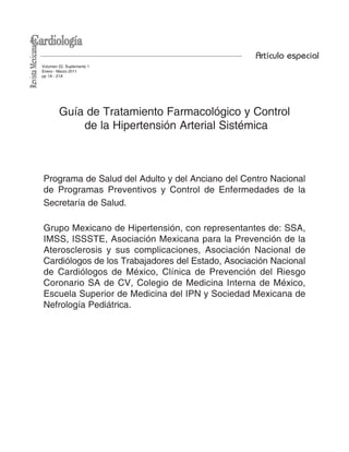 Volumen 22, Suplemento 1
Enero - Marzo 2011
pp 1A - 21A
Artículo especial
Guía de Tratamiento Farmacológico y Control
de la Hipertensión Arterial Sistémica
Programa de Salud del Adulto y del Anciano del Centro Nacional
de Programas Preventivos y Control de Enfermedades de la
Secretaría de Salud.
Grupo Mexicano de Hipertensión, con representantes de: SSA,
IMSS, ISSSTE, Asociación Mexicana para la Prevención de la
Aterosclerosis y sus complicaciones, Asociación Nacional de
Cardiólogos de los Trabajadores del Estado, Asociación Nacional
de Cardiólogos de México, Clínica de Prevención del Riesgo
Coronario SA de CV, Colegio de Medicina Interna de México,
Escuela Superior de Medicina del IPN y Sociedad Mexicana de
Nefrología Pediátrica.
 