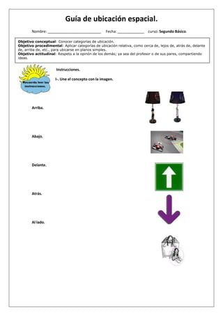 Guía de ubicación espacial.
Objetivo conceptual: Conocer categorías de ubicación.
Objetivo procedimental: Aplicar categorías de ubicación relativa, como cerca de, lejos de, atrás de, delante
de, arriba de, etc., para ubicarse en planos simples.
Objetivo actitudinal: Respeto a la opinón de los demás; ya sea del profesor o de sus pares, compartiendo
ideas.
Nombre: __________________________ Fecha: _____________ curso: Segundo Básico.
Instrucciones.
I-. Une el concepto con la imagen.
Arriba.
Abajo.
Delante.
Atrás.
Al lado.
 