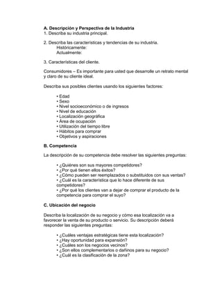 A. Descripción y Perspectiva de la Industria
1. Describa su industria principal.

2. Describa las características y tendencias de su industria.
      Históricamente:
      Actualmente:

3. Características del cliente.

Consumidores – Es importante para usted que desarrolle un retrato mental
y claro de su cliente ideal.

Describa sus posibles clientes usando los siguientes factores:

       • Edad
       • Sexo
       • Nivel socioeconómico o de ingresos
       • Nivel de educación
       • Localización geográfica
       • Área de ocupación
       • Utilización del tiempo libre
       • Hábitos para comprar
       • Objetivos y aspiraciones

B. Competencia

La descripción de su competencia debe resolver las siguientes preguntas:

       • ¿Quiénes son sus mayores competidores?
       • ¿Por qué tienen ellos éxitos?
       • ¿Cómo pueden ser reemplazados o substituidos con sus ventas?
       • ¿Cuál es la característica que lo hace diferente de sus
       competidores?
       • ¿Por qué los clientes van a dejar de comprar el producto de la
       competencia para comprar el suyo?

C. Ubicación del negocio

Describa la localización de su negocio y cómo esa localización va a
favorecer la venta de su producto o servicio. Su descripción deberá
responder las siguientes preguntas:

       • ¿Cuáles ventajas estratégicas tiene esta localización?
       • ¿Hay oportunidad para expansión?
       • ¿Cuáles son los negocios vecinos?
       • ¿Son ellos complementarios o dañinos para su negocio?
       • ¿Cuál es la clasificación de la zona?
 