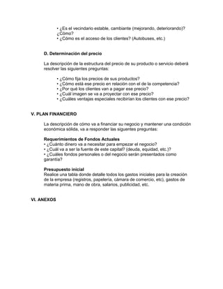 • ¿Es el vecindario estable, cambiante (mejorando, deteriorando)?
             ¿Cómo?
             • ¿Cómo es el acceso de los clientes? (Autobuses, etc.)


     D. Determinación del precio

     La descripción de la estructura del precio de su producto o servicio deberá
     resolver las siguientes preguntas:

             • ¿Cómo fija los precios de sus productos?
             • ¿Cómo está ese precio en relación con el de la competencia?
             • ¿Por qué los clientes van a pagar ese precio?
             • ¿Cuál imagen se va a proyectar con ese precio?
             • ¿Cuáles ventajas especiales recibirían los clientes con ese precio?


V. PLAN FINANCIERO

     La descripción de cómo va a financiar su negocio y mantener una condición
     económica sólida, va a responder las siguentes preguntas:

     Requerimientos de Fondos Actuales
     • ¿Cuánto dinero va a necesitar para empezar el negocio?
     • ¿Cuál va a ser la fuente de este capital? (deuda, equidad, etc.)?
     • ¿Cuáles fondos personales o del negocio serán presentados como
     garantía?

     Presupuesto inicial
     Realice una tabla donde detalle todos los gastos iniciales para la creación
     de la empresa (registros, papelería, cámara de comercio, etc), gastos de
     materia prima, mano de obra, salarios, publicidad, etc.


VI. ANEXOS
 