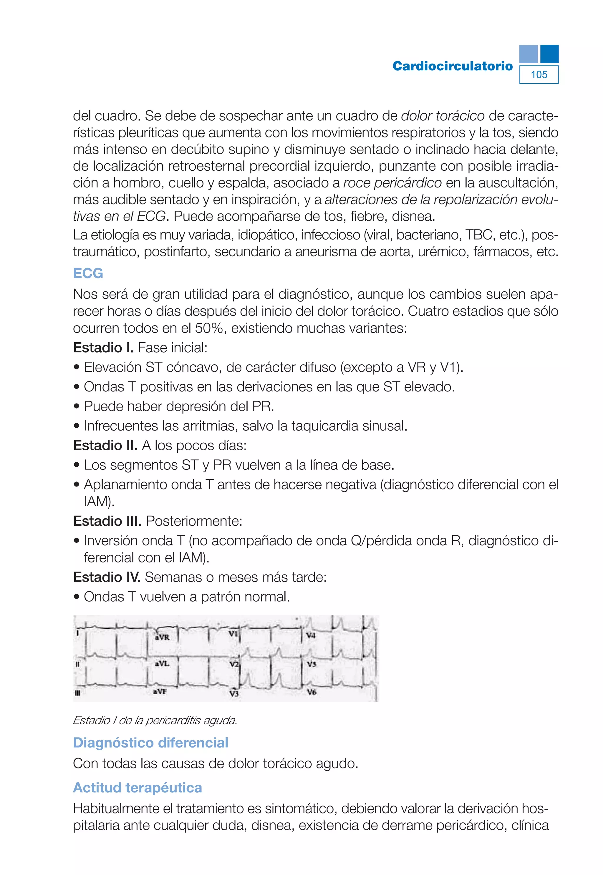 Maqueta V6.5.qxd   14/6/11     15:57    Página 105




                                                                                             105
                                                                    Cardiocirculatorio


           del cuadro. Se debe de sospechar ante un cuadro de dolor torácico de caracte-
           rísticas pleuríticas que aumenta con los movimientos respiratorios y la tos, siendo
           más intenso en decúbito supino y disminuye sentado o inclinado hacia delante,
           de localización retroesternal precordial izquierdo, punzante con posible irradia-
           ción a hombro, cuello y espalda, asociado a roce pericárdico en la auscultación,
           más audible sentado y en inspiración, y a alteraciones de la repolarización evolu-
           tivas en el ECG. Puede acompañarse de tos, fiebre, disnea.
           La etiología es muy variada, idiopático, infeccioso (viral, bacteriano, TBC, etc.), pos-
           traumático, postinfarto, secundario a aneurisma de aorta, urémico, fármacos, etc.
           ECG
           Nos será de gran utilidad para el diagnóstico, aunque los cambios suelen apa-
           recer horas o días después del inicio del dolor torácico. Cuatro estadios que sólo
           ocurren todos en el 50%, existiendo muchas variantes:
           Estadio I. Fase inicial:
           • Elevación ST cóncavo, de carácter difuso (excepto a VR y V1).
           • Ondas T positivas en las derivaciones en las que ST elevado.
           • Puede haber depresión del PR.
           • Infrecuentes las arritmias, salvo la taquicardia sinusal.
           Estadio II. A los pocos días:
           • Los segmentos ST y PR vuelven a la línea de base.
           • Aplanamiento onda T antes de hacerse negativa (diagnóstico diferencial con el
             IAM).
           Estadio III. Posteriormente:
           • Inversión onda T (no acompañado de onda Q/pérdida onda R, diagnóstico di-
             ferencial con el IAM).
           Estadio IV. Semanas o meses más tarde:
           • Ondas T vuelven a patrón normal.




           Estadio I de la pericarditis aguda.
           Diagnóstico diferencial
           Con todas las causas de dolor torácico agudo.
           Actitud terapéutica
           Habitualmente el tratamiento es sintomático, debiendo valorar la derivación hos-
           pitalaria ante cualquier duda, disnea, existencia de derrame pericárdico, clínica
 