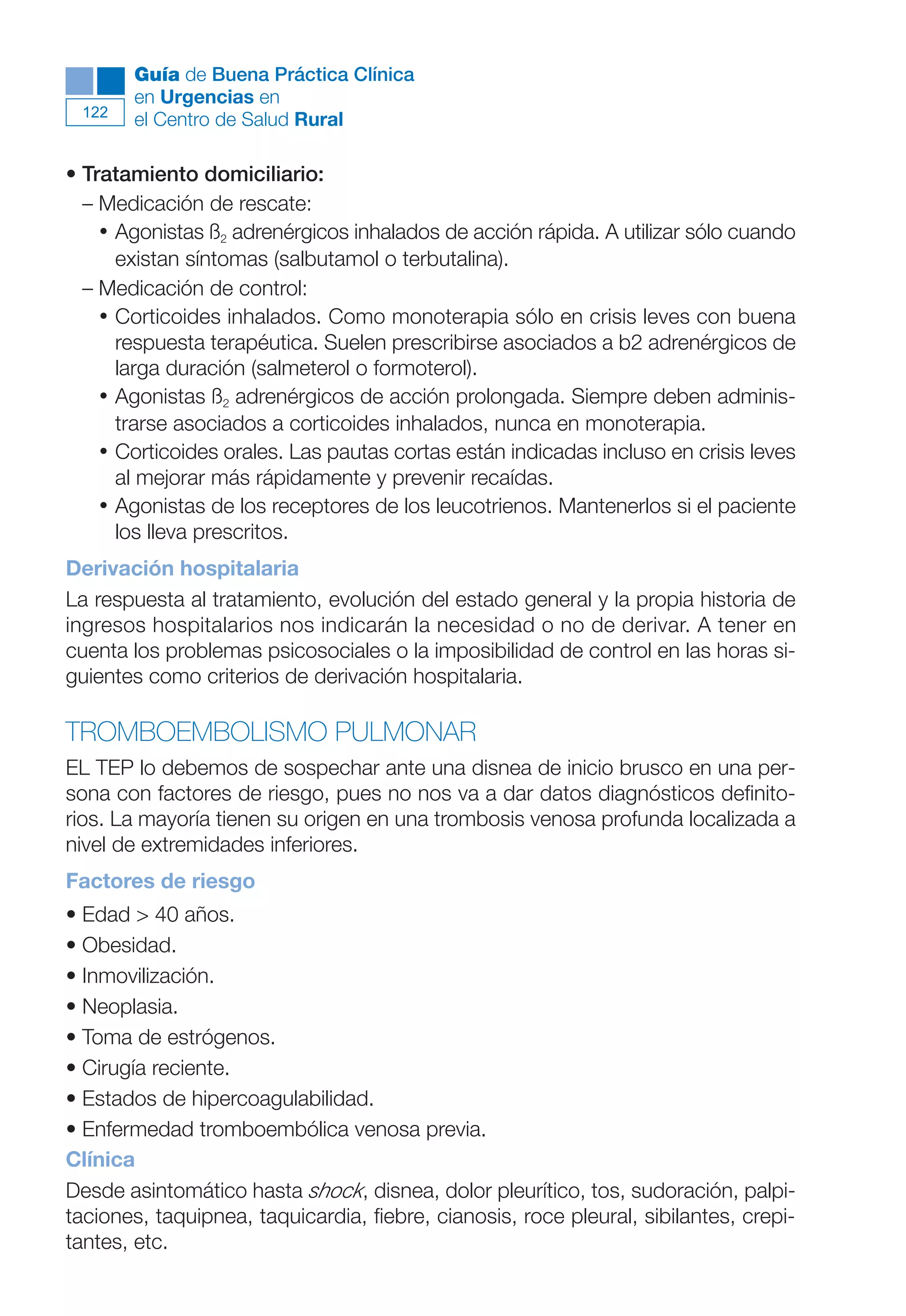 Maqueta V6.5.qxd   14/6/11   15:57   Página 122




              Guía de Buena Práctica Clínica
              en Urgencias en
        122
              el Centro de Salud Rural

      • Tratamiento domiciliario:
        – Medicación de rescate:
          • Agonistas ß2 adrenérgicos inhalados de acción rápida. A utilizar sólo cuando
            existan síntomas (salbutamol o terbutalina).
        – Medicación de control:
          • Corticoides inhalados. Como monoterapia sólo en crisis leves con buena
            respuesta terapéutica. Suelen prescribirse asociados a b2 adrenérgicos de
            larga duración (salmeterol o formoterol).
          • Agonistas ß2 adrenérgicos de acción prolongada. Siempre deben adminis-
            trarse asociados a corticoides inhalados, nunca en monoterapia.
          • Corticoides orales. Las pautas cortas están indicadas incluso en crisis leves
            al mejorar más rápidamente y prevenir recaídas.
          • Agonistas de los receptores de los leucotrienos. Mantenerlos si el paciente
            los lleva prescritos.
      Derivación hospitalaria
      La respuesta al tratamiento, evolución del estado general y la propia historia de
      ingresos hospitalarios nos indicarán la necesidad o no de derivar. A tener en
      cuenta los problemas psicosociales o la imposibilidad de control en las horas si-
      guientes como criterios de derivación hospitalaria.

      TROMBOEMBOLISMO PULMONAR
      EL TEP lo debemos de sospechar ante una disnea de inicio brusco en una per-
      sona con factores de riesgo, pues no nos va a dar datos diagnósticos definito-
      rios. La mayoría tienen su origen en una trombosis venosa profunda localizada a
      nivel de extremidades inferiores.
      Factores de riesgo
      • Edad > 40 años.
      • Obesidad.
      • Inmovilización.
      • Neoplasia.
      • Toma de estrógenos.
      • Cirugía reciente.
      • Estados de hipercoagulabilidad.
      • Enfermedad tromboembólica venosa previa.
      Clínica
      Desde asintomático hasta shock, disnea, dolor pleurítico, tos, sudoración, palpi-
      taciones, taquipnea, taquicardia, fiebre, cianosis, roce pleural, sibilantes, crepi-
      tantes, etc.
 