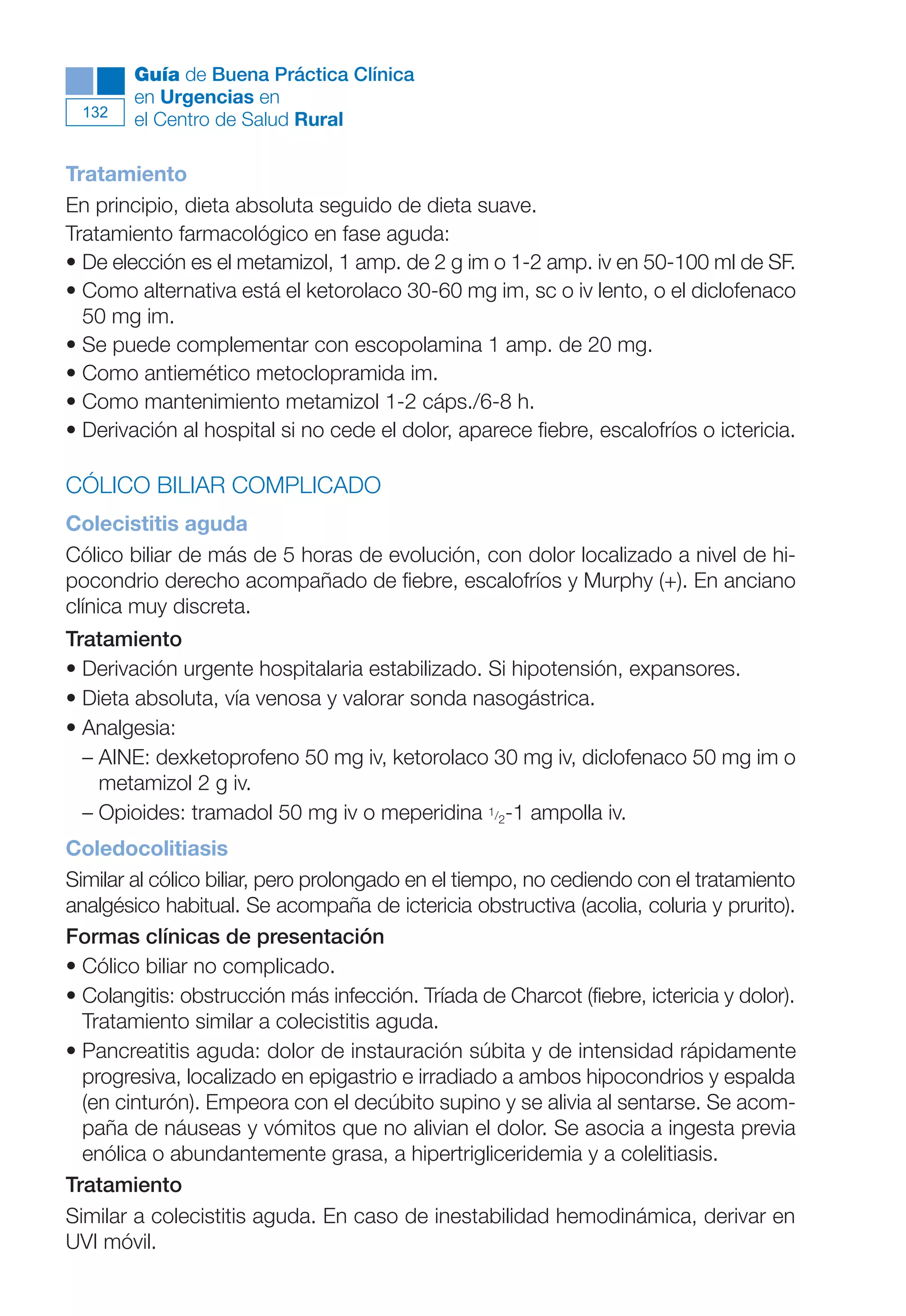 Maqueta V6.5.qxd   14/6/11   15:57   Página 132




              Guía de Buena Práctica Clínica
              en Urgencias en
        132
              el Centro de Salud Rural

      Tratamiento
      En principio, dieta absoluta seguido de dieta suave.
      Tratamiento farmacológico en fase aguda:
      • De elección es el metamizol, 1 amp. de 2 g im o 1-2 amp. iv en 50-100 ml de SF.
      • Como alternativa está el ketorolaco 30-60 mg im, sc o iv lento, o el diclofenaco
        50 mg im.
      • Se puede complementar con escopolamina 1 amp. de 20 mg.
      • Como antiemético metoclopramida im.
      • Como mantenimiento metamizol 1-2 cáps./6-8 h.
      • Derivación al hospital si no cede el dolor, aparece fiebre, escalofríos o ictericia.

      CÓLICO BILIAR COMPLICADO
      Colecistitis aguda
      Cólico biliar de más de 5 horas de evolución, con dolor localizado a nivel de hi-
      pocondrio derecho acompañado de fiebre, escalofríos y Murphy (+). En anciano
      clínica muy discreta.
      Tratamiento
      • Derivación urgente hospitalaria estabilizado. Si hipotensión, expansores.
      • Dieta absoluta, vía venosa y valorar sonda nasogástrica.
      • Analgesia:
        – AINE: dexketoprofeno 50 mg iv, ketorolaco 30 mg iv, diclofenaco 50 mg im o
          metamizol 2 g iv.
        – Opioides: tramadol 50 mg iv o meperidina 1/2-1 ampolla iv.
      Coledocolitiasis
      Similar al cólico biliar, pero prolongado en el tiempo, no cediendo con el tratamiento
      analgésico habitual. Se acompaña de ictericia obstructiva (acolia, coluria y prurito).
      Formas clínicas de presentación
      • Cólico biliar no complicado.
      • Colangitis: obstrucción más infección. Tríada de Charcot (fiebre, ictericia y dolor).
        Tratamiento similar a colecistitis aguda.
      • Pancreatitis aguda: dolor de instauración súbita y de intensidad rápidamente
        progresiva, localizado en epigastrio e irradiado a ambos hipocondrios y espalda
        (en cinturón). Empeora con el decúbito supino y se alivia al sentarse. Se acom-
        paña de náuseas y vómitos que no alivian el dolor. Se asocia a ingesta previa
        enólica o abundantemente grasa, a hipertrigliceridemia y a colelitiasis.
      Tratamiento
      Similar a colecistitis aguda. En caso de inestabilidad hemodinámica, derivar en
      UVI móvil.
 
