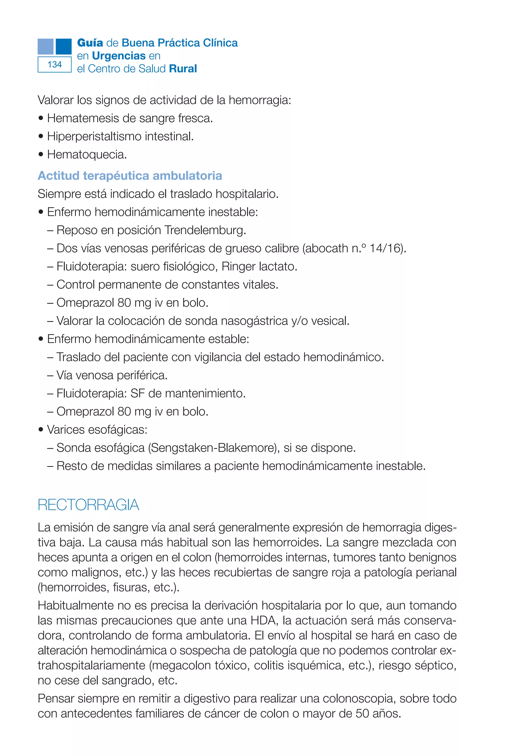 Maqueta V6.5.qxd   14/6/11   15:57   Página 134




              Guía de Buena Práctica Clínica
              en Urgencias en
        134
              el Centro de Salud Rural

      Valorar los signos de actividad de la hemorragia:
      • Hematemesis de sangre fresca.
      • Hiperperistaltismo intestinal.
      • Hematoquecia.
      Actitud terapéutica ambulatoria
      Siempre está indicado el traslado hospitalario.
      • Enfermo hemodinámicamente inestable:
        – Reposo en posición Trendelemburg.
        – Dos vías venosas periféricas de grueso calibre (abocath n.º 14/16).
        – Fluidoterapia: suero fisiológico, Ringer lactato.
        – Control permanente de constantes vitales.
        – Omeprazol 80 mg iv en bolo.
        – Valorar la colocación de sonda nasogástrica y/o vesical.
      • Enfermo hemodinámicamente estable:
        – Traslado del paciente con vigilancia del estado hemodinámico.
        – Vía venosa periférica.
        – Fluidoterapia: SF de mantenimiento.
        – Omeprazol 80 mg iv en bolo.
      • Varices esofágicas:
        – Sonda esofágica (Sengstaken-Blakemore), si se dispone.
        – Resto de medidas similares a paciente hemodinámicamente inestable.


      RECTORRAGIA
      La emisión de sangre vía anal será generalmente expresión de hemorragia diges-
      tiva baja. La causa más habitual son las hemorroides. La sangre mezclada con
      heces apunta a origen en el colon (hemorroides internas, tumores tanto benignos
      como malignos, etc.) y las heces recubiertas de sangre roja a patología perianal
      (hemorroides, fisuras, etc.).
      Habitualmente no es precisa la derivación hospitalaria por lo que, aun tomando
      las mismas precauciones que ante una HDA, la actuación será más conserva-
      dora, controlando de forma ambulatoria. El envío al hospital se hará en caso de
      alteración hemodinámica o sospecha de patología que no podemos controlar ex-
      trahospitalariamente (megacolon tóxico, colitis isquémica, etc.), riesgo séptico,
      no cese del sangrado, etc.
      Pensar siempre en remitir a digestivo para realizar una colonoscopia, sobre todo
      con antecedentes familiares de cáncer de colon o mayor de 50 años.
 
