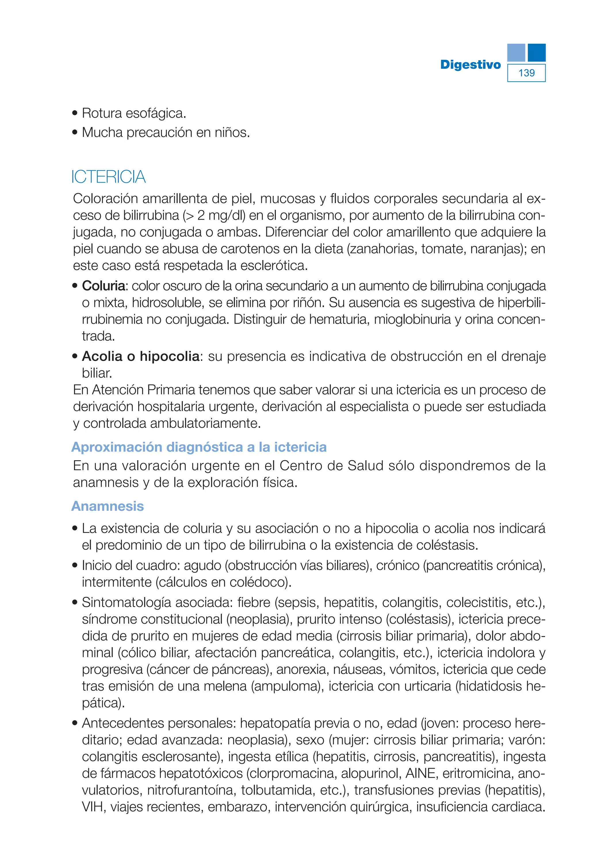 Maqueta V6.5.qxd   14/6/11   15:57   Página 139




                                                                               Digestivo
                                                                                             139



           • Rotura esofágica.
           • Mucha precaución en niños.


           ICTERICIA
           Coloración amarillenta de piel, mucosas y fluidos corporales secundaria al ex-
           ceso de bilirrubina (> 2 mg/dl) en el organismo, por aumento de la bilirrubina con-
           jugada, no conjugada o ambas. Diferenciar del color amarillento que adquiere la
           piel cuando se abusa de carotenos en la dieta (zanahorias, tomate, naranjas); en
           este caso está respetada la esclerótica.
           • Coluria: color oscuro de la orina secundario a un aumento de bilirrubina conjugada
             o mixta, hidrosoluble, se elimina por riñón. Su ausencia es sugestiva de hiperbili-
             rrubinemia no conjugada. Distinguir de hematuria, mioglobinuria y orina concen-
             trada.
           • Acolia o hipocolia: su presencia es indicativa de obstrucción en el drenaje
             biliar.
           En Atención Primaria tenemos que saber valorar si una ictericia es un proceso de
           derivación hospitalaria urgente, derivación al especialista o puede ser estudiada
           y controlada ambulatoriamente.
           Aproximación diagnóstica a la ictericia
           En una valoración urgente en el Centro de Salud sólo dispondremos de la
           anamnesis y de la exploración física.
           Anamnesis
           • La existencia de coluria y su asociación o no a hipocolia o acolia nos indicará
             el predominio de un tipo de bilirrubina o la existencia de coléstasis.
           • Inicio del cuadro: agudo (obstrucción vías biliares), crónico (pancreatitis crónica),
             intermitente (cálculos en colédoco).
           • Sintomatología asociada: fiebre (sepsis, hepatitis, colangitis, colecistitis, etc.),
             síndrome constitucional (neoplasia), prurito intenso (coléstasis), ictericia prece-
             dida de prurito en mujeres de edad media (cirrosis biliar primaria), dolor abdo-
             minal (cólico biliar, afectación pancreática, colangitis, etc.), ictericia indolora y
             progresiva (cáncer de páncreas), anorexia, náuseas, vómitos, ictericia que cede
             tras emisión de una melena (ampuloma), ictericia con urticaria (hidatidosis he-
             pática).
           • Antecedentes personales: hepatopatía previa o no, edad (joven: proceso here-
             ditario; edad avanzada: neoplasia), sexo (mujer: cirrosis biliar primaria; varón:
             colangitis esclerosante), ingesta etílica (hepatitis, cirrosis, pancreatitis), ingesta
             de fármacos hepatotóxicos (clorpromacina, alopurinol, AINE, eritromicina, ano-
             vulatorios, nitrofurantoína, tolbutamida, etc.), transfusiones previas (hepatitis),
             VIH, viajes recientes, embarazo, intervención quirúrgica, insuficiencia cardiaca.
 