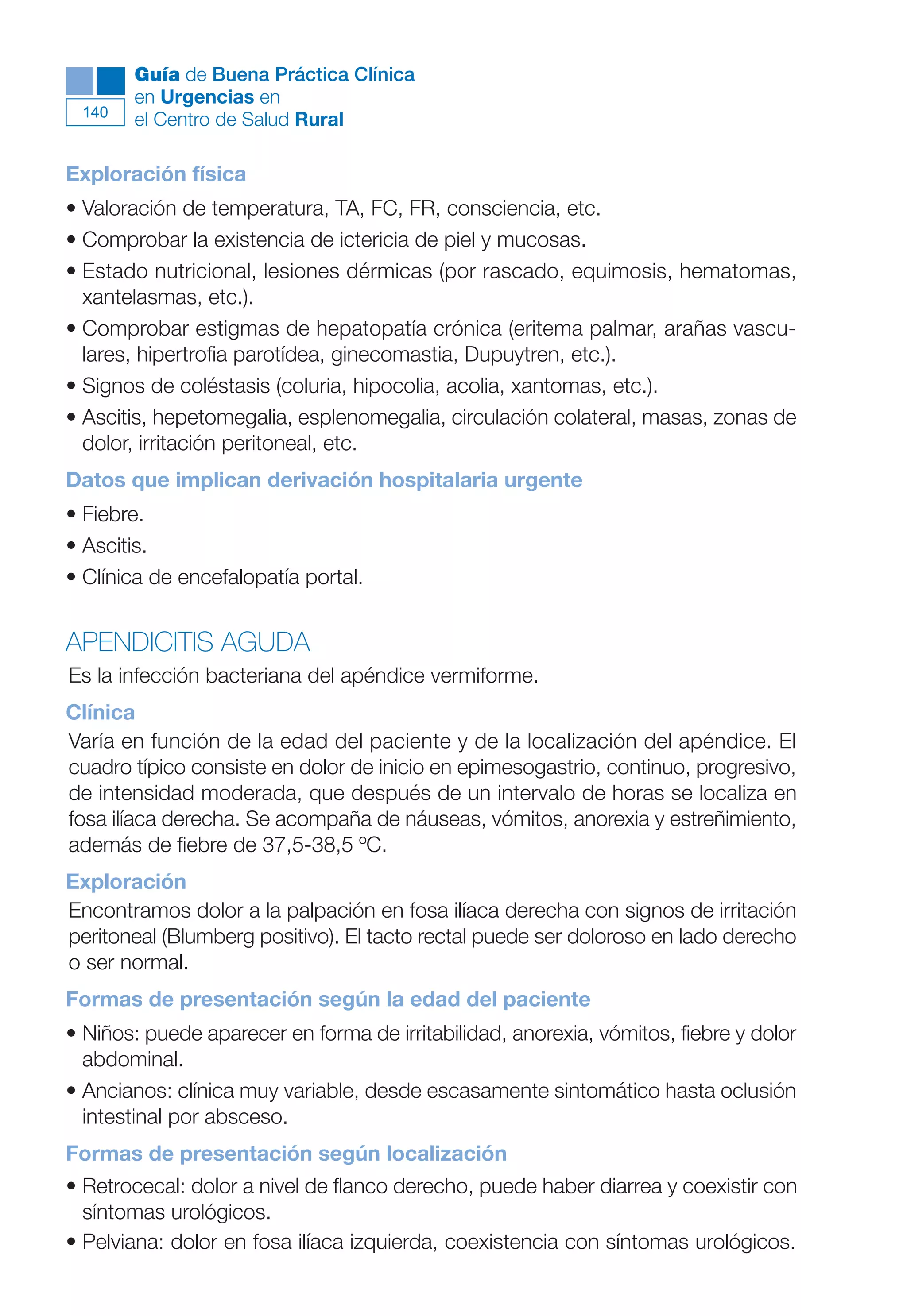 Maqueta V6.5.qxd   14/6/11   15:57   Página 140




              Guía de Buena Práctica Clínica
              en Urgencias en
        140
              el Centro de Salud Rural

      Exploración física
      • Valoración de temperatura, TA, FC, FR, consciencia, etc.
      • Comprobar la existencia de ictericia de piel y mucosas.
      • Estado nutricional, lesiones dérmicas (por rascado, equimosis, hematomas,
        xantelasmas, etc.).
      • Comprobar estigmas de hepatopatía crónica (eritema palmar, arañas vascu-
        lares, hipertrofia parotídea, ginecomastia, Dupuytren, etc.).
      • Signos de coléstasis (coluria, hipocolia, acolia, xantomas, etc.).
      • Ascitis, hepetomegalia, esplenomegalia, circulación colateral, masas, zonas de
        dolor, irritación peritoneal, etc.
      Datos que implican derivación hospitalaria urgente
      • Fiebre.
      • Ascitis.
      • Clínica de encefalopatía portal.


      APENDICITIS AGUDA
      Es la infección bacteriana del apéndice vermiforme.
      Clínica
      Varía en función de la edad del paciente y de la localización del apéndice. El
      cuadro típico consiste en dolor de inicio en epimesogastrio, continuo, progresivo,
      de intensidad moderada, que después de un intervalo de horas se localiza en
      fosa ilíaca derecha. Se acompaña de náuseas, vómitos, anorexia y estreñimiento,
      además de fiebre de 37,5-38,5 ºC.
      Exploración
      Encontramos dolor a la palpación en fosa ilíaca derecha con signos de irritación
      peritoneal (Blumberg positivo). El tacto rectal puede ser doloroso en lado derecho
      o ser normal.
      Formas de presentación según la edad del paciente
      • Niños: puede aparecer en forma de irritabilidad, anorexia, vómitos, fiebre y dolor
        abdominal.
      • Ancianos: clínica muy variable, desde escasamente sintomático hasta oclusión
        intestinal por absceso.
      Formas de presentación según localización
      • Retrocecal: dolor a nivel de flanco derecho, puede haber diarrea y coexistir con
        síntomas urológicos.
      • Pelviana: dolor en fosa ilíaca izquierda, coexistencia con síntomas urológicos.
 