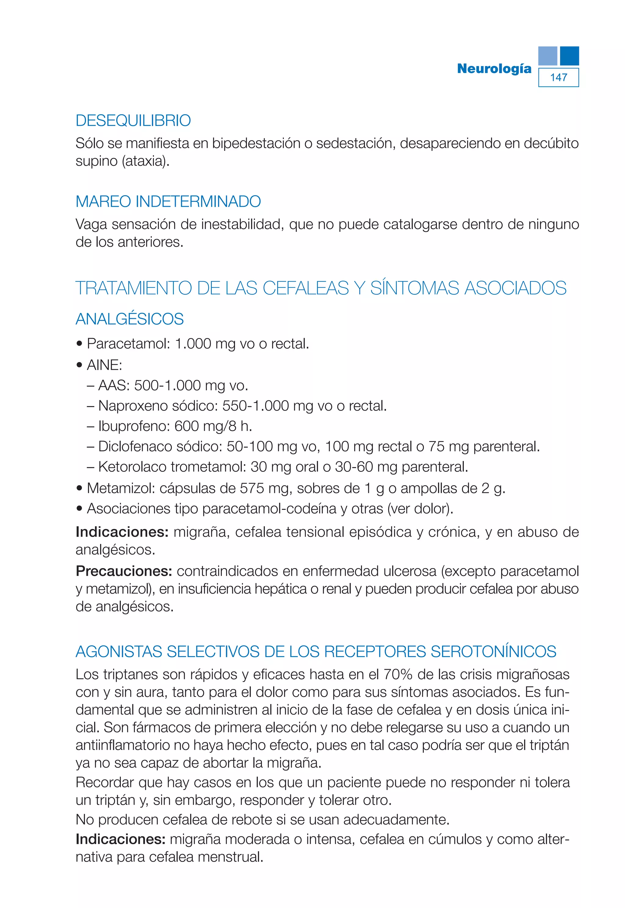 Maqueta V6.5.qxd   14/6/11   15:57   Página 147




                                                                         Neurología
                                                                                         147



           DESEQUILIBRIO
           Sólo se manifiesta en bipedestación o sedestación, desapareciendo en decúbito
           supino (ataxia).

           MAREO INDETERMINADO
           Vaga sensación de inestabilidad, que no puede catalogarse dentro de ninguno
           de los anteriores.


           TRATAMIENTO DE LAS CEFALEAS Y SÍNTOMAS ASOCIADOS
           ANALGÉSICOS
           • Paracetamol: 1.000 mg vo o rectal.
           • AINE:
             – AAS: 500-1.000 mg vo.
             – Naproxeno sódico: 550-1.000 mg vo o rectal.
             – Ibuprofeno: 600 mg/8 h.
             – Diclofenaco sódico: 50-100 mg vo, 100 mg rectal o 75 mg parenteral.
             – Ketorolaco trometamol: 30 mg oral o 30-60 mg parenteral.
           • Metamizol: cápsulas de 575 mg, sobres de 1 g o ampollas de 2 g.
           • Asociaciones tipo paracetamol-codeína y otras (ver dolor).
           Indicaciones: migraña, cefalea tensional episódica y crónica, y en abuso de
           analgésicos.
           Precauciones: contraindicados en enfermedad ulcerosa (excepto paracetamol
           y metamizol), en insuficiencia hepática o renal y pueden producir cefalea por abuso
           de analgésicos.


           AGONISTAS SELECTIVOS DE LOS RECEPTORES SEROTONÍNICOS
           Los triptanes son rápidos y eficaces hasta en el 70% de las crisis migrañosas
           con y sin aura, tanto para el dolor como para sus síntomas asociados. Es fun-
           damental que se administren al inicio de la fase de cefalea y en dosis única ini-
           cial. Son fármacos de primera elección y no debe relegarse su uso a cuando un
           antiinflamatorio no haya hecho efecto, pues en tal caso podría ser que el triptán
           ya no sea capaz de abortar la migraña.
           Recordar que hay casos en los que un paciente puede no responder ni tolera
           un triptán y, sin embargo, responder y tolerar otro.
           No producen cefalea de rebote si se usan adecuadamente.
           Indicaciones: migraña moderada o intensa, cefalea en cúmulos y como alter-
           nativa para cefalea menstrual.
 