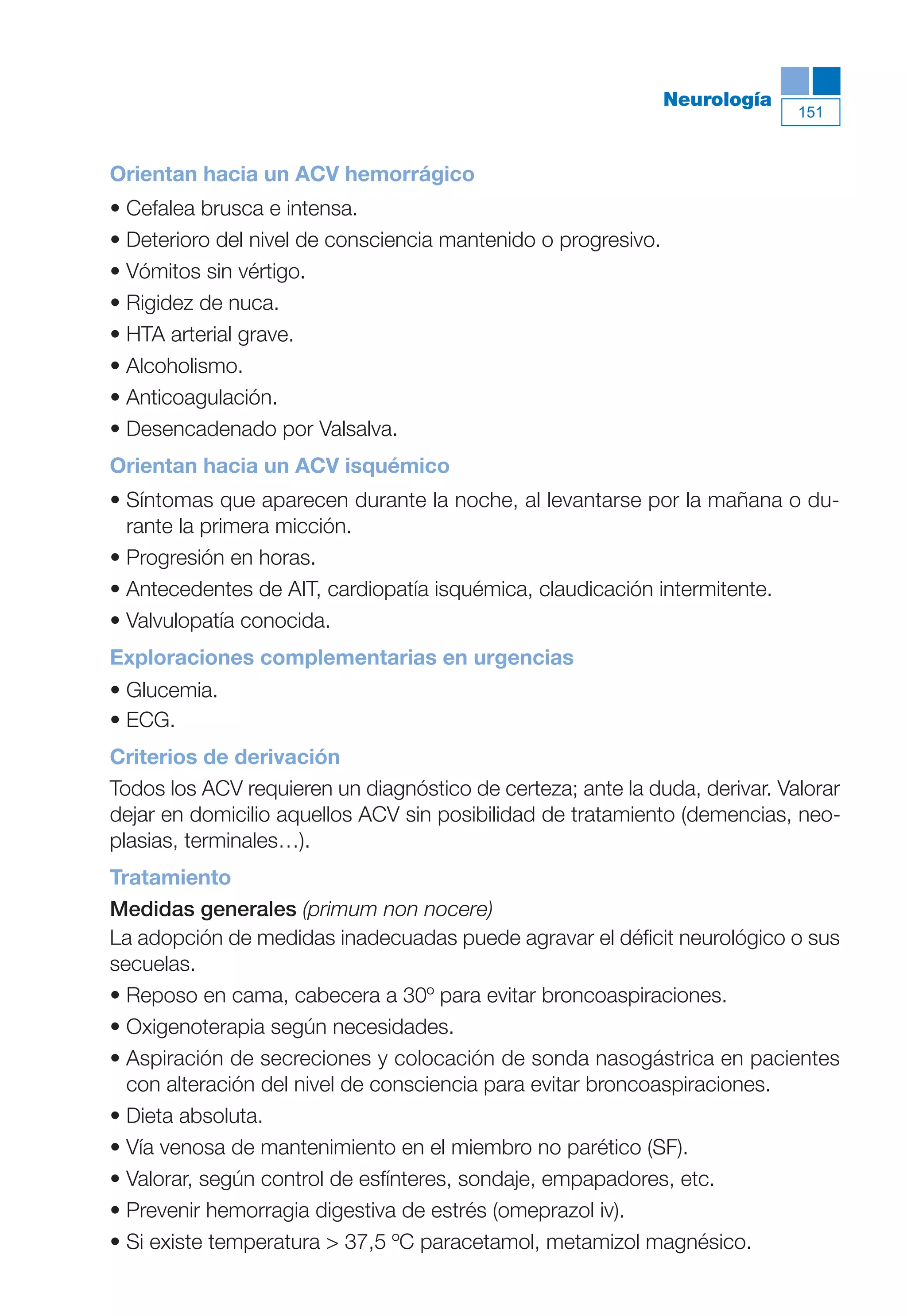 Maqueta V6.5.qxd   14/6/11   15:57   Página 151




                                                                          Neurología
                                                                                       151



           Orientan hacia un ACV hemorrágico
           • Cefalea brusca e intensa.
           • Deterioro del nivel de consciencia mantenido o progresivo.
           • Vómitos sin vértigo.
           • Rigidez de nuca.
           • HTA arterial grave.
           • Alcoholismo.
           • Anticoagulación.
           • Desencadenado por Valsalva.
           Orientan hacia un ACV isquémico
           • Síntomas que aparecen durante la noche, al levantarse por la mañana o du-
             rante la primera micción.
           • Progresión en horas.
           • Antecedentes de AIT, cardiopatía isquémica, claudicación intermitente.
           • Valvulopatía conocida.
           Exploraciones complementarias en urgencias
           • Glucemia.
           • ECG.
           Criterios de derivación
           Todos los ACV requieren un diagnóstico de certeza; ante la duda, derivar. Valorar
           dejar en domicilio aquellos ACV sin posibilidad de tratamiento (demencias, neo-
           plasias, terminales…).
           Tratamiento
           Medidas generales (primum non nocere)
           La adopción de medidas inadecuadas puede agravar el déficit neurológico o sus
           secuelas.
           • Reposo en cama, cabecera a 30º para evitar broncoaspiraciones.
           • Oxigenoterapia según necesidades.
           • Aspiración de secreciones y colocación de sonda nasogástrica en pacientes
             con alteración del nivel de consciencia para evitar broncoaspiraciones.
           • Dieta absoluta.
           • Vía venosa de mantenimiento en el miembro no parético (SF).
           • Valorar, según control de esfínteres, sondaje, empapadores, etc.
           • Prevenir hemorragia digestiva de estrés (omeprazol iv).
           • Si existe temperatura > 37,5 ºC paracetamol, metamizol magnésico.
 