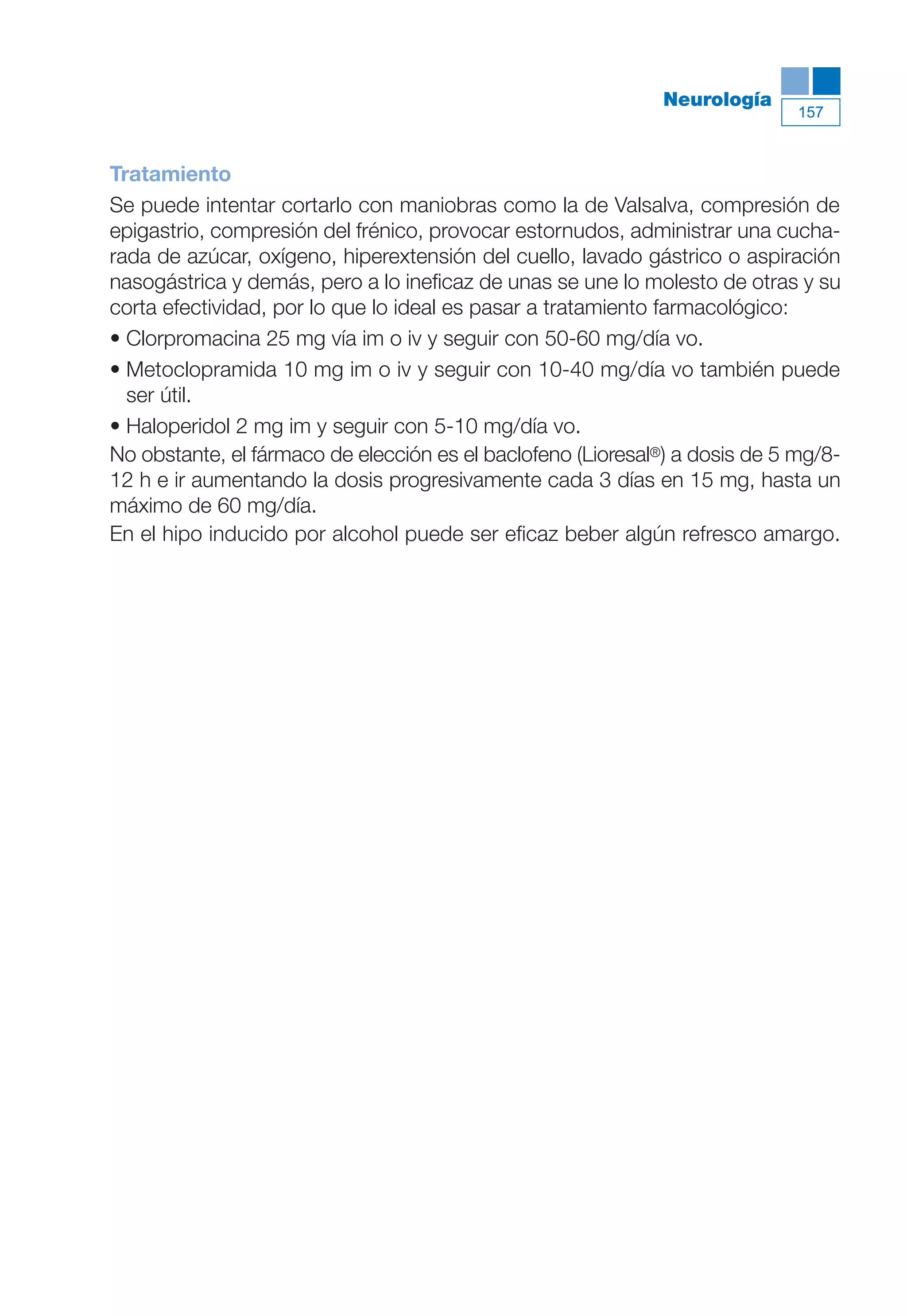 Maqueta V6.5.qxd   14/6/11   15:57   Página 157




                                                                         Neurología
                                                                                        157



           Tratamiento
           Se puede intentar cortarlo con maniobras como la de Valsalva, compresión de
           epigastrio, compresión del frénico, provocar estornudos, administrar una cucha-
           rada de azúcar, oxígeno, hiperextensión del cuello, lavado gástrico o aspiración
           nasogástrica y demás, pero a lo ineficaz de unas se une lo molesto de otras y su
           corta efectividad, por lo que lo ideal es pasar a tratamiento farmacológico:
           • Clorpromacina 25 mg vía im o iv y seguir con 50-60 mg/día vo.
           • Metoclopramida 10 mg im o iv y seguir con 10-40 mg/día vo también puede
             ser útil.
           • Haloperidol 2 mg im y seguir con 5-10 mg/día vo.
           No obstante, el fármaco de elección es el baclofeno (Lioresal®) a dosis de 5 mg/8-
           12 h e ir aumentando la dosis progresivamente cada 3 días en 15 mg, hasta un
           máximo de 60 mg/día.
           En el hipo inducido por alcohol puede ser eficaz beber algún refresco amargo.
 