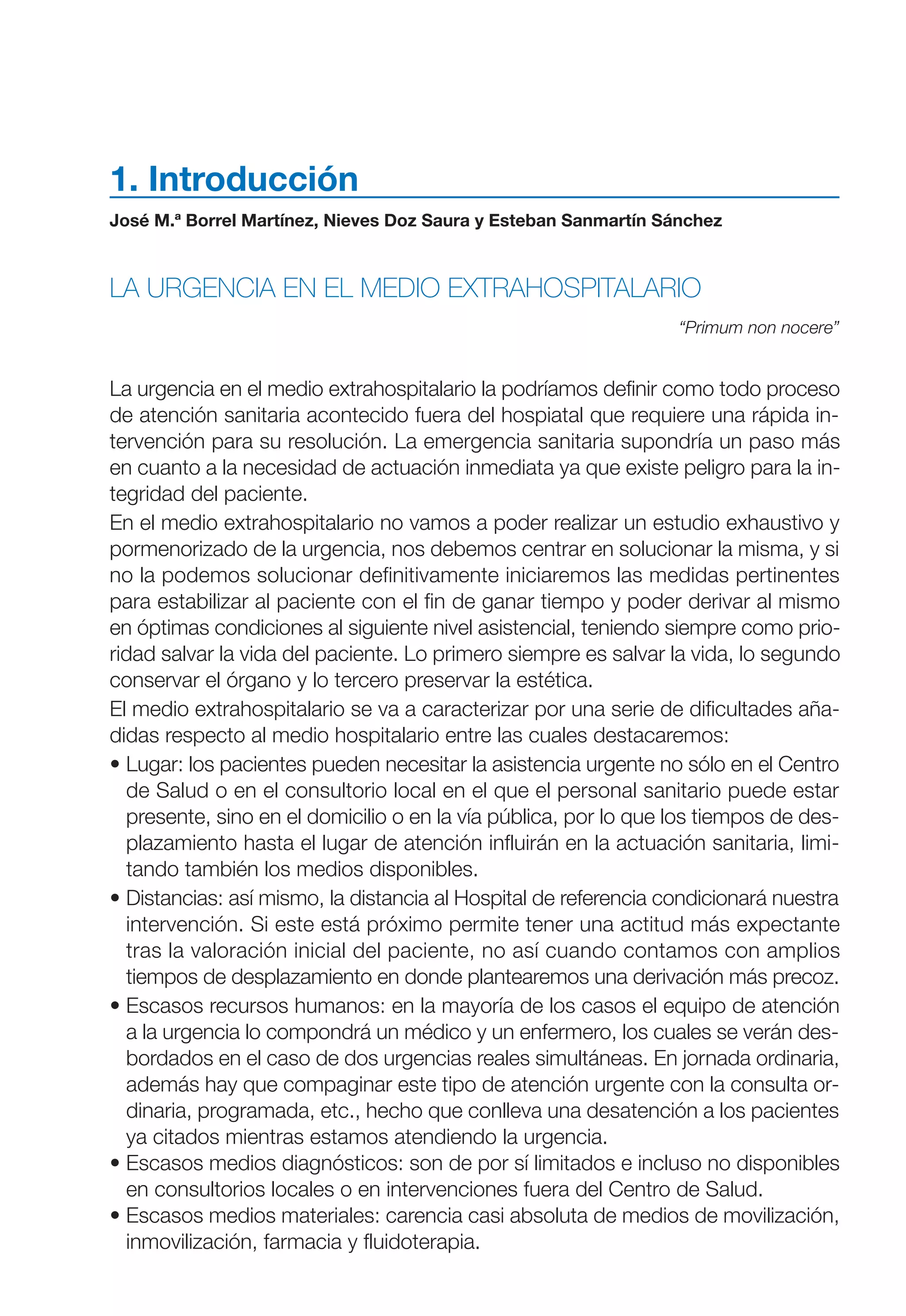 Maqueta V6.5.qxd   14/6/11   15:56   Página 15




           1. Introducción
           José M.ª Borrel Martínez, Nieves Doz Saura y Esteban Sanmartín Sánchez



           LA URGENCIA EN EL MEDIO EXTRAHOSPITALARIO
                                                                            “Primum non nocere”


           La urgencia en el medio extrahospitalario la podríamos definir como todo proceso
           de atención sanitaria acontecido fuera del hospiatal que requiere una rápida in-
           tervención para su resolución. La emergencia sanitaria supondría un paso más
           en cuanto a la necesidad de actuación inmediata ya que existe peligro para la in-
           tegridad del paciente.
           En el medio extrahospitalario no vamos a poder realizar un estudio exhaustivo y
           pormenorizado de la urgencia, nos debemos centrar en solucionar la misma, y si
           no la podemos solucionar definitivamente iniciaremos las medidas pertinentes
           para estabilizar al paciente con el fin de ganar tiempo y poder derivar al mismo
           en óptimas condiciones al siguiente nivel asistencial, teniendo siempre como prio-
           ridad salvar la vida del paciente. Lo primero siempre es salvar la vida, lo segundo
           conservar el órgano y lo tercero preservar la estética.
           El medio extrahospitalario se va a caracterizar por una serie de dificultades aña-
           didas respecto al medio hospitalario entre las cuales destacaremos:
           • Lugar: los pacientes pueden necesitar la asistencia urgente no sólo en el Centro
             de Salud o en el consultorio local en el que el personal sanitario puede estar
             presente, sino en el domicilio o en la vía pública, por lo que los tiempos de des-
             plazamiento hasta el lugar de atención influirán en la actuación sanitaria, limi-
             tando también los medios disponibles.
           • Distancias: así mismo, la distancia al Hospital de referencia condicionará nuestra
             intervención. Si este está próximo permite tener una actitud más expectante
             tras la valoración inicial del paciente, no así cuando contamos con amplios
             tiempos de desplazamiento en donde plantearemos una derivación más precoz.
           • Escasos recursos humanos: en la mayoría de los casos el equipo de atención
             a la urgencia lo compondrá un médico y un enfermero, los cuales se verán des-
             bordados en el caso de dos urgencias reales simultáneas. En jornada ordinaria,
             además hay que compaginar este tipo de atención urgente con la consulta or-
             dinaria, programada, etc., hecho que conlleva una desatención a los pacientes
             ya citados mientras estamos atendiendo la urgencia.
           • Escasos medios diagnósticos: son de por sí limitados e incluso no disponibles
             en consultorios locales o en intervenciones fuera del Centro de Salud.
           • Escasos medios materiales: carencia casi absoluta de medios de movilización,
             inmovilización, farmacia y fluidoterapia.
 