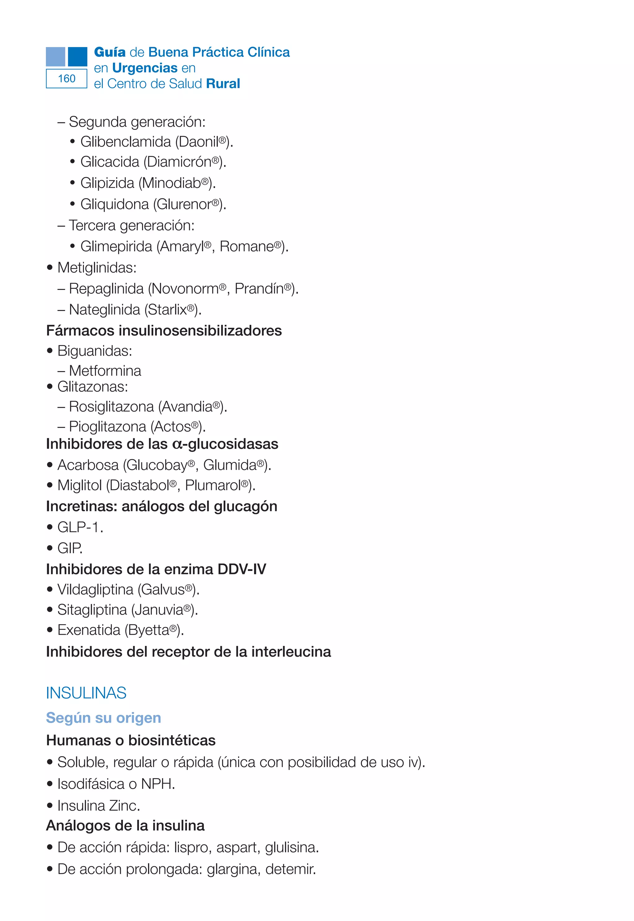 Maqueta V6.5.qxd   14/6/11   15:57   Página 160




              Guía de Buena Práctica Clínica
              en Urgencias en
        160
              el Centro de Salud Rural

        – Segunda generación:
          • Glibenclamida (Daonil®).
          • Glicacida (Diamicrón®).
          • Glipizida (Minodiab®).
          • Gliquidona (Glurenor®).
        – Tercera generación:
          • Glimepirida (Amaryl®, Romane®).
      • Metiglinidas:
        – Repaglinida (Novonorm®, Prandín®).
        – Nateglinida (Starlix®).
      Fármacos insulinosensibilizadores
      • Biguanidas:
        – Metformina
      • Glitazonas:
        – Rosiglitazona (Avandia®).
        – Pioglitazona (Actos®).
      Inhibidores de las α-glucosidasas
      • Acarbosa (Glucobay®, Glumida®).
      • Miglitol (Diastabol®, Plumarol®).
      Incretinas: análogos del glucagón
      • GLP-1.
      • GIP.
      Inhibidores de la enzima DDV-IV
      • Vildagliptina (Galvus®).
      • Sitagliptina (Januvia®).
      • Exenatida (Byetta®).
      Inhibidores del receptor de la interleucina

      INSULINAS
      Según su origen
      Humanas o biosintéticas
      • Soluble, regular o rápida (única con posibilidad de uso iv).
      • Isodifásica o NPH.
      • Insulina Zinc.
      Análogos de la insulina
      • De acción rápida: lispro, aspart, glulisina.
      • De acción prolongada: glargina, detemir.
 