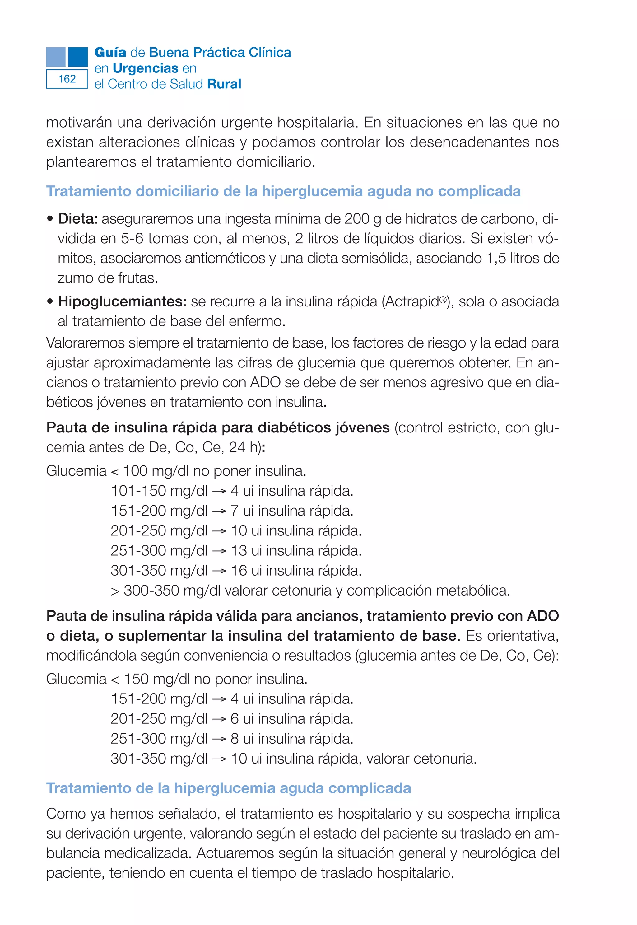 Maqueta V6.5.qxd   14/6/11   15:57   Página 162




              Guía de Buena Práctica Clínica
              en Urgencias en
        162
              el Centro de Salud Rural

      motivarán una derivación urgente hospitalaria. En situaciones en las que no
      existan alteraciones clínicas y podamos controlar los desencadenantes nos
      plantearemos el tratamiento domiciliario.
      Tratamiento domiciliario de la hiperglucemia aguda no complicada
      • Dieta: aseguraremos una ingesta mínima de 200 g de hidratos de carbono, di-
        vidida en 5-6 tomas con, al menos, 2 litros de líquidos diarios. Si existen vó-
        mitos, asociaremos antieméticos y una dieta semisólida, asociando 1,5 litros de
        zumo de frutas.
      • Hipoglucemiantes: se recurre a la insulina rápida (Actrapid®), sola o asociada
        al tratamiento de base del enfermo.
      Valoraremos siempre el tratamiento de base, los factores de riesgo y la edad para
      ajustar aproximadamente las cifras de glucemia que queremos obtener. En an-
      cianos o tratamiento previo con ADO se debe de ser menos agresivo que en dia-
      béticos jóvenes en tratamiento con insulina.
      Pauta de insulina rápida para diabéticos jóvenes (control estricto, con glu-
      cemia antes de De, Co, Ce, 24 h):
      Glucemia < 100 mg/dl no poner insulina.
               101-150 mg/dl → 4 ui insulina rápida.
               151-200 mg/dl → 7 ui insulina rápida.
               201-250 mg/dl → 10 ui insulina rápida.
               251-300 mg/dl → 13 ui insulina rápida.
               301-350 mg/dl → 16 ui insulina rápida.
               > 300-350 mg/dl valorar cetonuria y complicación metabólica.
      Pauta de insulina rápida válida para ancianos, tratamiento previo con ADO
      o dieta, o suplementar la insulina del tratamiento de base. Es orientativa,
      modificándola según conveniencia o resultados (glucemia antes de De, Co, Ce):
      Glucemia < 150 mg/dl no poner insulina.
               151-200 mg/dl → 4 ui insulina rápida.
               201-250 mg/dl → 6 ui insulina rápida.
               251-300 mg/dl → 8 ui insulina rápida.
               301-350 mg/dl → 10 ui insulina rápida, valorar cetonuria.
      Tratamiento de la hiperglucemia aguda complicada
      Como ya hemos señalado, el tratamiento es hospitalario y su sospecha implica
      su derivación urgente, valorando según el estado del paciente su traslado en am-
      bulancia medicalizada. Actuaremos según la situación general y neurológica del
      paciente, teniendo en cuenta el tiempo de traslado hospitalario.
 