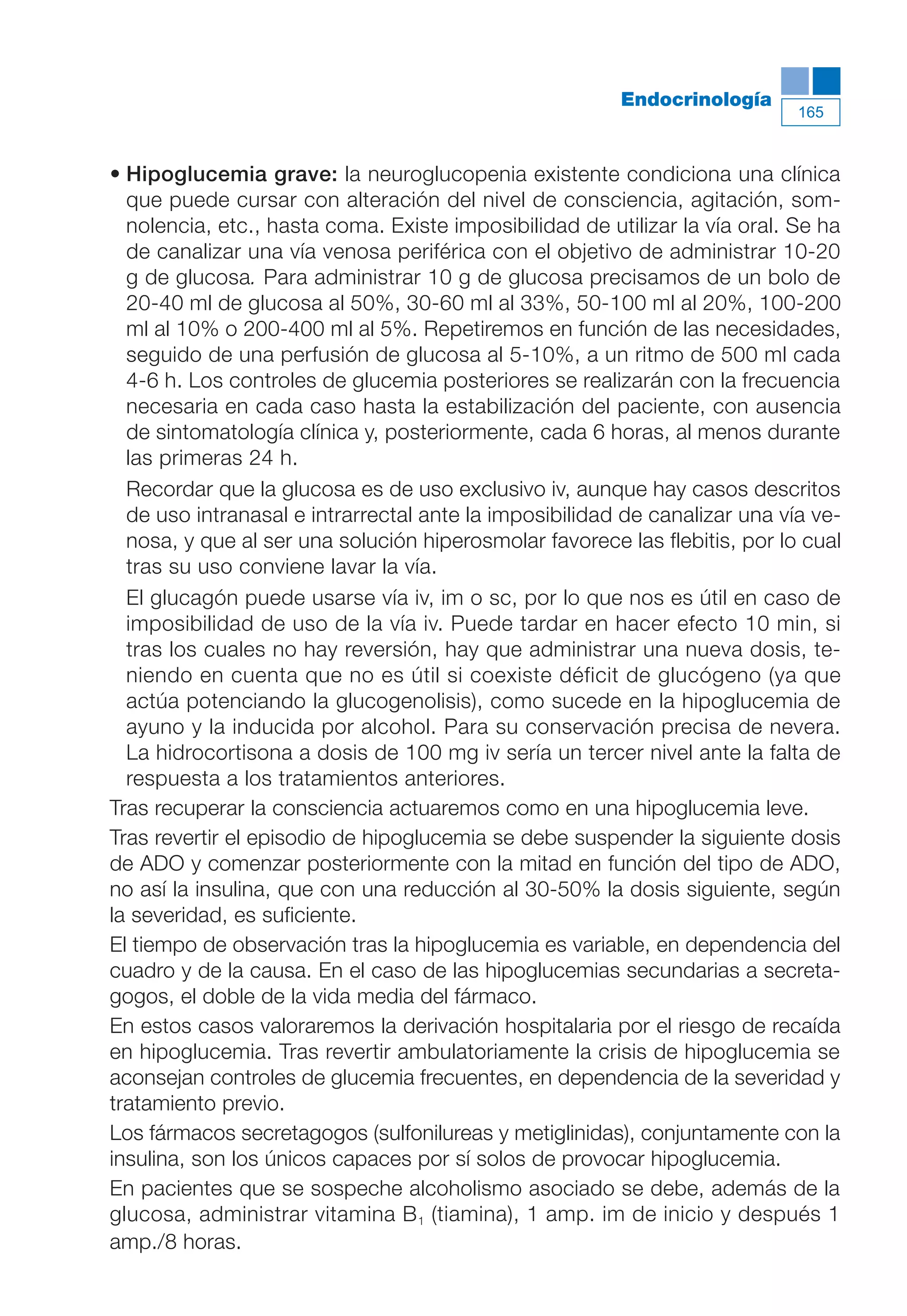 Maqueta V6.5.qxd   14/6/11   15:57   Página 165




                                                                   Endocrinología
                                                                                       165



           • Hipoglucemia grave: la neuroglucopenia existente condiciona una clínica
             que puede cursar con alteración del nivel de consciencia, agitación, som-
             nolencia, etc., hasta coma. Existe imposibilidad de utilizar la vía oral. Se ha
             de canalizar una vía venosa periférica con el objetivo de administrar 10-20
             g de glucosa. Para administrar 10 g de glucosa precisamos de un bolo de
             20-40 ml de glucosa al 50%, 30-60 ml al 33%, 50-100 ml al 20%, 100-200
             ml al 10% o 200-400 ml al 5%. Repetiremos en función de las necesidades,
             seguido de una perfusión de glucosa al 5-10%, a un ritmo de 500 ml cada
             4-6 h. Los controles de glucemia posteriores se realizarán con la frecuencia
             necesaria en cada caso hasta la estabilización del paciente, con ausencia
             de sintomatología clínica y, posteriormente, cada 6 horas, al menos durante
             las primeras 24 h.
             Recordar que la glucosa es de uso exclusivo iv, aunque hay casos descritos
             de uso intranasal e intrarrectal ante la imposibilidad de canalizar una vía ve-
             nosa, y que al ser una solución hiperosmolar favorece las flebitis, por lo cual
             tras su uso conviene lavar la vía.
             El glucagón puede usarse vía iv, im o sc, por lo que nos es útil en caso de
             imposibilidad de uso de la vía iv. Puede tardar en hacer efecto 10 min, si
             tras los cuales no hay reversión, hay que administrar una nueva dosis, te-
             niendo en cuenta que no es útil si coexiste déficit de glucógeno (ya que
             actúa potenciando la glucogenolisis), como sucede en la hipoglucemia de
             ayuno y la inducida por alcohol. Para su conservación precisa de nevera.
             La hidrocortisona a dosis de 100 mg iv sería un tercer nivel ante la falta de
             respuesta a los tratamientos anteriores.
           Tras recuperar la consciencia actuaremos como en una hipoglucemia leve.
           Tras revertir el episodio de hipoglucemia se debe suspender la siguiente dosis
           de ADO y comenzar posteriormente con la mitad en función del tipo de ADO,
           no así la insulina, que con una reducción al 30-50% la dosis siguiente, según
           la severidad, es suficiente.
           El tiempo de observación tras la hipoglucemia es variable, en dependencia del
           cuadro y de la causa. En el caso de las hipoglucemias secundarias a secreta-
           gogos, el doble de la vida media del fármaco.
           En estos casos valoraremos la derivación hospitalaria por el riesgo de recaída
           en hipoglucemia. Tras revertir ambulatoriamente la crisis de hipoglucemia se
           aconsejan controles de glucemia frecuentes, en dependencia de la severidad y
           tratamiento previo.
           Los fármacos secretagogos (sulfonilureas y metiglinidas), conjuntamente con la
           insulina, son los únicos capaces por sí solos de provocar hipoglucemia.
           En pacientes que se sospeche alcoholismo asociado se debe, además de la
           glucosa, administrar vitamina B 1 (tiamina), 1 amp. im de inicio y después 1
           amp./8 horas.
 