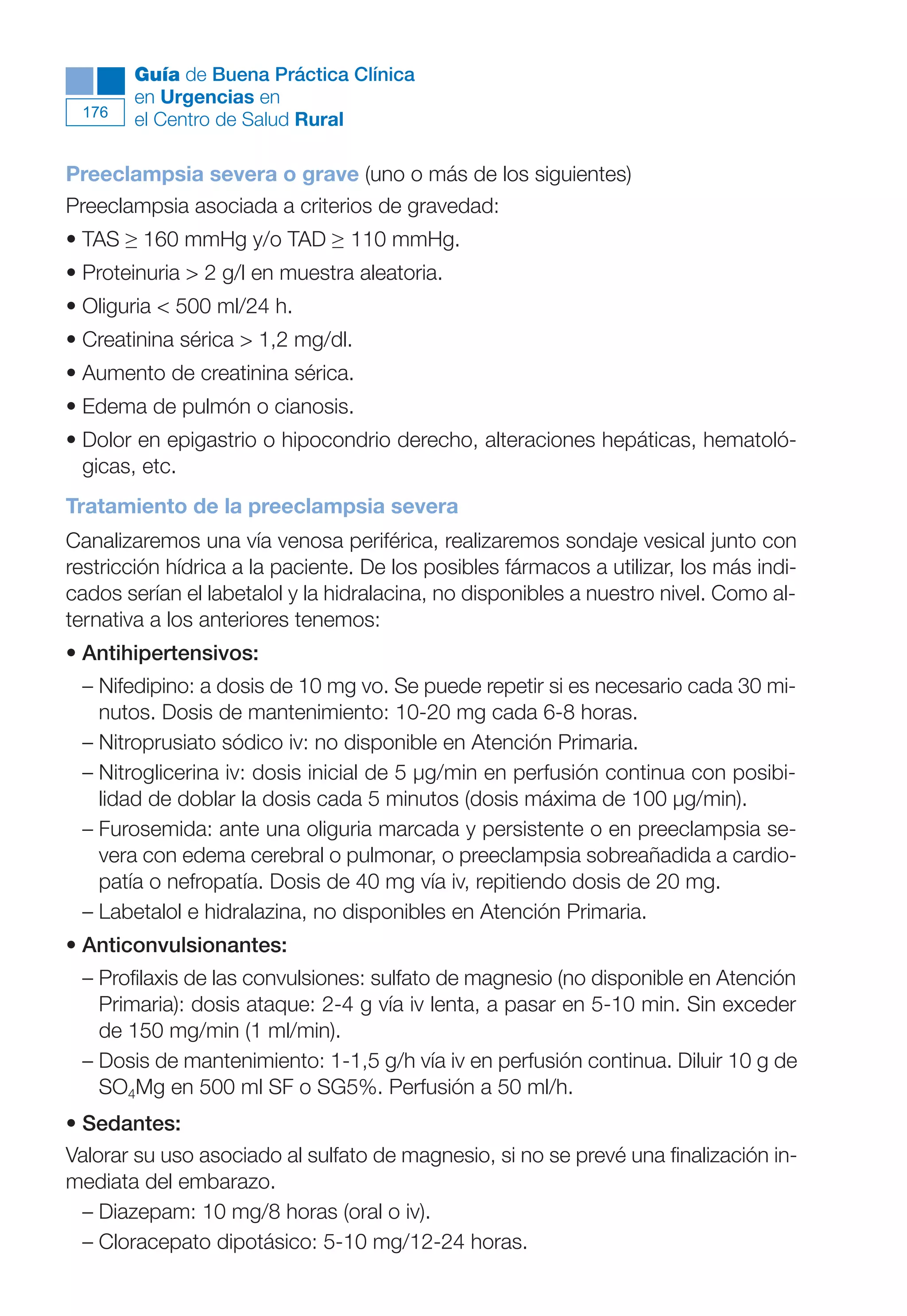 Maqueta V6.5.qxd   14/6/11   15:57   Página 176




              Guía de Buena Práctica Clínica
              en Urgencias en
        176
              el Centro de Salud Rural

      Preeclampsia severa o grave (uno o más de los siguientes)
      Preeclampsia asociada a criterios de gravedad:
      • TAS ≥ 160 mmHg y/o TAD ≥ 110 mmHg.
      • Proteinuria > 2 g/l en muestra aleatoria.
      • Oliguria < 500 ml/24 h.
      • Creatinina sérica > 1,2 mg/dl.
      • Aumento de creatinina sérica.
      • Edema de pulmón o cianosis.
      • Dolor en epigastrio o hipocondrio derecho, alteraciones hepáticas, hematoló-
        gicas, etc.
      Tratamiento de la preeclampsia severa
      Canalizaremos una vía venosa periférica, realizaremos sondaje vesical junto con
      restricción hídrica a la paciente. De los posibles fármacos a utilizar, los más indi-
      cados serían el labetalol y la hidralacina, no disponibles a nuestro nivel. Como al-
      ternativa a los anteriores tenemos:
      • Antihipertensivos:
        – Nifedipino: a dosis de 10 mg vo. Se puede repetir si es necesario cada 30 mi-
          nutos. Dosis de mantenimiento: 10-20 mg cada 6-8 horas.
        – Nitroprusiato sódico iv: no disponible en Atención Primaria.
        – Nitroglicerina iv: dosis inicial de 5 µg/min en perfusión continua con posibi-
          lidad de doblar la dosis cada 5 minutos (dosis máxima de 100 µg/min).
        – Furosemida: ante una oliguria marcada y persistente o en preeclampsia se-
          vera con edema cerebral o pulmonar, o preeclampsia sobreañadida a cardio-
          patía o nefropatía. Dosis de 40 mg vía iv, repitiendo dosis de 20 mg.
        – Labetalol e hidralazina, no disponibles en Atención Primaria.
      • Anticonvulsionantes:
        – Profilaxis de las convulsiones: sulfato de magnesio (no disponible en Atención
          Primaria): dosis ataque: 2-4 g vía iv lenta, a pasar en 5-10 min. Sin exceder
          de 150 mg/min (1 ml/min).
        – Dosis de mantenimiento: 1-1,5 g/h vía iv en perfusión continua. Diluir 10 g de
          SO4Mg en 500 ml SF o SG5%. Perfusión a 50 ml/h.
      • Sedantes:
      Valorar su uso asociado al sulfato de magnesio, si no se prevé una finalización in-
      mediata del embarazo.
        – Diazepam: 10 mg/8 horas (oral o iv).
        – Cloracepato dipotásico: 5-10 mg/12-24 horas.
 