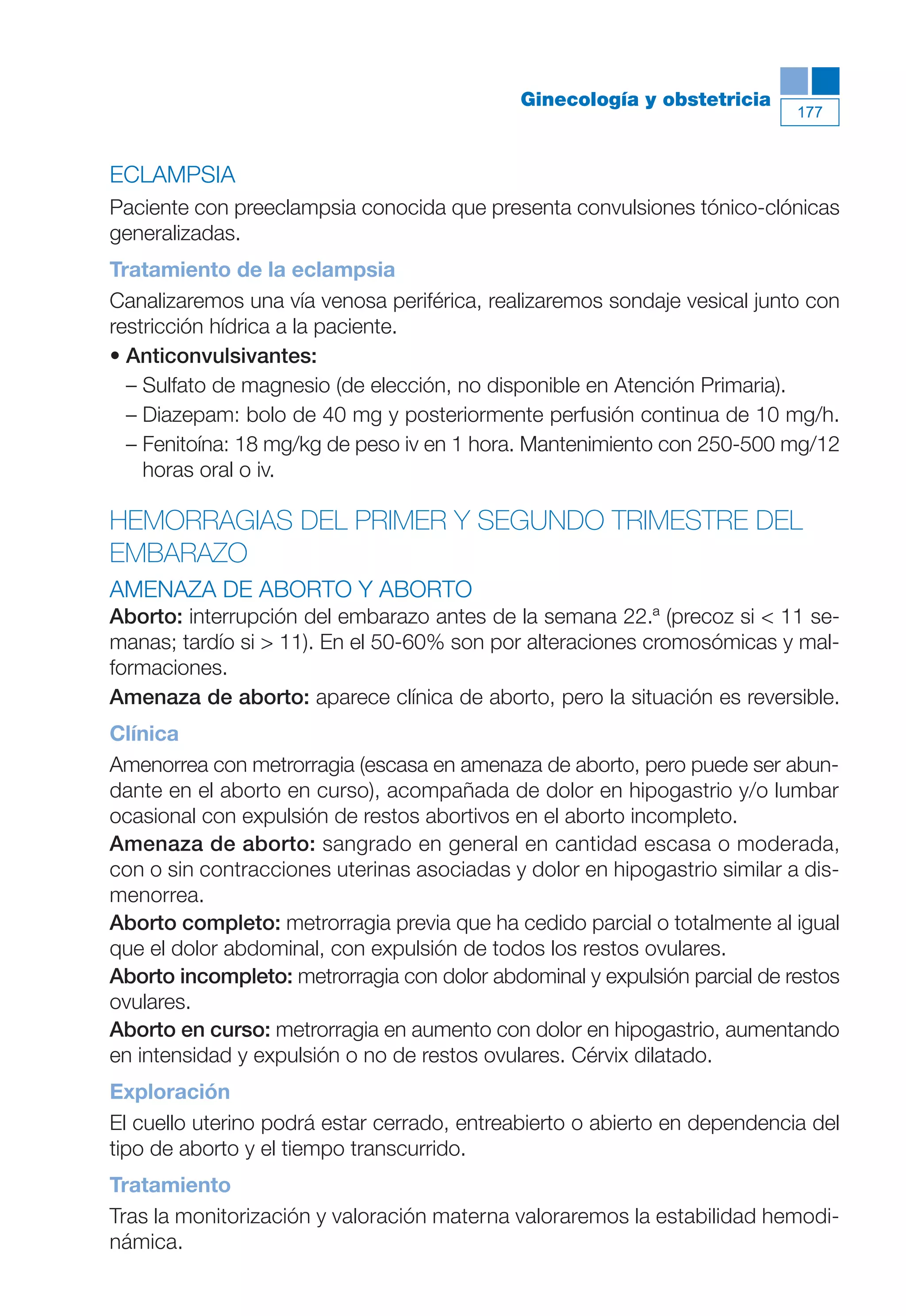 Maqueta V6.5.qxd   14/6/11   15:57   Página 177




                                                        Ginecología y obstetricia
                                                                                      177



           ECLAMPSIA
           Paciente con preeclampsia conocida que presenta convulsiones tónico-clónicas
           generalizadas.
           Tratamiento de la eclampsia
           Canalizaremos una vía venosa periférica, realizaremos sondaje vesical junto con
           restricción hídrica a la paciente.
           • Anticonvulsivantes:
             – Sulfato de magnesio (de elección, no disponible en Atención Primaria).
             – Diazepam: bolo de 40 mg y posteriormente perfusión continua de 10 mg/h.
             – Fenitoína: 18 mg/kg de peso iv en 1 hora. Mantenimiento con 250-500 mg/12
               horas oral o iv.

           HEMORRAGIAS DEL PRIMER Y SEGUNDO TRIMESTRE DEL
           EMBARAZO
           AMENAZA DE ABORTO Y ABORTO
           Aborto: interrupción del embarazo antes de la semana 22.ª (precoz si < 11 se-
           manas; tardío si > 11). En el 50-60% son por alteraciones cromosómicas y mal-
           formaciones.
           Amenaza de aborto: aparece clínica de aborto, pero la situación es reversible.
           Clínica
           Amenorrea con metrorragia (escasa en amenaza de aborto, pero puede ser abun-
           dante en el aborto en curso), acompañada de dolor en hipogastrio y/o lumbar
           ocasional con expulsión de restos abortivos en el aborto incompleto.
           Amenaza de aborto: sangrado en general en cantidad escasa o moderada,
           con o sin contracciones uterinas asociadas y dolor en hipogastrio similar a dis-
           menorrea.
           Aborto completo: metrorragia previa que ha cedido parcial o totalmente al igual
           que el dolor abdominal, con expulsión de todos los restos ovulares.
           Aborto incompleto: metrorragia con dolor abdominal y expulsión parcial de restos
           ovulares.
           Aborto en curso: metrorragia en aumento con dolor en hipogastrio, aumentando
           en intensidad y expulsión o no de restos ovulares. Cérvix dilatado.
           Exploración
           El cuello uterino podrá estar cerrado, entreabierto o abierto en dependencia del
           tipo de aborto y el tiempo transcurrido.
           Tratamiento
           Tras la monitorización y valoración materna valoraremos la estabilidad hemodi-
           námica.
 