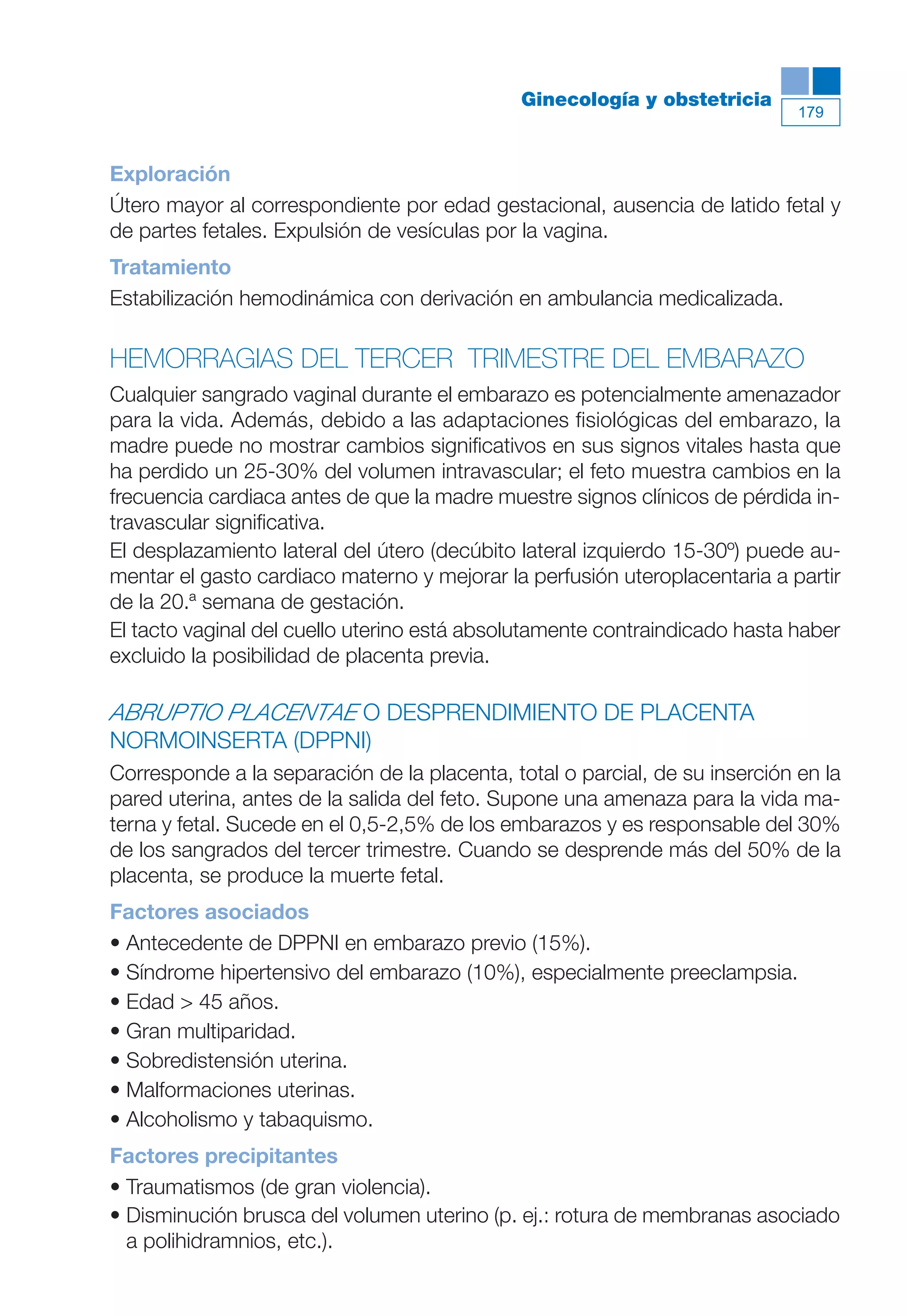 Maqueta V6.5.qxd   14/6/11   15:57   Página 179




                                                         Ginecología y obstetricia
                                                                                        179



           Exploración
           Útero mayor al correspondiente por edad gestacional, ausencia de latido fetal y
           de partes fetales. Expulsión de vesículas por la vagina.
           Tratamiento
           Estabilización hemodinámica con derivación en ambulancia medicalizada.

           HEMORRAGIAS DEL TERCER TRIMESTRE DEL EMBARAZO
           Cualquier sangrado vaginal durante el embarazo es potencialmente amenazador
           para la vida. Además, debido a las adaptaciones fisiológicas del embarazo, la
           madre puede no mostrar cambios significativos en sus signos vitales hasta que
           ha perdido un 25-30% del volumen intravascular; el feto muestra cambios en la
           frecuencia cardiaca antes de que la madre muestre signos clínicos de pérdida in-
           travascular significativa.
           El desplazamiento lateral del útero (decúbito lateral izquierdo 15-30º) puede au-
           mentar el gasto cardiaco materno y mejorar la perfusión uteroplacentaria a partir
           de la 20.ª semana de gestación.
           El tacto vaginal del cuello uterino está absolutamente contraindicado hasta haber
           excluido la posibilidad de placenta previa.

           ABRUPTIO PLACENTAE O DESPRENDIMIENTO DE PLACENTA
           NORMOINSERTA (DPPNI)
           Corresponde a la separación de la placenta, total o parcial, de su inserción en la
           pared uterina, antes de la salida del feto. Supone una amenaza para la vida ma-
           terna y fetal. Sucede en el 0,5-2,5% de los embarazos y es responsable del 30%
           de los sangrados del tercer trimestre. Cuando se desprende más del 50% de la
           placenta, se produce la muerte fetal.
           Factores asociados
           • Antecedente de DPPNI en embarazo previo (15%).
           • Síndrome hipertensivo del embarazo (10%), especialmente preeclampsia.
           • Edad > 45 años.
           • Gran multiparidad.
           • Sobredistensión uterina.
           • Malformaciones uterinas.
           • Alcoholismo y tabaquismo.
           Factores precipitantes
           • Traumatismos (de gran violencia).
           • Disminución brusca del volumen uterino (p. ej.: rotura de membranas asociado
             a polihidramnios, etc.).
 