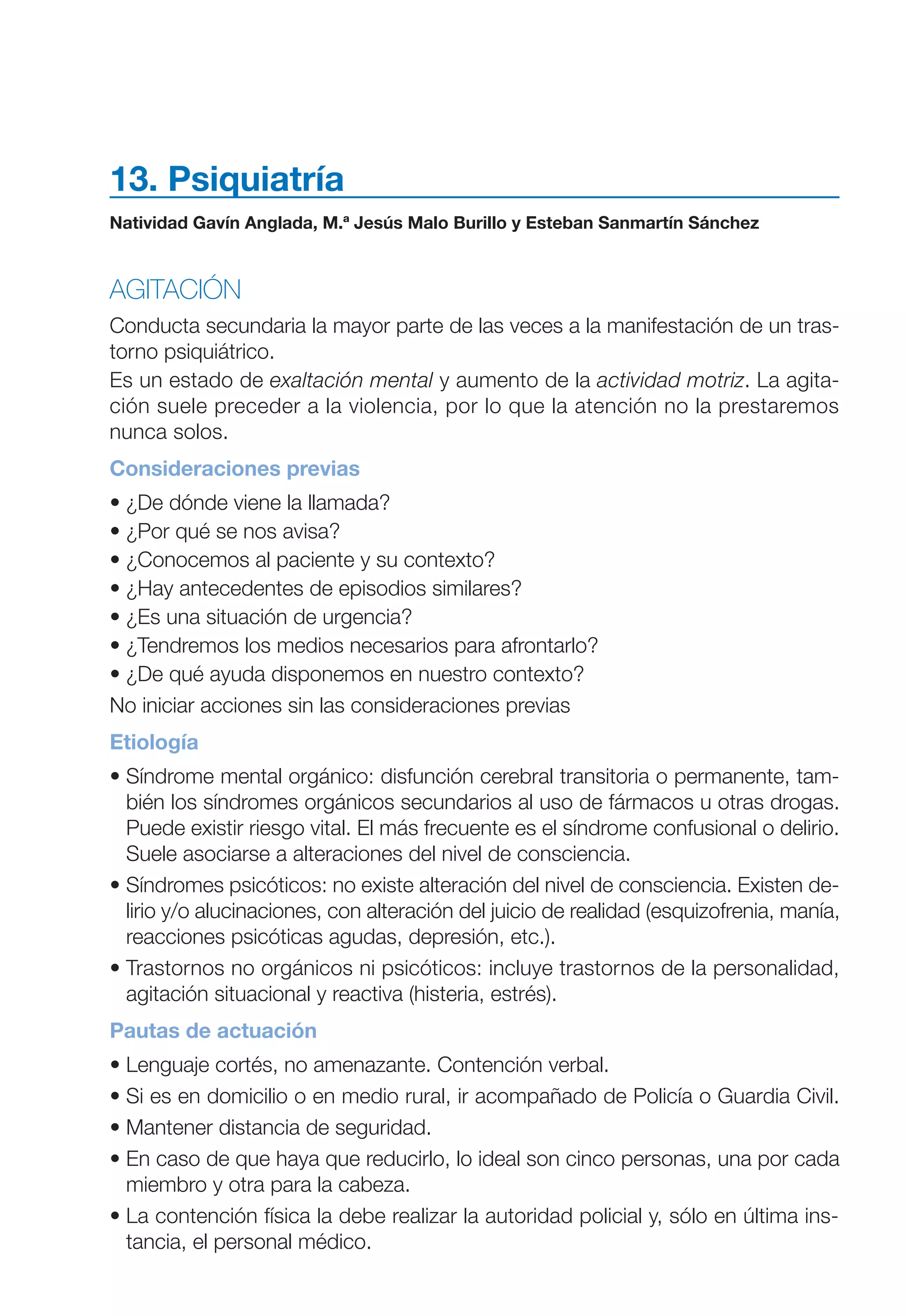 Maqueta V6.5.qxd   14/6/11   15:57   Página 199




           13. Psiquiatría
           Natividad Gavín Anglada, M.ª Jesús Malo Burillo y Esteban Sanmartín Sánchez



           AGITACIÓN
           Conducta secundaria la mayor parte de las veces a la manifestación de un tras-
           torno psiquiátrico.
           Es un estado de exaltación mental y aumento de la actividad motriz. La agita-
           ción suele preceder a la violencia, por lo que la atención no la prestaremos
           nunca solos.
           Consideraciones previas
           • ¿De dónde viene la llamada?
           • ¿Por qué se nos avisa?
           • ¿Conocemos al paciente y su contexto?
           • ¿Hay antecedentes de episodios similares?
           • ¿Es una situación de urgencia?
           • ¿Tendremos los medios necesarios para afrontarlo?
           • ¿De qué ayuda disponemos en nuestro contexto?
           No iniciar acciones sin las consideraciones previas
           Etiología
           • Síndrome mental orgánico: disfunción cerebral transitoria o permanente, tam-
             bién los síndromes orgánicos secundarios al uso de fármacos u otras drogas.
             Puede existir riesgo vital. El más frecuente es el síndrome confusional o delirio.
             Suele asociarse a alteraciones del nivel de consciencia.
           • Síndromes psicóticos: no existe alteración del nivel de consciencia. Existen de-
             lirio y/o alucinaciones, con alteración del juicio de realidad (esquizofrenia, manía,
             reacciones psicóticas agudas, depresión, etc.).
           • Trastornos no orgánicos ni psicóticos: incluye trastornos de la personalidad,
             agitación situacional y reactiva (histeria, estrés).
           Pautas de actuación
           • Lenguaje cortés, no amenazante. Contención verbal.
           • Si es en domicilio o en medio rural, ir acompañado de Policía o Guardia Civil.
           • Mantener distancia de seguridad.
           • En caso de que haya que reducirlo, lo ideal son cinco personas, una por cada
             miembro y otra para la cabeza.
           • La contención física la debe realizar la autoridad policial y, sólo en última ins-
             tancia, el personal médico.
 