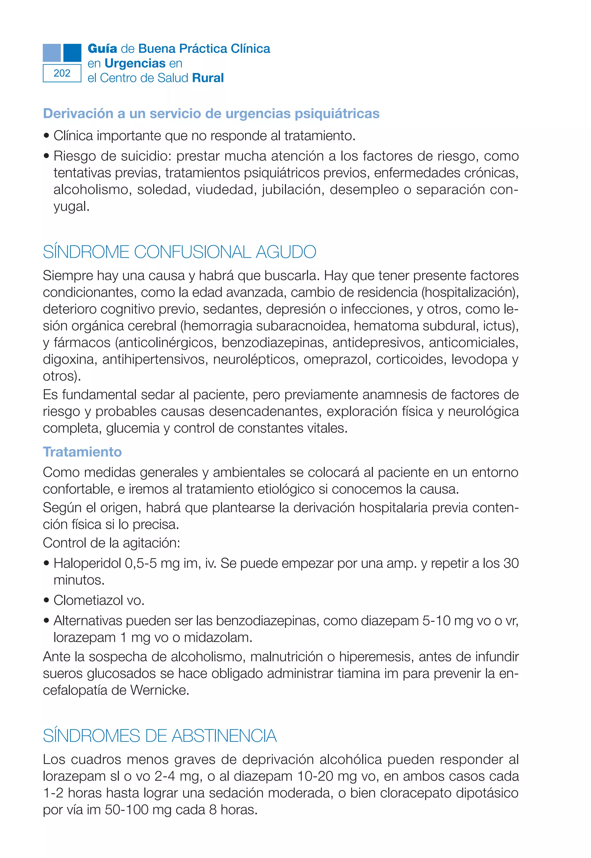 Maqueta V6.5.qxd   14/6/11   15:57   Página 202




              Guía de Buena Práctica Clínica
              en Urgencias en
        202
              el Centro de Salud Rural

      Derivación a un servicio de urgencias psiquiátricas
      • Clínica importante que no responde al tratamiento.
      • Riesgo de suicidio: prestar mucha atención a los factores de riesgo, como
        tentativas previas, tratamientos psiquiátricos previos, enfermedades crónicas,
        alcoholismo, soledad, viudedad, jubilación, desempleo o separación con-
        yugal.


      SÍNDROME CONFUSIONAL AGUDO
      Siempre hay una causa y habrá que buscarla. Hay que tener presente factores
      condicionantes, como la edad avanzada, cambio de residencia (hospitalización),
      deterioro cognitivo previo, sedantes, depresión o infecciones, y otros, como le-
      sión orgánica cerebral (hemorragia subaracnoidea, hematoma subdural, ictus),
      y fármacos (anticolinérgicos, benzodiazepinas, antidepresivos, anticomiciales,
      digoxina, antihipertensivos, neurolépticos, omeprazol, corticoides, levodopa y
      otros).
      Es fundamental sedar al paciente, pero previamente anamnesis de factores de
      riesgo y probables causas desencadenantes, exploración física y neurológica
      completa, glucemia y control de constantes vitales.
      Tratamiento
      Como medidas generales y ambientales se colocará al paciente en un entorno
      confortable, e iremos al tratamiento etiológico si conocemos la causa.
      Según el origen, habrá que plantearse la derivación hospitalaria previa conten-
      ción física si lo precisa.
      Control de la agitación:
      • Haloperidol 0,5-5 mg im, iv. Se puede empezar por una amp. y repetir a los 30
        minutos.
      • Clometiazol vo.
      • Alternativas pueden ser las benzodiazepinas, como diazepam 5-10 mg vo o vr,
        lorazepam 1 mg vo o midazolam.
      Ante la sospecha de alcoholismo, malnutrición o hiperemesis, antes de infundir
      sueros glucosados se hace obligado administrar tiamina im para prevenir la en-
      cefalopatía de Wernicke.


      SÍNDROMES DE ABSTINENCIA
      Los cuadros menos graves de deprivación alcohólica pueden responder al
      lorazepam sl o vo 2-4 mg, o al diazepam 10-20 mg vo, en ambos casos cada
      1-2 horas hasta lograr una sedación moderada, o bien cloracepato dipotásico
      por vía im 50-100 mg cada 8 horas.
 