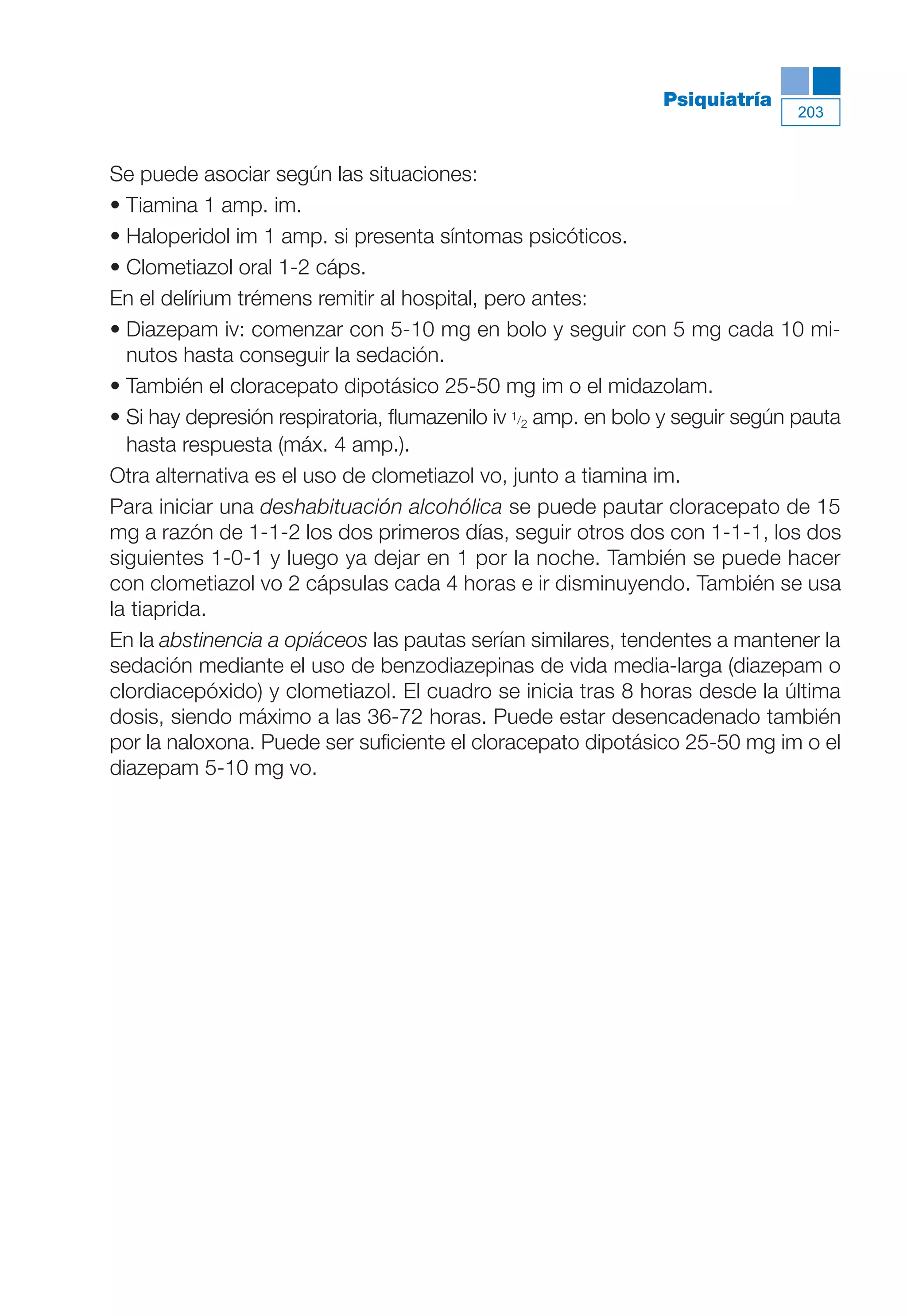 Maqueta V6.5.qxd   14/6/11   15:57   Página 203




                                                                           Psiquiatría
                                                                                          203



           Se puede asociar según las situaciones:
           • Tiamina 1 amp. im.
           • Haloperidol im 1 amp. si presenta síntomas psicóticos.
           • Clometiazol oral 1-2 cáps.
           En el delírium trémens remitir al hospital, pero antes:
           • Diazepam iv: comenzar con 5-10 mg en bolo y seguir con 5 mg cada 10 mi-
             nutos hasta conseguir la sedación.
           • También el cloracepato dipotásico 25-50 mg im o el midazolam.
           • Si hay depresión respiratoria, flumazenilo iv 1/2 amp. en bolo y seguir según pauta
             hasta respuesta (máx. 4 amp.).
           Otra alternativa es el uso de clometiazol vo, junto a tiamina im.
           Para iniciar una deshabituación alcohólica se puede pautar cloracepato de 15
           mg a razón de 1-1-2 los dos primeros días, seguir otros dos con 1-1-1, los dos
           siguientes 1-0-1 y luego ya dejar en 1 por la noche. También se puede hacer
           con clometiazol vo 2 cápsulas cada 4 horas e ir disminuyendo. También se usa
           la tiaprida.
           En la abstinencia a opiáceos las pautas serían similares, tendentes a mantener la
           sedación mediante el uso de benzodiazepinas de vida media-larga (diazepam o
           clordiacepóxido) y clometiazol. El cuadro se inicia tras 8 horas desde la última
           dosis, siendo máximo a las 36-72 horas. Puede estar desencadenado también
           por la naloxona. Puede ser suficiente el cloracepato dipotásico 25-50 mg im o el
           diazepam 5-10 mg vo.
 