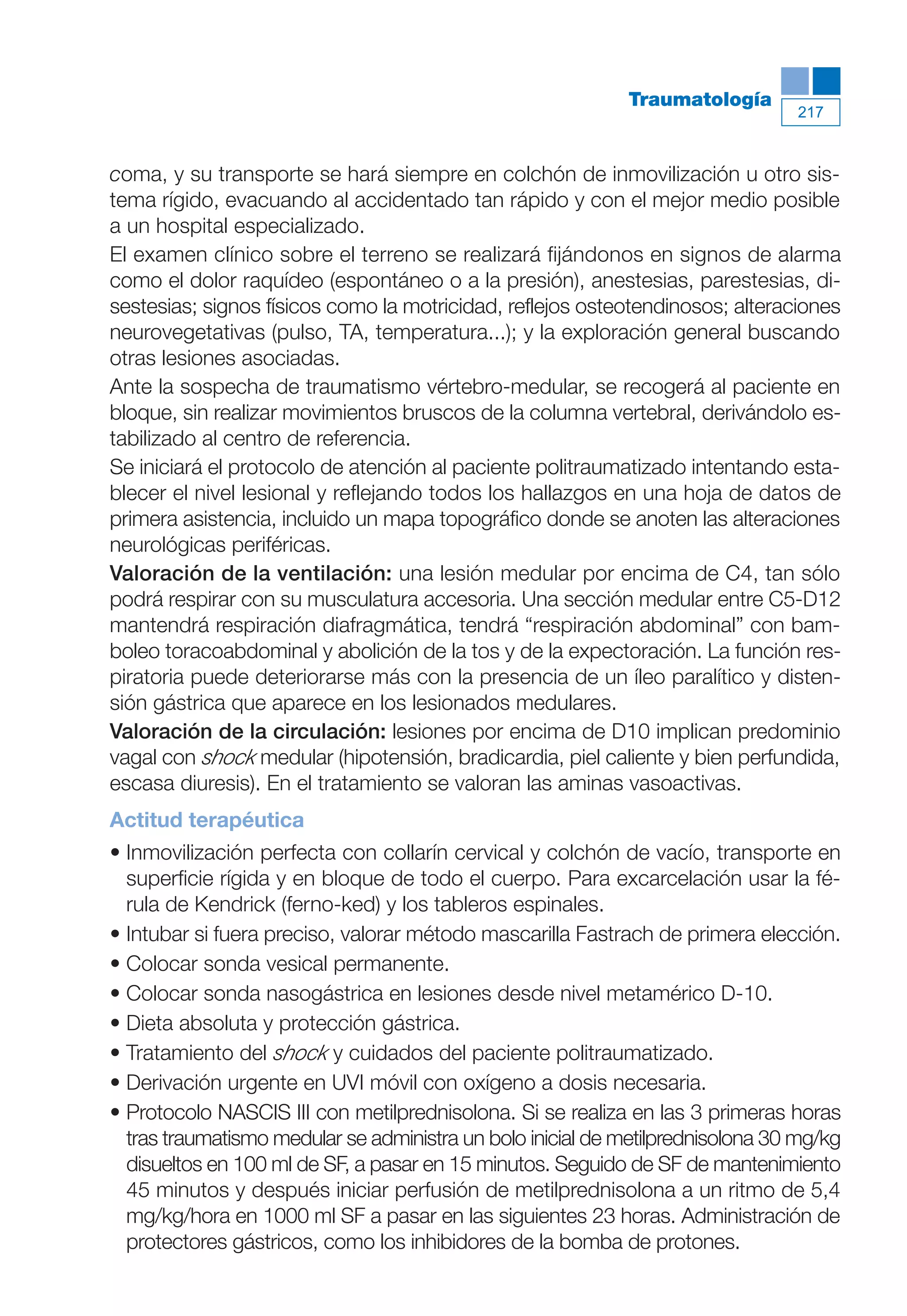 Maqueta V6.5.qxd   14/6/11   15:57   Página 217




                                                                        Traumatología
                                                                                           217



           coma, y su transporte se hará siempre en colchón de inmovilización u otro sis-
           tema rígido, evacuando al accidentado tan rápido y con el mejor medio posible
           a un hospital especializado.
           El examen clínico sobre el terreno se realizará fijándonos en signos de alarma
           como el dolor raquídeo (espontáneo o a la presión), anestesias, parestesias, di-
           sestesias; signos físicos como la motricidad, reflejos osteotendinosos; alteraciones
           neurovegetativas (pulso, TA, temperatura...); y la exploración general buscando
           otras lesiones asociadas.
           Ante la sospecha de traumatismo vértebro-medular, se recogerá al paciente en
           bloque, sin realizar movimientos bruscos de la columna vertebral, derivándolo es-
           tabilizado al centro de referencia.
           Se iniciará el protocolo de atención al paciente politraumatizado intentando esta-
           blecer el nivel lesional y reflejando todos los hallazgos en una hoja de datos de
           primera asistencia, incluido un mapa topográfico donde se anoten las alteraciones
           neurológicas periféricas.
           Valoración de la ventilación: una lesión medular por encima de C4, tan sólo
           podrá respirar con su musculatura accesoria. Una sección medular entre C5-D12
           mantendrá respiración diafragmática, tendrá “respiración abdominal” con bam-
           boleo toracoabdominal y abolición de la tos y de la expectoración. La función res-
           piratoria puede deteriorarse más con la presencia de un íleo paralítico y disten-
           sión gástrica que aparece en los lesionados medulares.
           Valoración de la circulación: lesiones por encima de D10 implican predominio
           vagal con shock medular (hipotensión, bradicardia, piel caliente y bien perfundida,
           escasa diuresis). En el tratamiento se valoran las aminas vasoactivas.
           Actitud terapéutica
           • Inmovilización perfecta con collarín cervical y colchón de vacío, transporte en
             superficie rígida y en bloque de todo el cuerpo. Para excarcelación usar la fé-
             rula de Kendrick (ferno-ked) y los tableros espinales.
           • Intubar si fuera preciso, valorar método mascarilla Fastrach de primera elección.
           • Colocar sonda vesical permanente.
           • Colocar sonda nasogástrica en lesiones desde nivel metamérico D-10.
           • Dieta absoluta y protección gástrica.
           • Tratamiento del shock y cuidados del paciente politraumatizado.
           • Derivación urgente en UVI móvil con oxígeno a dosis necesaria.
           • Protocolo NASCIS III con metilprednisolona. Si se realiza en las 3 primeras horas
             tras traumatismo medular se administra un bolo inicial de metilprednisolona 30 mg/kg
             disueltos en 100 ml de SF, a pasar en 15 minutos. Seguido de SF de mantenimiento
             45 minutos y después iniciar perfusión de metilprednisolona a un ritmo de 5,4
             mg/kg/hora en 1000 ml SF a pasar en las siguientes 23 horas. Administración de
             protectores gástricos, como los inhibidores de la bomba de protones.
 