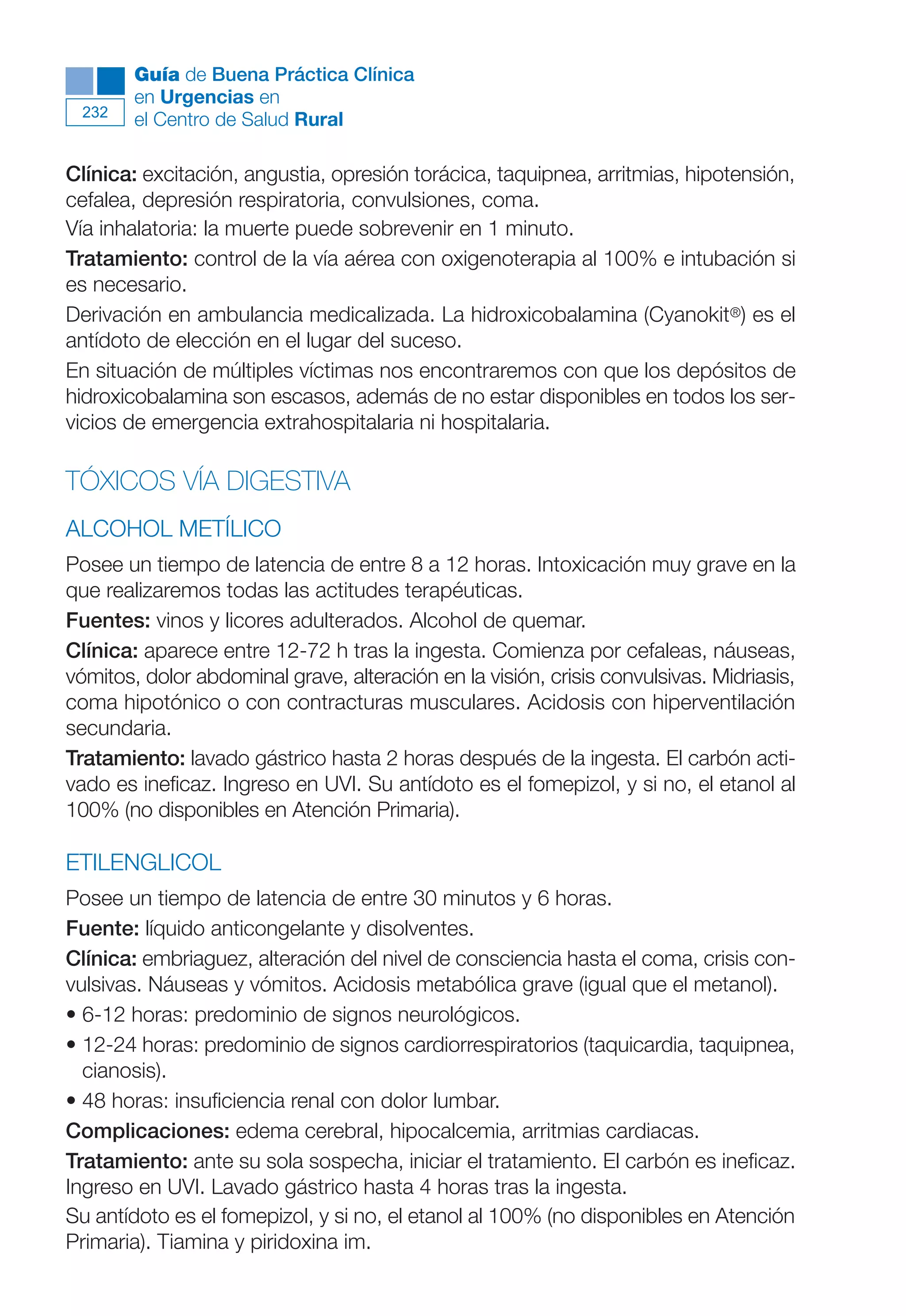 Maqueta V6.5.qxd   14/6/11   15:57   Página 232




              Guía de Buena Práctica Clínica
              en Urgencias en
        232
              el Centro de Salud Rural

      Clínica: excitación, angustia, opresión torácica, taquipnea, arritmias, hipotensión,
      cefalea, depresión respiratoria, convulsiones, coma.
      Vía inhalatoria: la muerte puede sobrevenir en 1 minuto.
      Tratamiento: control de la vía aérea con oxigenoterapia al 100% e intubación si
      es necesario.
      Derivación en ambulancia medicalizada. La hidroxicobalamina (Cyanokit®) es el
      antídoto de elección en el lugar del suceso.
      En situación de múltiples víctimas nos encontraremos con que los depósitos de
      hidroxicobalamina son escasos, además de no estar disponibles en todos los ser-
      vicios de emergencia extrahospitalaria ni hospitalaria.

      TÓXICOS VÍA DIGESTIVA
      ALCOHOL METÍLICO
      Posee un tiempo de latencia de entre 8 a 12 horas. Intoxicación muy grave en la
      que realizaremos todas las actitudes terapéuticas.
      Fuentes: vinos y licores adulterados. Alcohol de quemar.
      Clínica: aparece entre 12-72 h tras la ingesta. Comienza por cefaleas, náuseas,
      vómitos, dolor abdominal grave, alteración en la visión, crisis convulsivas. Midriasis,
      coma hipotónico o con contracturas musculares. Acidosis con hiperventilación
      secundaria.
      Tratamiento: lavado gástrico hasta 2 horas después de la ingesta. El carbón acti-
      vado es ineficaz. Ingreso en UVI. Su antídoto es el fomepizol, y si no, el etanol al
      100% (no disponibles en Atención Primaria).

      ETILENGLICOL
      Posee un tiempo de latencia de entre 30 minutos y 6 horas.
      Fuente: líquido anticongelante y disolventes.
      Clínica: embriaguez, alteración del nivel de consciencia hasta el coma, crisis con-
      vulsivas. Náuseas y vómitos. Acidosis metabólica grave (igual que el metanol).
      • 6-12 horas: predominio de signos neurológicos.
      • 12-24 horas: predominio de signos cardiorrespiratorios (taquicardia, taquipnea,
        cianosis).
      • 48 horas: insuficiencia renal con dolor lumbar.
      Complicaciones: edema cerebral, hipocalcemia, arritmias cardiacas.
      Tratamiento: ante su sola sospecha, iniciar el tratamiento. El carbón es ineficaz.
      Ingreso en UVI. Lavado gástrico hasta 4 horas tras la ingesta.
      Su antídoto es el fomepizol, y si no, el etanol al 100% (no disponibles en Atención
      Primaria). Tiamina y piridoxina im.
 
