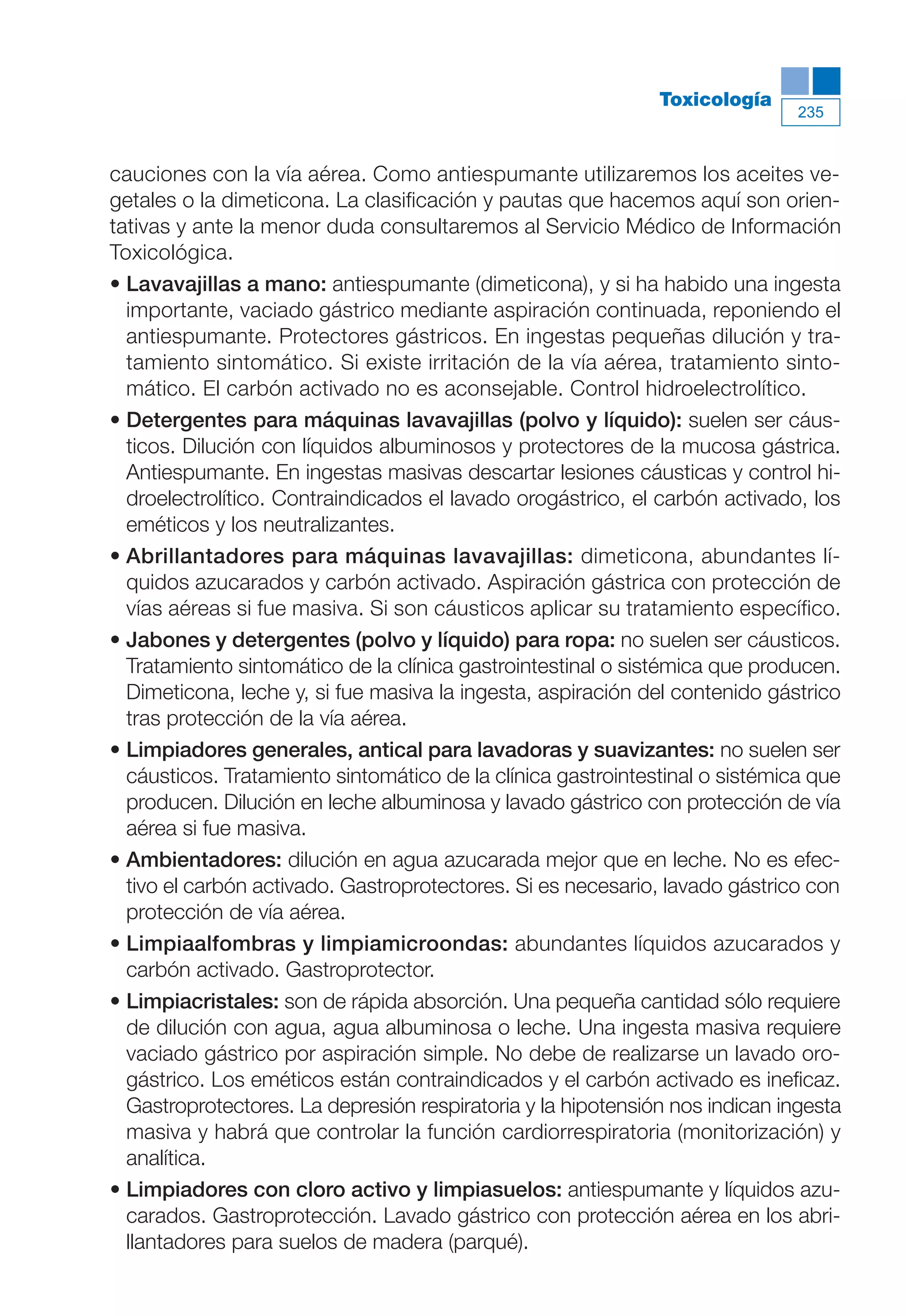 Maqueta V6.5.qxd   14/6/11   15:57   Página 235




                                                                         Toxicología
                                                                                         235



           cauciones con la vía aérea. Como antiespumante utilizaremos los aceites ve-
           getales o la dimeticona. La clasificación y pautas que hacemos aquí son orien-
           tativas y ante la menor duda consultaremos al Servicio Médico de Información
           Toxicológica.
           • Lavavajillas a mano: antiespumante (dimeticona), y si ha habido una ingesta
             importante, vaciado gástrico mediante aspiración continuada, reponiendo el
             antiespumante. Protectores gástricos. En ingestas pequeñas dilución y tra-
             tamiento sintomático. Si existe irritación de la vía aérea, tratamiento sinto-
             mático. El carbón activado no es aconsejable. Control hidroelectrolítico.
           • Detergentes para máquinas lavavajillas (polvo y líquido): suelen ser cáus-
             ticos. Dilución con líquidos albuminosos y protectores de la mucosa gástrica.
             Antiespumante. En ingestas masivas descartar lesiones cáusticas y control hi-
             droelectrolítico. Contraindicados el lavado orogástrico, el carbón activado, los
             eméticos y los neutralizantes.
           • Abrillantadores para máquinas lavavajillas: dimeticona, abundantes lí-
             quidos azucarados y carbón activado. Aspiración gástrica con protección de
             vías aéreas si fue masiva. Si son cáusticos aplicar su tratamiento específico.
           • Jabones y detergentes (polvo y líquido) para ropa: no suelen ser cáusticos.
             Tratamiento sintomático de la clínica gastrointestinal o sistémica que producen.
             Dimeticona, leche y, si fue masiva la ingesta, aspiración del contenido gástrico
             tras protección de la vía aérea.
           • Limpiadores generales, antical para lavadoras y suavizantes: no suelen ser
             cáusticos. Tratamiento sintomático de la clínica gastrointestinal o sistémica que
             producen. Dilución en leche albuminosa y lavado gástrico con protección de vía
             aérea si fue masiva.
           • Ambientadores: dilución en agua azucarada mejor que en leche. No es efec-
             tivo el carbón activado. Gastroprotectores. Si es necesario, lavado gástrico con
             protección de vía aérea.
           • Limpiaalfombras y limpiamicroondas: abundantes líquidos azucarados y
             carbón activado. Gastroprotector.
           • Limpiacristales: son de rápida absorción. Una pequeña cantidad sólo requiere
             de dilución con agua, agua albuminosa o leche. Una ingesta masiva requiere
             vaciado gástrico por aspiración simple. No debe de realizarse un lavado oro-
             gástrico. Los eméticos están contraindicados y el carbón activado es ineficaz.
             Gastroprotectores. La depresión respiratoria y la hipotensión nos indican ingesta
             masiva y habrá que controlar la función cardiorrespiratoria (monitorización) y
             analítica.
           • Limpiadores con cloro activo y limpiasuelos: antiespumante y líquidos azu-
             carados. Gastroprotección. Lavado gástrico con protección aérea en los abri-
             llantadores para suelos de madera (parqué).
 