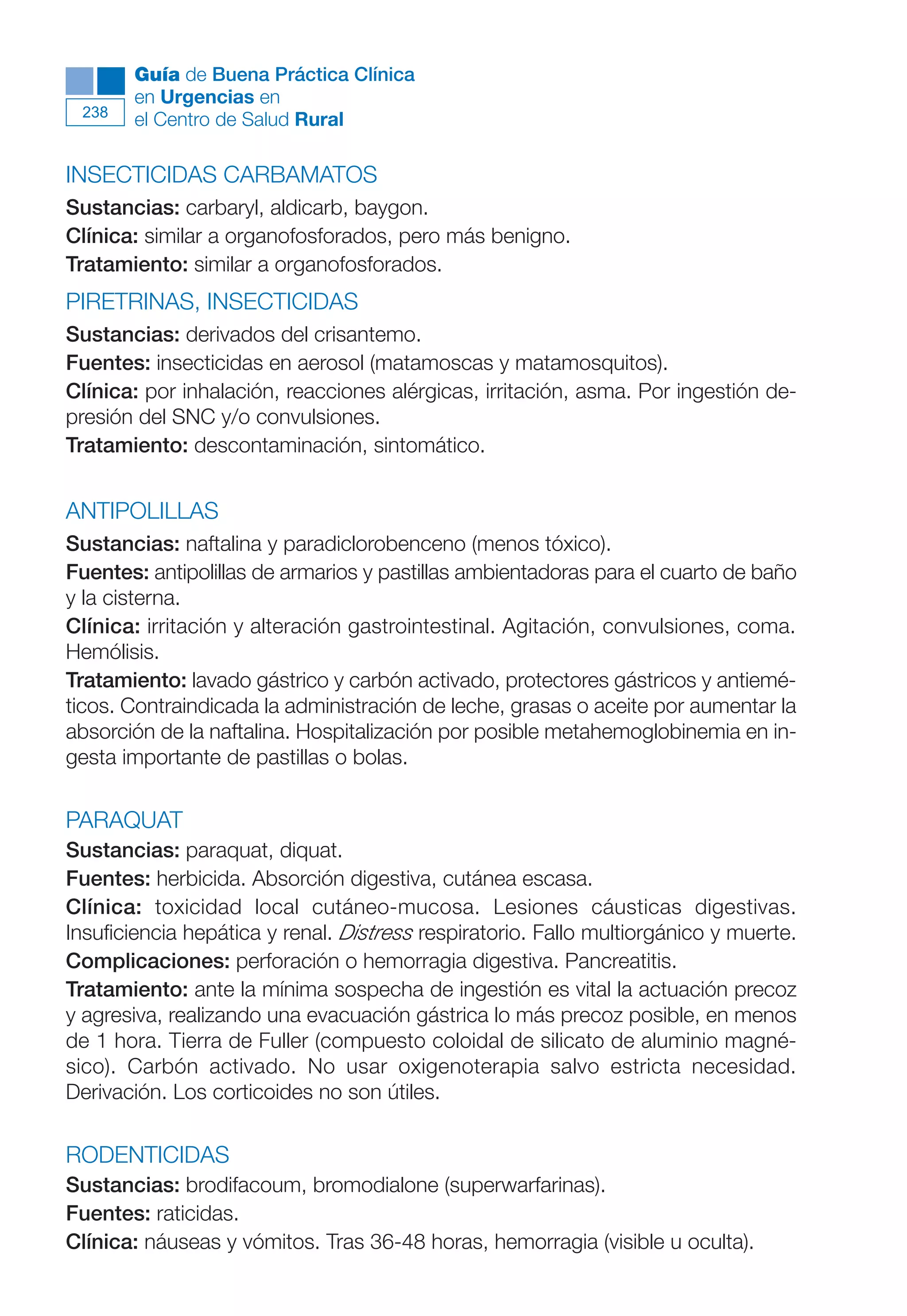 Maqueta V6.5.qxd   14/6/11   15:57   Página 238




              Guía de Buena Práctica Clínica
              en Urgencias en
        238
              el Centro de Salud Rural

      INSECTICIDAS CARBAMATOS
      Sustancias: carbaryl, aldicarb, baygon.
      Clínica: similar a organofosforados, pero más benigno.
      Tratamiento: similar a organofosforados.
      PIRETRINAS, INSECTICIDAS
      Sustancias: derivados del crisantemo.
      Fuentes: insecticidas en aerosol (matamoscas y matamosquitos).
      Clínica: por inhalación, reacciones alérgicas, irritación, asma. Por ingestión de-
      presión del SNC y/o convulsiones.
      Tratamiento: descontaminación, sintomático.


      ANTIPOLILLAS
      Sustancias: naftalina y paradiclorobenceno (menos tóxico).
      Fuentes: antipolillas de armarios y pastillas ambientadoras para el cuarto de baño
      y la cisterna.
      Clínica: irritación y alteración gastrointestinal. Agitación, convulsiones, coma.
      Hemólisis.
      Tratamiento: lavado gástrico y carbón activado, protectores gástricos y antiemé-
      ticos. Contraindicada la administración de leche, grasas o aceite por aumentar la
      absorción de la naftalina. Hospitalización por posible metahemoglobinemia en in-
      gesta importante de pastillas o bolas.

      PARAQUAT
      Sustancias: paraquat, diquat.
      Fuentes: herbicida. Absorción digestiva, cutánea escasa.
      Clínica: toxicidad local cutáneo-mucosa. Lesiones cáusticas digestivas.
      Insuficiencia hepática y renal. Distress respiratorio. Fallo multiorgánico y muerte.
      Complicaciones: perforación o hemorragia digestiva. Pancreatitis.
      Tratamiento: ante la mínima sospecha de ingestión es vital la actuación precoz
      y agresiva, realizando una evacuación gástrica lo más precoz posible, en menos
      de 1 hora. Tierra de Fuller (compuesto coloidal de silicato de aluminio magné-
      sico). Carbón activado. No usar oxigenoterapia salvo estricta necesidad.
      Derivación. Los corticoides no son útiles.

      RODENTICIDAS
      Sustancias: brodifacoum, bromodialone (superwarfarinas).
      Fuentes: raticidas.
      Clínica: náuseas y vómitos. Tras 36-48 horas, hemorragia (visible u oculta).
 