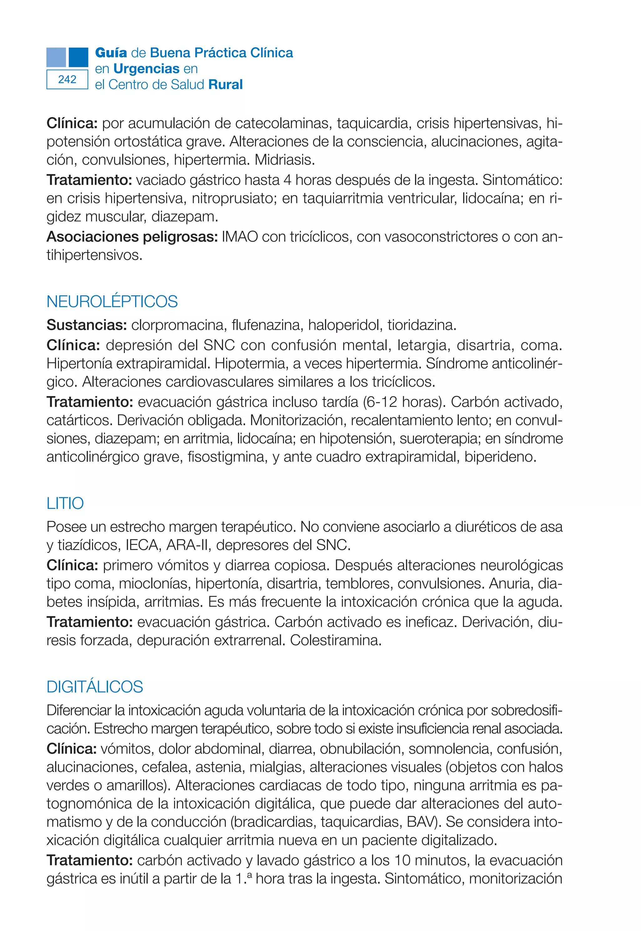 Maqueta V6.5.qxd   14/6/11   15:57   Página 242




              Guía de Buena Práctica Clínica
              en Urgencias en
        242
              el Centro de Salud Rural

      Clínica: por acumulación de catecolaminas, taquicardia, crisis hipertensivas, hi-
      potensión ortostática grave. Alteraciones de la consciencia, alucinaciones, agita-
      ción, convulsiones, hipertermia. Midriasis.
      Tratamiento: vaciado gástrico hasta 4 horas después de la ingesta. Sintomático:
      en crisis hipertensiva, nitroprusiato; en taquiarritmia ventricular, lidocaína; en ri-
      gidez muscular, diazepam.
      Asociaciones peligrosas: IMAO con tricíclicos, con vasoconstrictores o con an-
      tihipertensivos.


      NEUROLÉPTICOS
      Sustancias: clorpromacina, flufenazina, haloperidol, tioridazina.
      Clínica: depresión del SNC con confusión mental, letargia, disartria, coma.
      Hipertonía extrapiramidal. Hipotermia, a veces hipertermia. Síndrome anticolinér-
      gico. Alteraciones cardiovasculares similares a los tricíclicos.
      Tratamiento: evacuación gástrica incluso tardía (6-12 horas). Carbón activado,
      catárticos. Derivación obligada. Monitorización, recalentamiento lento; en convul-
      siones, diazepam; en arritmia, lidocaína; en hipotensión, sueroterapia; en síndrome
      anticolinérgico grave, fisostigmina, y ante cuadro extrapiramidal, biperideno.


      LITIO
      Posee un estrecho margen terapéutico. No conviene asociarlo a diuréticos de asa
      y tiazídicos, IECA, ARA-II, depresores del SNC.
      Clínica: primero vómitos y diarrea copiosa. Después alteraciones neurológicas
      tipo coma, mioclonías, hipertonía, disartria, temblores, convulsiones. Anuria, dia-
      betes insípida, arritmias. Es más frecuente la intoxicación crónica que la aguda.
      Tratamiento: evacuación gástrica. Carbón activado es ineficaz. Derivación, diu-
      resis forzada, depuración extrarrenal. Colestiramina.


      DIGITÁLICOS
      Diferenciar la intoxicación aguda voluntaria de la intoxicación crónica por sobredosifi-
      cación. Estrecho margen terapéutico, sobre todo si existe insuficiencia renal asociada.
      Clínica: vómitos, dolor abdominal, diarrea, obnubilación, somnolencia, confusión,
      alucinaciones, cefalea, astenia, mialgias, alteraciones visuales (objetos con halos
      verdes o amarillos). Alteraciones cardiacas de todo tipo, ninguna arritmia es pa-
      tognomónica de la intoxicación digitálica, que puede dar alteraciones del auto-
      matismo y de la conducción (bradicardias, taquicardias, BAV). Se considera into-
      xicación digitálica cualquier arritmia nueva en un paciente digitalizado.
      Tratamiento: carbón activado y lavado gástrico a los 10 minutos, la evacuación
      gástrica es inútil a partir de la 1.ª hora tras la ingesta. Sintomático, monitorización
 