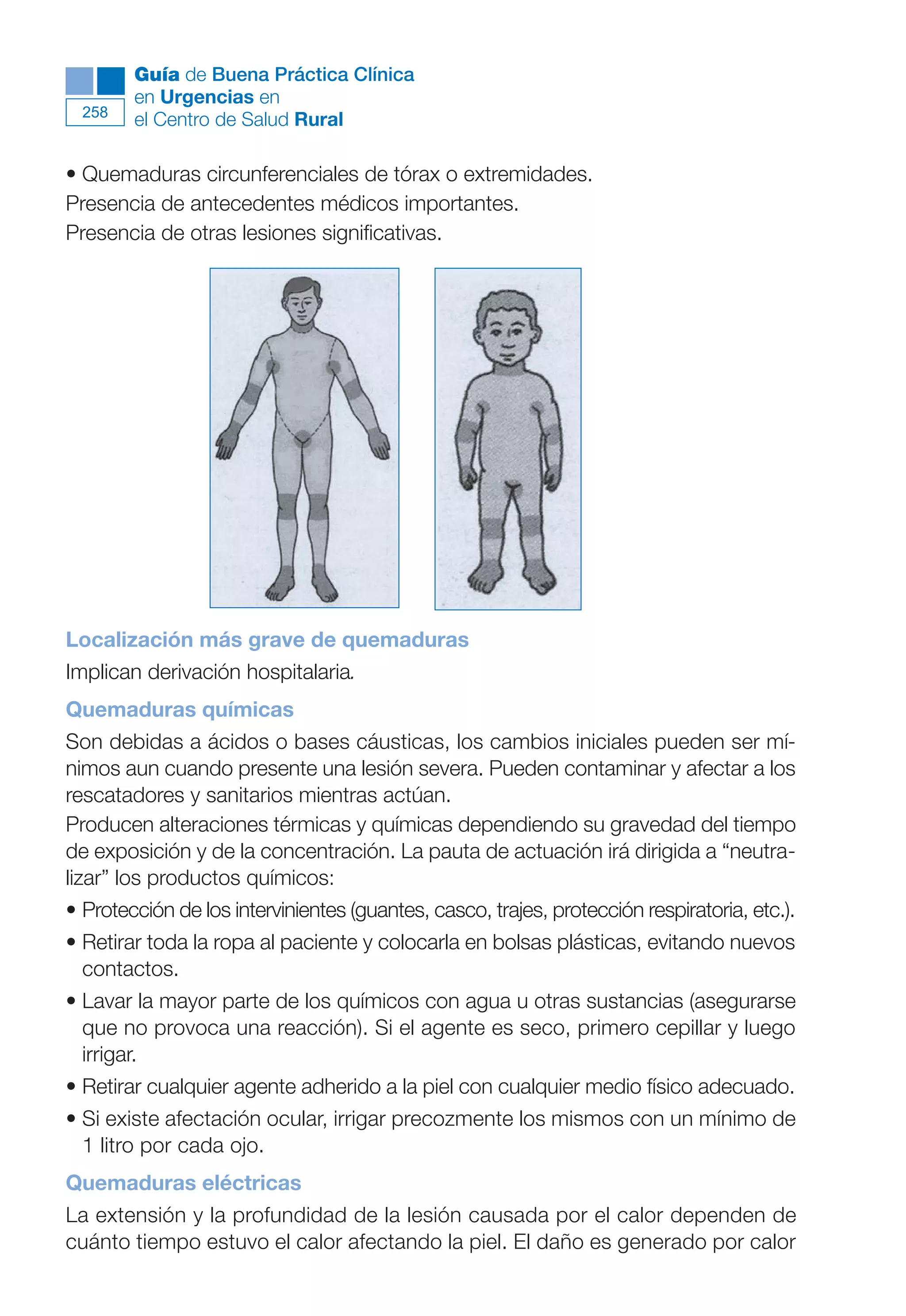 Maqueta V6.5.qxd   14/6/11   15:57   Página 258




              Guía de Buena Práctica Clínica
              en Urgencias en
        258
              el Centro de Salud Rural

      • Quemaduras circunferenciales de tórax o extremidades.
      Presencia de antecedentes médicos importantes.
      Presencia de otras lesiones significativas.




      Localización más grave de quemaduras
      Implican derivación hospitalaria.
      Quemaduras químicas
      Son debidas a ácidos o bases cáusticas, los cambios iniciales pueden ser mí-
      nimos aun cuando presente una lesión severa. Pueden contaminar y afectar a los
      rescatadores y sanitarios mientras actúan.
      Producen alteraciones térmicas y químicas dependiendo su gravedad del tiempo
      de exposición y de la concentración. La pauta de actuación irá dirigida a “neutra-
      lizar” los productos químicos:
      • Protección de los intervinientes (guantes, casco, trajes, protección respiratoria, etc.).
      • Retirar toda la ropa al paciente y colocarla en bolsas plásticas, evitando nuevos
        contactos.
      • Lavar la mayor parte de los químicos con agua u otras sustancias (asegurarse
        que no provoca una reacción). Si el agente es seco, primero cepillar y luego
        irrigar.
      • Retirar cualquier agente adherido a la piel con cualquier medio físico adecuado.
      • Si existe afectación ocular, irrigar precozmente los mismos con un mínimo de
        1 litro por cada ojo.
      Quemaduras eléctricas
      La extensión y la profundidad de la lesión causada por el calor dependen de
      cuánto tiempo estuvo el calor afectando la piel. El daño es generado por calor
 
