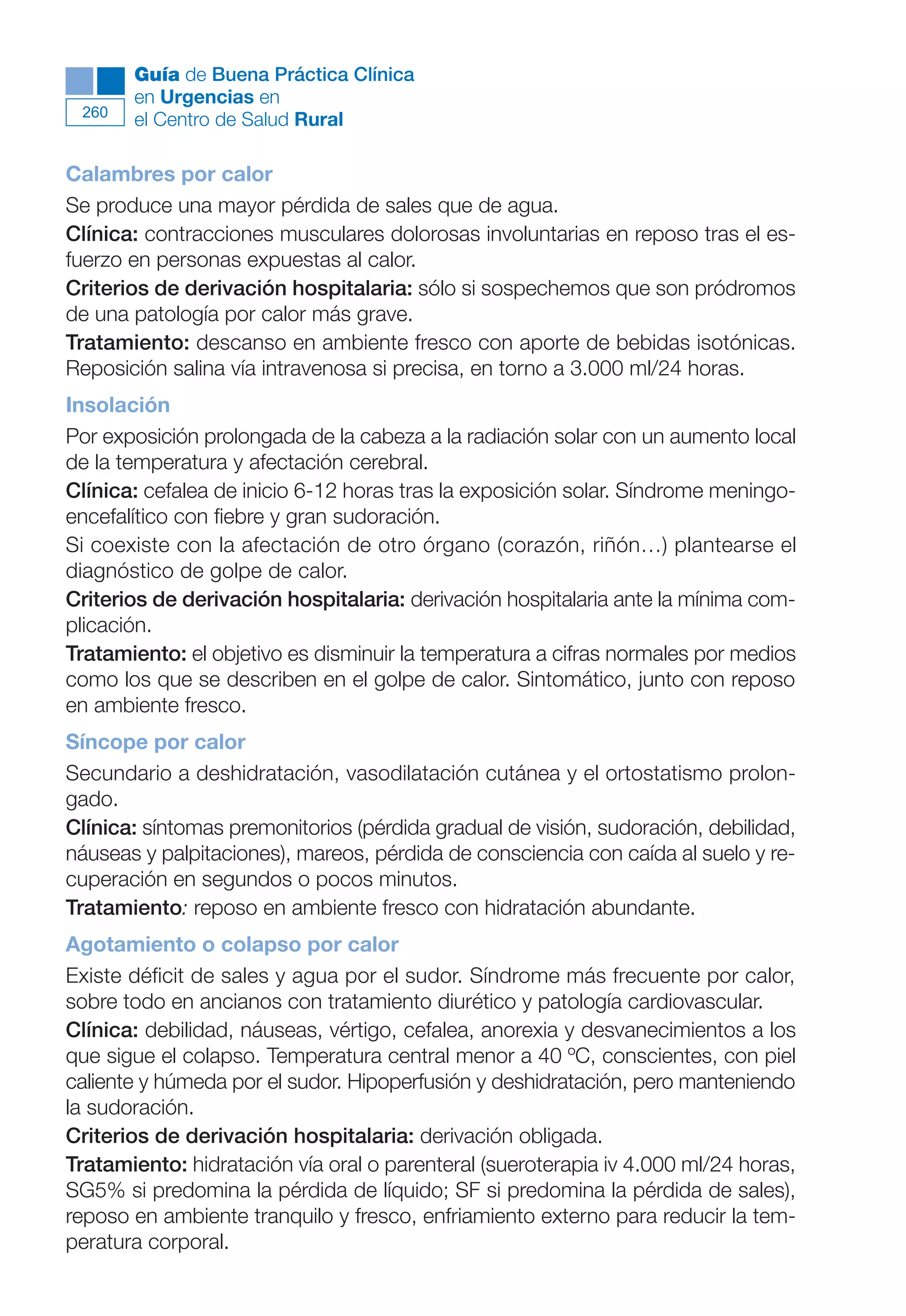 Maqueta V6.5.qxd   14/6/11   15:57   Página 260




              Guía de Buena Práctica Clínica
              en Urgencias en
        260
              el Centro de Salud Rural

      Calambres por calor
      Se produce una mayor pérdida de sales que de agua.
      Clínica: contracciones musculares dolorosas involuntarias en reposo tras el es-
      fuerzo en personas expuestas al calor.
      Criterios de derivación hospitalaria: sólo si sospechemos que son pródromos
      de una patología por calor más grave.
      Tratamiento: descanso en ambiente fresco con aporte de bebidas isotónicas.
      Reposición salina vía intravenosa si precisa, en torno a 3.000 ml/24 horas.
      Insolación
      Por exposición prolongada de la cabeza a la radiación solar con un aumento local
      de la temperatura y afectación cerebral.
      Clínica: cefalea de inicio 6-12 horas tras la exposición solar. Síndrome meningo-
      encefalítico con fiebre y gran sudoración.
      Si coexiste con la afectación de otro órgano (corazón, riñón…) plantearse el
      diagnóstico de golpe de calor.
      Criterios de derivación hospitalaria: derivación hospitalaria ante la mínima com-
      plicación.
      Tratamiento: el objetivo es disminuir la temperatura a cifras normales por medios
      como los que se describen en el golpe de calor. Sintomático, junto con reposo
      en ambiente fresco.
      Síncope por calor
      Secundario a deshidratación, vasodilatación cutánea y el ortostatismo prolon-
      gado.
      Clínica: síntomas premonitorios (pérdida gradual de visión, sudoración, debilidad,
      náuseas y palpitaciones), mareos, pérdida de consciencia con caída al suelo y re-
      cuperación en segundos o pocos minutos.
      Tratamiento: reposo en ambiente fresco con hidratación abundante.
      Agotamiento o colapso por calor
      Existe déficit de sales y agua por el sudor. Síndrome más frecuente por calor,
      sobre todo en ancianos con tratamiento diurético y patología cardiovascular.
      Clínica: debilidad, náuseas, vértigo, cefalea, anorexia y desvanecimientos a los
      que sigue el colapso. Temperatura central menor a 40 ºC, conscientes, con piel
      caliente y húmeda por el sudor. Hipoperfusión y deshidratación, pero manteniendo
      la sudoración.
      Criterios de derivación hospitalaria: derivación obligada.
      Tratamiento: hidratación vía oral o parenteral (sueroterapia iv 4.000 ml/24 horas,
      SG5% si predomina la pérdida de líquido; SF si predomina la pérdida de sales),
      reposo en ambiente tranquilo y fresco, enfriamiento externo para reducir la tem-
      peratura corporal.
 