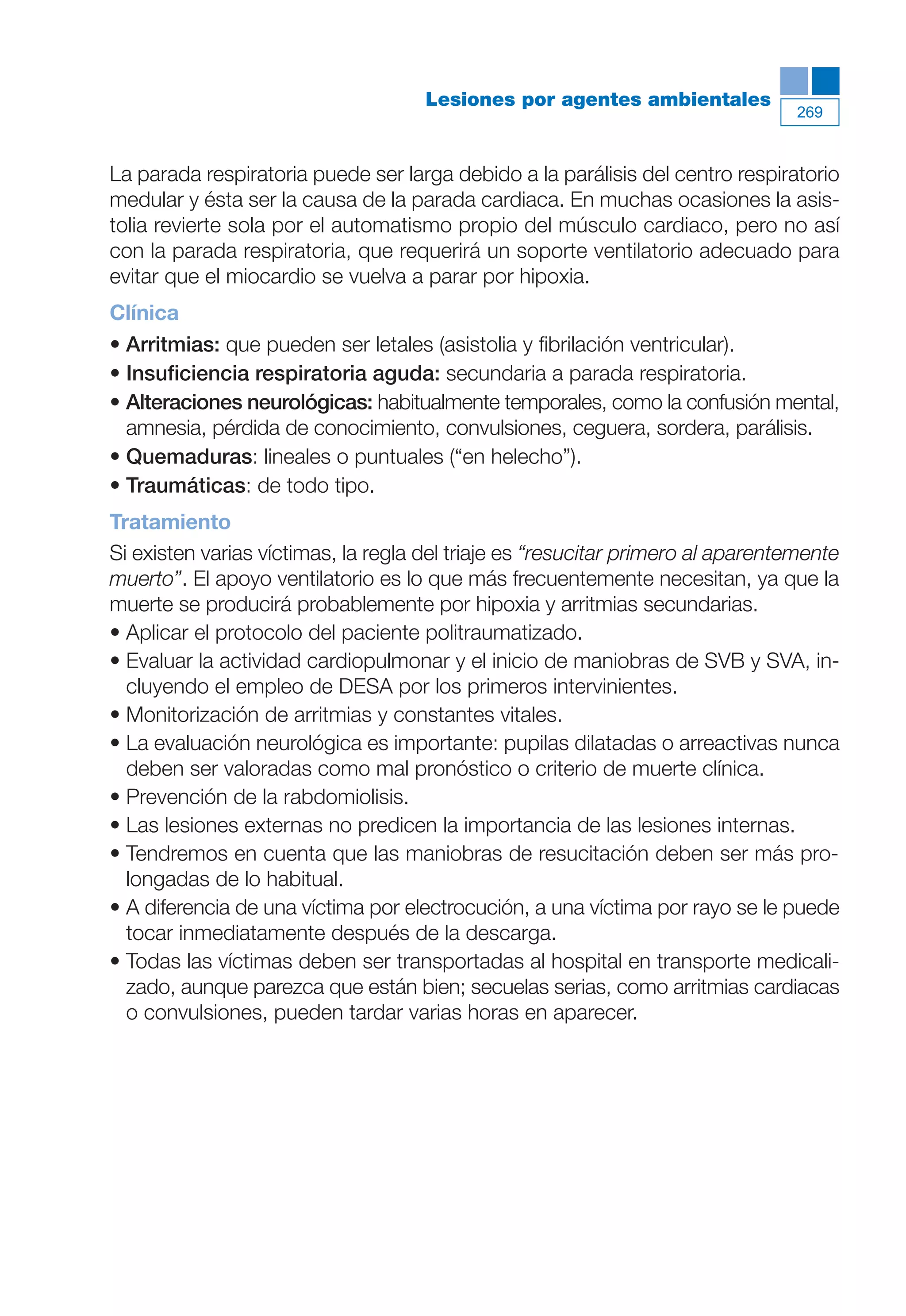 Maqueta V6.5.qxd   14/6/11   15:57   Página 269




                                                  Lesiones por agentes ambientales
                                                                                           269



           La parada respiratoria puede ser larga debido a la parálisis del centro respiratorio
           medular y ésta ser la causa de la parada cardiaca. En muchas ocasiones la asis-
           tolia revierte sola por el automatismo propio del músculo cardiaco, pero no así
           con la parada respiratoria, que requerirá un soporte ventilatorio adecuado para
           evitar que el miocardio se vuelva a parar por hipoxia.
           Clínica
           • Arritmias: que pueden ser letales (asistolia y fibrilación ventricular).
           • Insuficiencia respiratoria aguda: secundaria a parada respiratoria.
           • Alteraciones neurológicas: habitualmente temporales, como la confusión mental,
             amnesia, pérdida de conocimiento, convulsiones, ceguera, sordera, parálisis.
           • Quemaduras: lineales o puntuales (“en helecho”).
           • Traumáticas: de todo tipo.
           Tratamiento
           Si existen varias víctimas, la regla del triaje es “resucitar primero al aparentemente
           muerto”. El apoyo ventilatorio es lo que más frecuentemente necesitan, ya que la
           muerte se producirá probablemente por hipoxia y arritmias secundarias.
           • Aplicar el protocolo del paciente politraumatizado.
           • Evaluar la actividad cardiopulmonar y el inicio de maniobras de SVB y SVA, in-
             cluyendo el empleo de DESA por los primeros intervinientes.
           • Monitorización de arritmias y constantes vitales.
           • La evaluación neurológica es importante: pupilas dilatadas o arreactivas nunca
             deben ser valoradas como mal pronóstico o criterio de muerte clínica.
           • Prevención de la rabdomiolisis.
           • Las lesiones externas no predicen la importancia de las lesiones internas.
           • Tendremos en cuenta que las maniobras de resucitación deben ser más pro-
             longadas de lo habitual.
           • A diferencia de una víctima por electrocución, a una víctima por rayo se le puede
             tocar inmediatamente después de la descarga.
           • Todas las víctimas deben ser transportadas al hospital en transporte medicali-
             zado, aunque parezca que están bien; secuelas serias, como arritmias cardiacas
             o convulsiones, pueden tardar varias horas en aparecer.
 