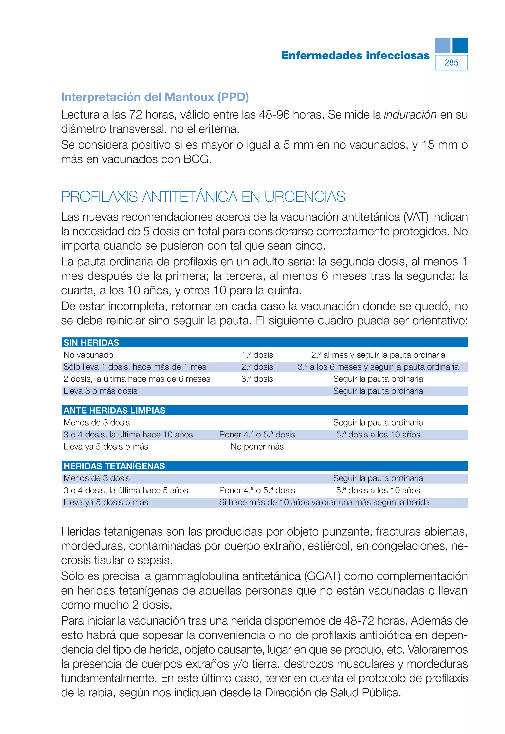 Maqueta V6.5.qxd   14/6/11      15:57     Página 285




                                                                      Enfermedades infecciosas
                                                                                                                    285



           Interpretación del Mantoux (PPD)
           Lectura a las 72 horas, válido entre las 48-96 horas. Se mide la induración en su
           diámetro transversal, no el eritema.
           Se considera positivo si es mayor o igual a 5 mm en no vacunados, y 15 mm o
           más en vacunados con BCG.


           PROFILAXIS ANTITETÁNICA EN URGENCIAS
           Las nuevas recomendaciones acerca de la vacunación antitetánica (VAT) indican
           la necesidad de 5 dosis en total para considerarse correctamente protegidos. No
           importa cuando se pusieron con tal que sean cinco.
           La pauta ordinaria de profilaxis en un adulto sería: la segunda dosis, al menos 1
           mes después de la primera; la tercera, al menos 6 meses tras la segunda; la
           cuarta, a los 10 años, y otros 10 para la quinta.
           De estar incompleta, retomar en cada caso la vacunación donde se quedó, no
           se debe reiniciar sino seguir la pauta. El siguiente cuadro puede ser orientativo:
           SIN HERIDAS
           No vacunado                                    1.ª dosis             2.ª al mes y seguir la pauta ordinaria
           Sólo lleva 1 dosis, hace más de 1 mes          2.ª dosis         3.ª a los 6 meses y seguir la pauta ordinaria
           2 dosis, la última hace más de 6 meses         3.ª dosis                    Seguir la pauta ordinaria
           Lleva 3 o más dosis                                                         Seguir la pauta ordinaria

           ANTE HERIDAS LIMPIAS
           Menos de 3 dosis                                                          Seguir la pauta ordinaria
           3 o 4 dosis, la última hace 10 años      Poner 4.ª o 5.ª dosis             5.ª dosis a los 10 años
           Lleva ya 5 dosis o más                     No poner más

           HERIDAS TETANÍGENAS
           Menos de 3 dosis                                                      Seguir la pauta ordinaria
           3 o 4 dosis, la última hace 5 años       Poner 4.ª o 5.ª dosis         5.ª dosis a los 10 años
           Lleva ya 5 dosis o más                   Si hace más de 10 años valorar una más según la herida


           Heridas tetanígenas son las producidas por objeto punzante, fracturas abiertas,
           mordeduras, contaminadas por cuerpo extraño, estiércol, en congelaciones, ne-
           crosis tisular o sepsis.
           Sólo es precisa la gammaglobulina antitetánica (GGAT) como complementación
           en heridas tetanígenas de aquellas personas que no están vacunadas o llevan
           como mucho 2 dosis.
           Para iniciar la vacunación tras una herida disponemos de 48-72 horas. Además de
           esto habrá que sopesar la conveniencia o no de profilaxis antibiótica en depen-
           dencia del tipo de herida, objeto causante, lugar en que se produjo, etc. Valoraremos
           la presencia de cuerpos extraños y/o tierra, destrozos musculares y mordeduras
           fundamentalmente. En este último caso, tener en cuenta el protocolo de profilaxis
           de la rabia, según nos indiquen desde la Dirección de Salud Pública.
 