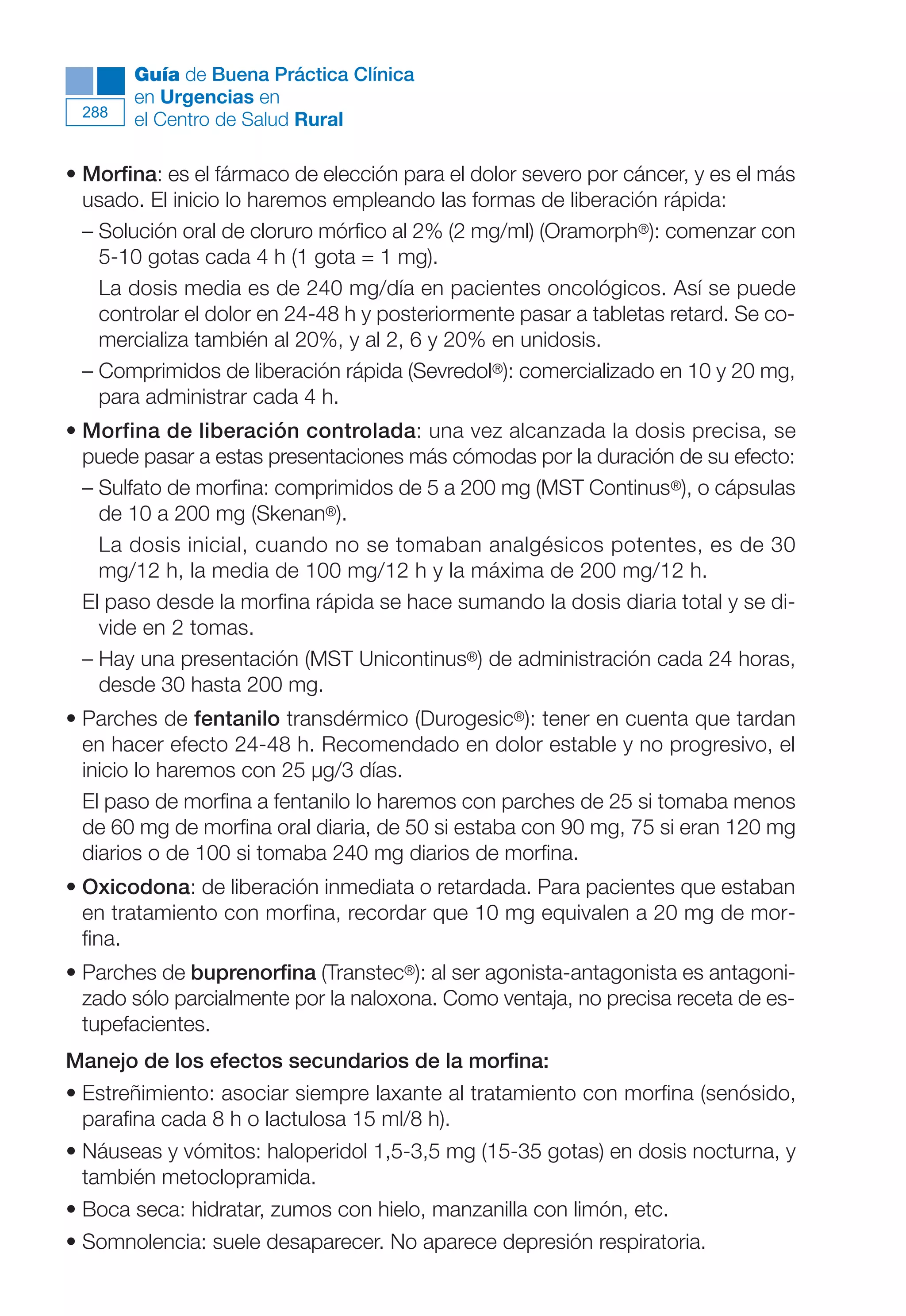 Maqueta V6.5.qxd   14/6/11   15:57   Página 288




              Guía de Buena Práctica Clínica
              en Urgencias en
        288
              el Centro de Salud Rural

      • Morfina: es el fármaco de elección para el dolor severo por cáncer, y es el más
        usado. El inicio lo haremos empleando las formas de liberación rápida:
        – Solución oral de cloruro mórfico al 2% (2 mg/ml) (Oramorph®): comenzar con
          5-10 gotas cada 4 h (1 gota = 1 mg).
          La dosis media es de 240 mg/día en pacientes oncológicos. Así se puede
          controlar el dolor en 24-48 h y posteriormente pasar a tabletas retard. Se co-
          mercializa también al 20%, y al 2, 6 y 20% en unidosis.
        – Comprimidos de liberación rápida (Sevredol®): comercializado en 10 y 20 mg,
          para administrar cada 4 h.
      • Morfina de liberación controlada: una vez alcanzada la dosis precisa, se
        puede pasar a estas presentaciones más cómodas por la duración de su efecto:
        – Sulfato de morfina: comprimidos de 5 a 200 mg (MST Continus®), o cápsulas
          de 10 a 200 mg (Skenan®).
          La dosis inicial, cuando no se tomaban analgésicos potentes, es de 30
          mg/12 h, la media de 100 mg/12 h y la máxima de 200 mg/12 h.
        El paso desde la morfina rápida se hace sumando la dosis diaria total y se di-
          vide en 2 tomas.
        – Hay una presentación (MST Unicontinus®) de administración cada 24 horas,
          desde 30 hasta 200 mg.
      • Parches de fentanilo transdérmico (Durogesic®): tener en cuenta que tardan
        en hacer efecto 24-48 h. Recomendado en dolor estable y no progresivo, el
        inicio lo haremos con 25 µg/3 días.
        El paso de morfina a fentanilo lo haremos con parches de 25 si tomaba menos
        de 60 mg de morfina oral diaria, de 50 si estaba con 90 mg, 75 si eran 120 mg
        diarios o de 100 si tomaba 240 mg diarios de morfina.
      • Oxicodona: de liberación inmediata o retardada. Para pacientes que estaban
        en tratamiento con morfina, recordar que 10 mg equivalen a 20 mg de mor-
        fina.
      • Parches de buprenorfina (Transtec®): al ser agonista-antagonista es antagoni-
        zado sólo parcialmente por la naloxona. Como ventaja, no precisa receta de es-
        tupefacientes.
      Manejo de los efectos secundarios de la morfina:
      • Estreñimiento: asociar siempre laxante al tratamiento con morfina (senósido,
        parafina cada 8 h o lactulosa 15 ml/8 h).
      • Náuseas y vómitos: haloperidol 1,5-3,5 mg (15-35 gotas) en dosis nocturna, y
        también metoclopramida.
      • Boca seca: hidratar, zumos con hielo, manzanilla con limón, etc.
      • Somnolencia: suele desaparecer. No aparece depresión respiratoria.
 