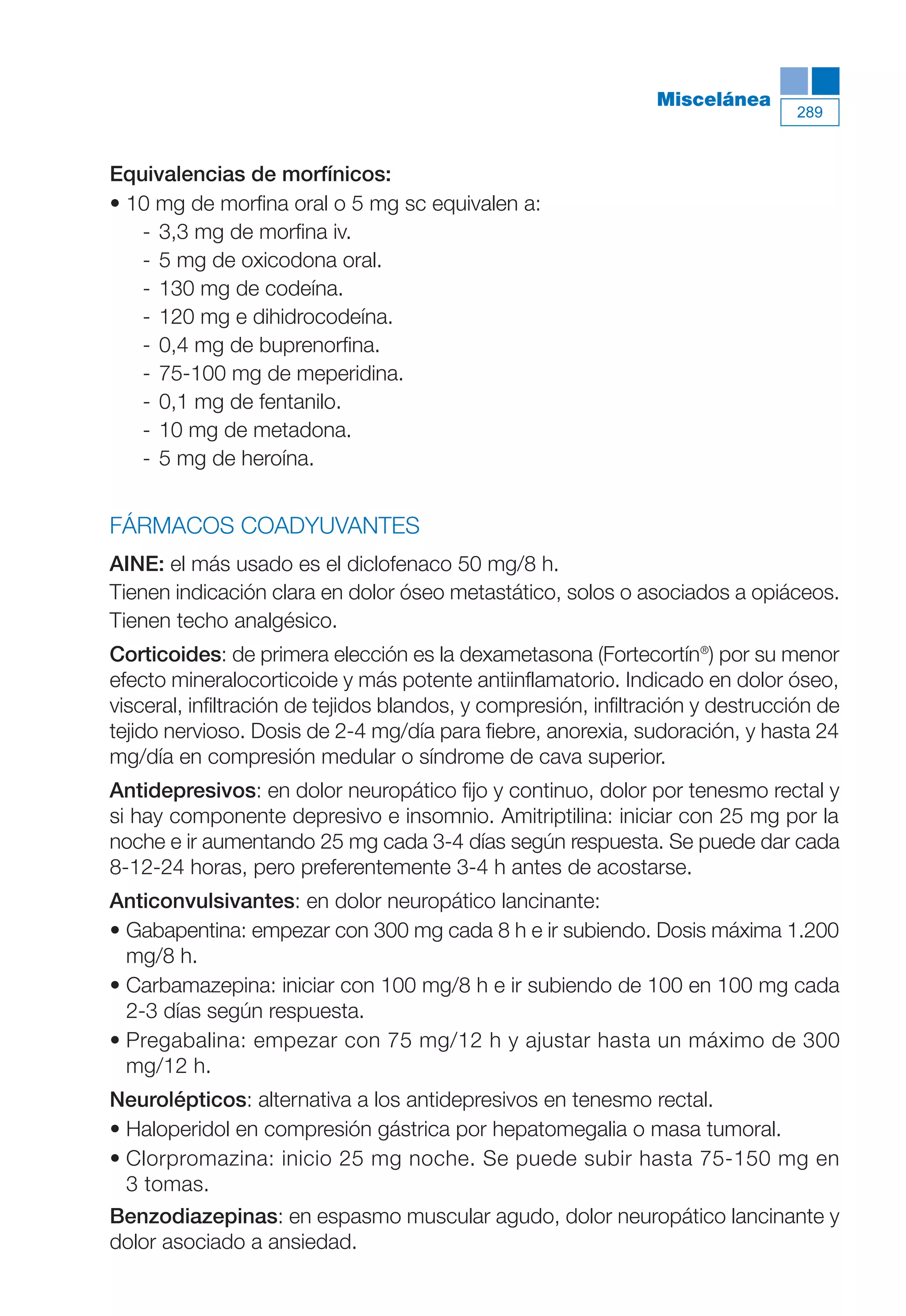 Maqueta V6.5.qxd   14/6/11   15:57   Página 289




                                                                           Miscelánea
                                                                                           289



           Equivalencias de morfínicos:
           • 10 mg de morfina oral o 5 mg sc equivalen a:
              - 3,3 mg de morfina iv.
              - 5 mg de oxicodona oral.
              - 130 mg de codeína.
              - 120 mg e dihidrocodeína.
              - 0,4 mg de buprenorfina.
              - 75-100 mg de meperidina.
              - 0,1 mg de fentanilo.
              - 10 mg de metadona.
              - 5 mg de heroína.


           FÁRMACOS COADYUVANTES
           AINE: el más usado es el diclofenaco 50 mg/8 h.
           Tienen indicación clara en dolor óseo metastático, solos o asociados a opiáceos.
           Tienen techo analgésico.
           Corticoides: de primera elección es la dexametasona (Fortecortín®) por su menor
           efecto mineralocorticoide y más potente antiinflamatorio. Indicado en dolor óseo,
           visceral, infiltración de tejidos blandos, y compresión, infiltración y destrucción de
           tejido nervioso. Dosis de 2-4 mg/día para fiebre, anorexia, sudoración, y hasta 24
           mg/día en compresión medular o síndrome de cava superior.
           Antidepresivos: en dolor neuropático fijo y continuo, dolor por tenesmo rectal y
           si hay componente depresivo e insomnio. Amitriptilina: iniciar con 25 mg por la
           noche e ir aumentando 25 mg cada 3-4 días según respuesta. Se puede dar cada
           8-12-24 horas, pero preferentemente 3-4 h antes de acostarse.
           Anticonvulsivantes: en dolor neuropático lancinante:
           • Gabapentina: empezar con 300 mg cada 8 h e ir subiendo. Dosis máxima 1.200
             mg/8 h.
           • Carbamazepina: iniciar con 100 mg/8 h e ir subiendo de 100 en 100 mg cada
             2-3 días según respuesta.
           • Pregabalina: empezar con 75 mg/12 h y ajustar hasta un máximo de 300
             mg/12 h.
           Neurolépticos: alternativa a los antidepresivos en tenesmo rectal.
           • Haloperidol en compresión gástrica por hepatomegalia o masa tumoral.
           • Clorpromazina: inicio 25 mg noche. Se puede subir hasta 75-150 mg en
             3 tomas.
           Benzodiazepinas: en espasmo muscular agudo, dolor neuropático lancinante y
           dolor asociado a ansiedad.
 