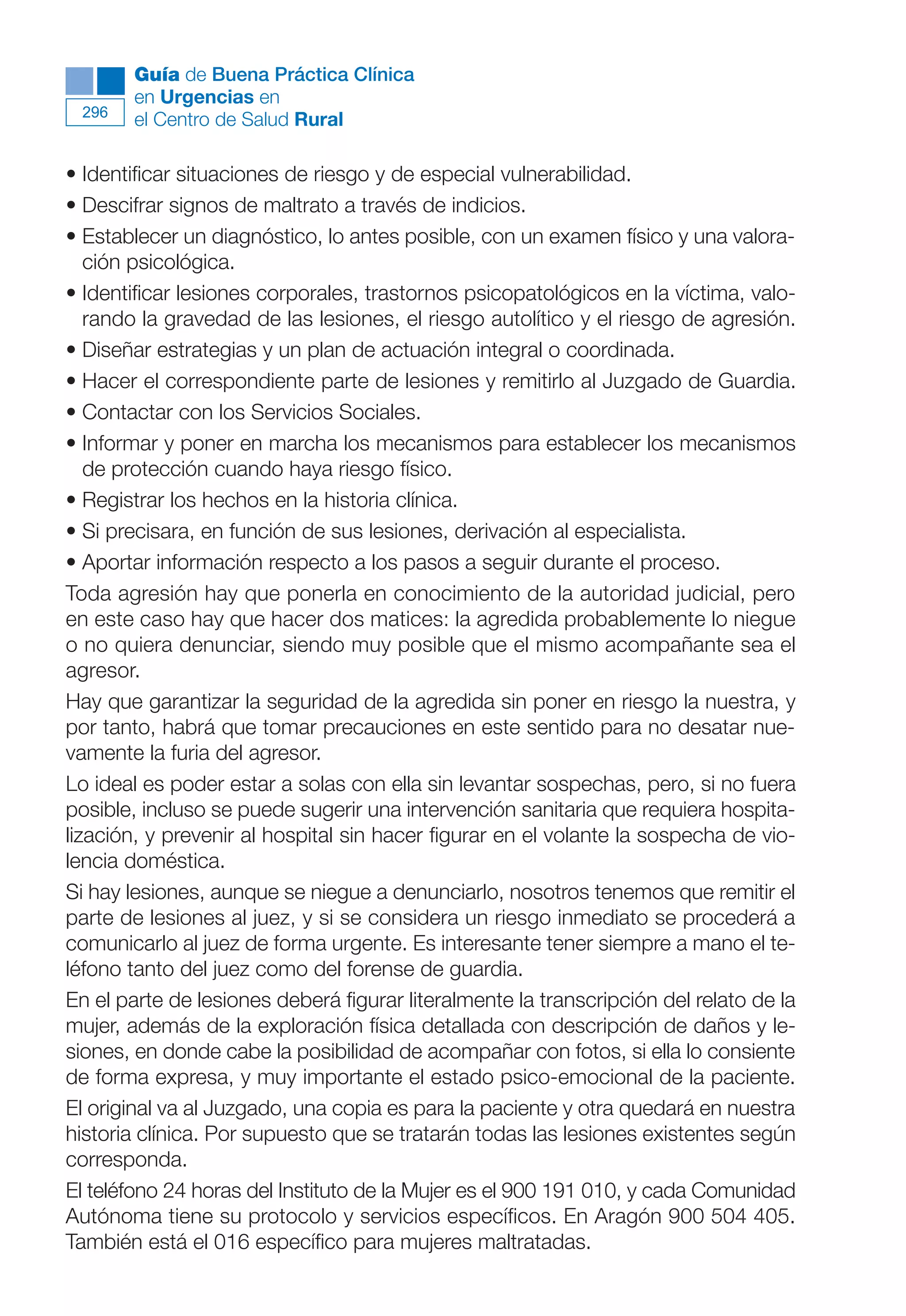 Maqueta V6.5.qxd   14/6/11   15:57   Página 296




              Guía de Buena Práctica Clínica
              en Urgencias en
        296
              el Centro de Salud Rural

      • Identificar situaciones de riesgo y de especial vulnerabilidad.
      • Descifrar signos de maltrato a través de indicios.
      • Establecer un diagnóstico, lo antes posible, con un examen físico y una valora-
         ción psicológica.
      • Identificar lesiones corporales, trastornos psicopatológicos en la víctima, valo-
         rando la gravedad de las lesiones, el riesgo autolítico y el riesgo de agresión.
      • Diseñar estrategias y un plan de actuación integral o coordinada.
      • Hacer el correspondiente parte de lesiones y remitirlo al Juzgado de Guardia.
      • Contactar con los Servicios Sociales.
      • Informar y poner en marcha los mecanismos para establecer los mecanismos
         de protección cuando haya riesgo físico.
      • Registrar los hechos en la historia clínica.
      • Si precisara, en función de sus lesiones, derivación al especialista.
      • Aportar información respecto a los pasos a seguir durante el proceso.
      Toda agresión hay que ponerla en conocimiento de la autoridad judicial, pero
      en este caso hay que hacer dos matices: la agredida probablemente lo niegue
      o no quiera denunciar, siendo muy posible que el mismo acompañante sea el
      agresor.
      Hay que garantizar la seguridad de la agredida sin poner en riesgo la nuestra, y
      por tanto, habrá que tomar precauciones en este sentido para no desatar nue-
      vamente la furia del agresor.
      Lo ideal es poder estar a solas con ella sin levantar sospechas, pero, si no fuera
      posible, incluso se puede sugerir una intervención sanitaria que requiera hospita-
      lización, y prevenir al hospital sin hacer figurar en el volante la sospecha de vio-
      lencia doméstica.
      Si hay lesiones, aunque se niegue a denunciarlo, nosotros tenemos que remitir el
      parte de lesiones al juez, y si se considera un riesgo inmediato se procederá a
      comunicarlo al juez de forma urgente. Es interesante tener siempre a mano el te-
      léfono tanto del juez como del forense de guardia.
      En el parte de lesiones deberá figurar literalmente la transcripción del relato de la
      mujer, además de la exploración física detallada con descripción de daños y le-
      siones, en donde cabe la posibilidad de acompañar con fotos, si ella lo consiente
      de forma expresa, y muy importante el estado psico-emocional de la paciente.
      El original va al Juzgado, una copia es para la paciente y otra quedará en nuestra
      historia clínica. Por supuesto que se tratarán todas las lesiones existentes según
      corresponda.
      El teléfono 24 horas del Instituto de la Mujer es el 900 191 010, y cada Comunidad
      Autónoma tiene su protocolo y servicios específicos. En Aragón 900 504 405.
      También está el 016 específico para mujeres maltratadas.
 