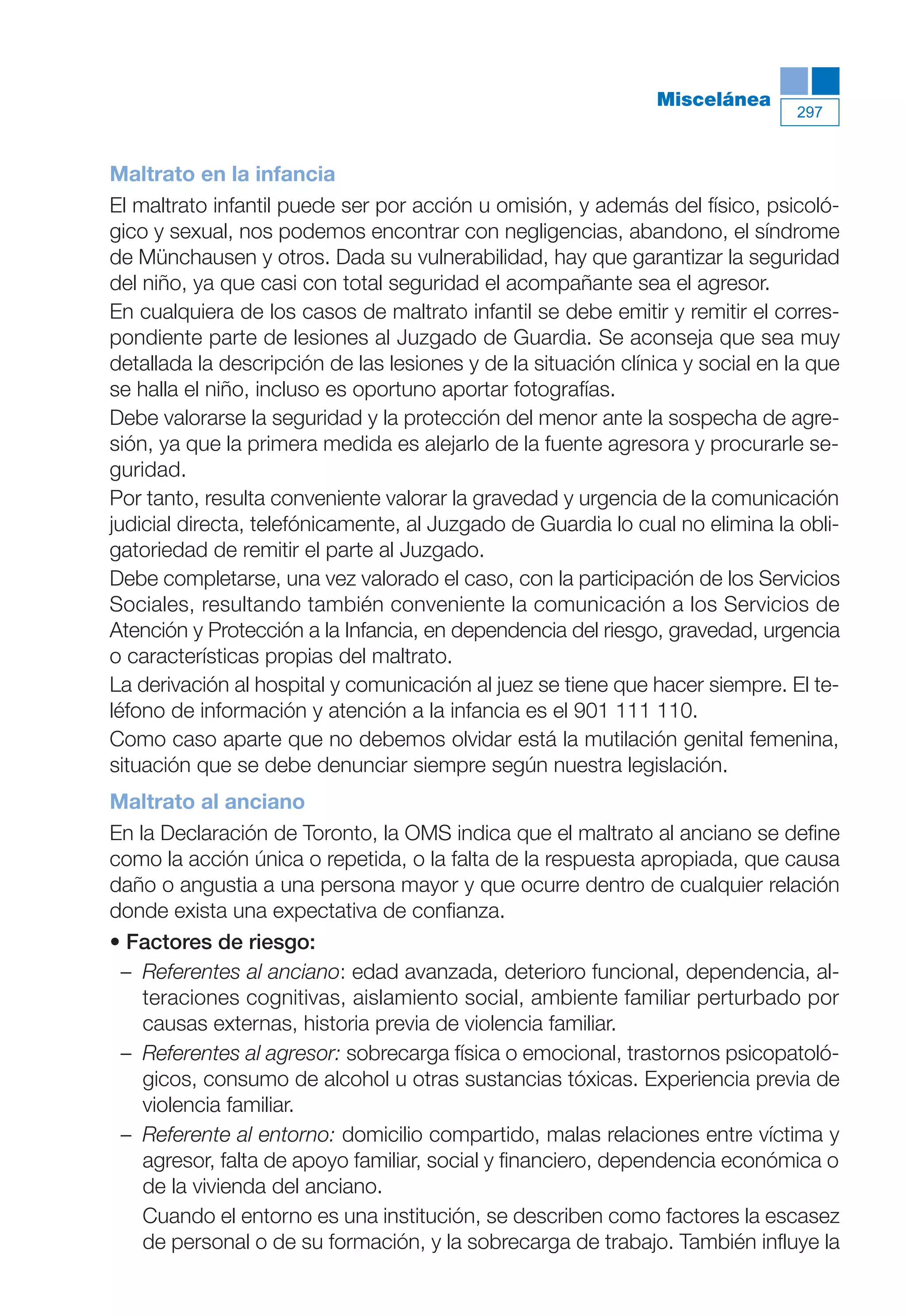 Maqueta V6.5.qxd   14/6/11   15:57   Página 297




                                                                          Miscelánea
                                                                                          297



           Maltrato en la infancia
           El maltrato infantil puede ser por acción u omisión, y además del físico, psicoló-
           gico y sexual, nos podemos encontrar con negligencias, abandono, el síndrome
           de Münchausen y otros. Dada su vulnerabilidad, hay que garantizar la seguridad
           del niño, ya que casi con total seguridad el acompañante sea el agresor.
           En cualquiera de los casos de maltrato infantil se debe emitir y remitir el corres-
           pondiente parte de lesiones al Juzgado de Guardia. Se aconseja que sea muy
           detallada la descripción de las lesiones y de la situación clínica y social en la que
           se halla el niño, incluso es oportuno aportar fotografías.
           Debe valorarse la seguridad y la protección del menor ante la sospecha de agre-
           sión, ya que la primera medida es alejarlo de la fuente agresora y procurarle se-
           guridad.
           Por tanto, resulta conveniente valorar la gravedad y urgencia de la comunicación
           judicial directa, telefónicamente, al Juzgado de Guardia lo cual no elimina la obli-
           gatoriedad de remitir el parte al Juzgado.
           Debe completarse, una vez valorado el caso, con la participación de los Servicios
           Sociales, resultando también conveniente la comunicación a los Servicios de
           Atención y Protección a la Infancia, en dependencia del riesgo, gravedad, urgencia
           o características propias del maltrato.
           La derivación al hospital y comunicación al juez se tiene que hacer siempre. El te-
           léfono de información y atención a la infancia es el 901 111 110.
           Como caso aparte que no debemos olvidar está la mutilación genital femenina,
           situación que se debe denunciar siempre según nuestra legislación.
           Maltrato al anciano
           En la Declaración de Toronto, la OMS indica que el maltrato al anciano se define
           como la acción única o repetida, o la falta de la respuesta apropiada, que causa
           daño o angustia a una persona mayor y que ocurre dentro de cualquier relación
           donde exista una expectativa de confianza.
           • Factores de riesgo:
            – Referentes al anciano: edad avanzada, deterioro funcional, dependencia, al-
               teraciones cognitivas, aislamiento social, ambiente familiar perturbado por
               causas externas, historia previa de violencia familiar.
            – Referentes al agresor: sobrecarga física o emocional, trastornos psicopatoló-
               gicos, consumo de alcohol u otras sustancias tóxicas. Experiencia previa de
               violencia familiar.
            – Referente al entorno: domicilio compartido, malas relaciones entre víctima y
               agresor, falta de apoyo familiar, social y financiero, dependencia económica o
               de la vivienda del anciano.
               Cuando el entorno es una institución, se describen como factores la escasez
               de personal o de su formación, y la sobrecarga de trabajo. También influye la
 