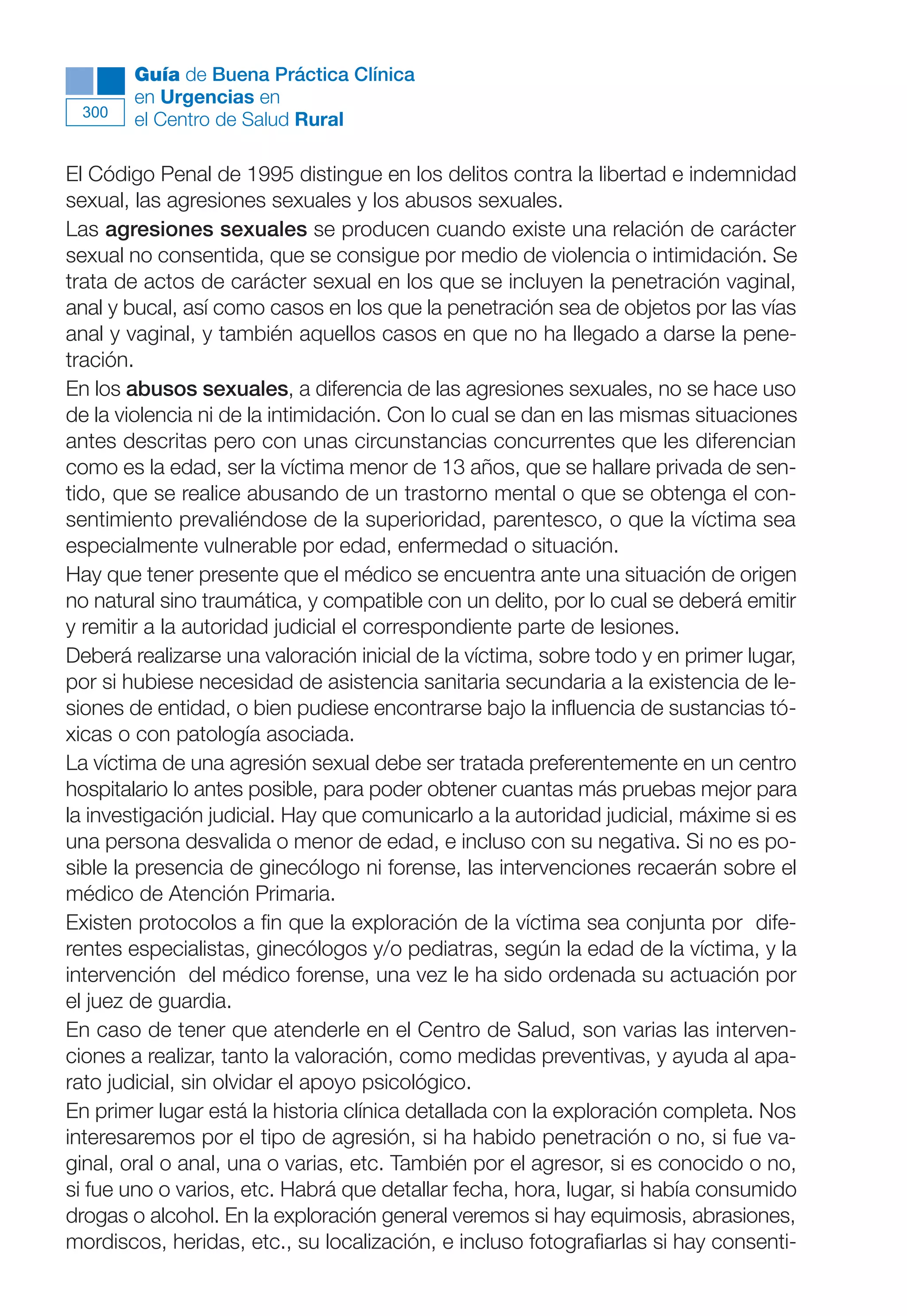 Maqueta V6.5.qxd   14/6/11   15:57   Página 300




              Guía de Buena Práctica Clínica
              en Urgencias en
        300
              el Centro de Salud Rural

      El Código Penal de 1995 distingue en los delitos contra la libertad e indemnidad
      sexual, las agresiones sexuales y los abusos sexuales.
      Las agresiones sexuales se producen cuando existe una relación de carácter
      sexual no consentida, que se consigue por medio de violencia o intimidación. Se
      trata de actos de carácter sexual en los que se incluyen la penetración vaginal,
      anal y bucal, así como casos en los que la penetración sea de objetos por las vías
      anal y vaginal, y también aquellos casos en que no ha llegado a darse la pene-
      tración.
      En los abusos sexuales, a diferencia de las agresiones sexuales, no se hace uso
      de la violencia ni de la intimidación. Con lo cual se dan en las mismas situaciones
      antes descritas pero con unas circunstancias concurrentes que les diferencian
      como es la edad, ser la víctima menor de 13 años, que se hallare privada de sen-
      tido, que se realice abusando de un trastorno mental o que se obtenga el con-
      sentimiento prevaliéndose de la superioridad, parentesco, o que la víctima sea
      especialmente vulnerable por edad, enfermedad o situación.
      Hay que tener presente que el médico se encuentra ante una situación de origen
      no natural sino traumática, y compatible con un delito, por lo cual se deberá emitir
      y remitir a la autoridad judicial el correspondiente parte de lesiones.
      Deberá realizarse una valoración inicial de la víctima, sobre todo y en primer lugar,
      por si hubiese necesidad de asistencia sanitaria secundaria a la existencia de le-
      siones de entidad, o bien pudiese encontrarse bajo la influencia de sustancias tó-
      xicas o con patología asociada.
      La víctima de una agresión sexual debe ser tratada preferentemente en un centro
      hospitalario lo antes posible, para poder obtener cuantas más pruebas mejor para
      la investigación judicial. Hay que comunicarlo a la autoridad judicial, máxime si es
      una persona desvalida o menor de edad, e incluso con su negativa. Si no es po-
      sible la presencia de ginecólogo ni forense, las intervenciones recaerán sobre el
      médico de Atención Primaria.
      Existen protocolos a fin que la exploración de la víctima sea conjunta por dife-
      rentes especialistas, ginecólogos y/o pediatras, según la edad de la víctima, y la
      intervención del médico forense, una vez le ha sido ordenada su actuación por
      el juez de guardia.
      En caso de tener que atenderle en el Centro de Salud, son varias las interven-
      ciones a realizar, tanto la valoración, como medidas preventivas, y ayuda al apa-
      rato judicial, sin olvidar el apoyo psicológico.
      En primer lugar está la historia clínica detallada con la exploración completa. Nos
      interesaremos por el tipo de agresión, si ha habido penetración o no, si fue va-
      ginal, oral o anal, una o varias, etc. También por el agresor, si es conocido o no,
      si fue uno o varios, etc. Habrá que detallar fecha, hora, lugar, si había consumido
      drogas o alcohol. En la exploración general veremos si hay equimosis, abrasiones,
      mordiscos, heridas, etc., su localización, e incluso fotografiarlas si hay consenti-
 