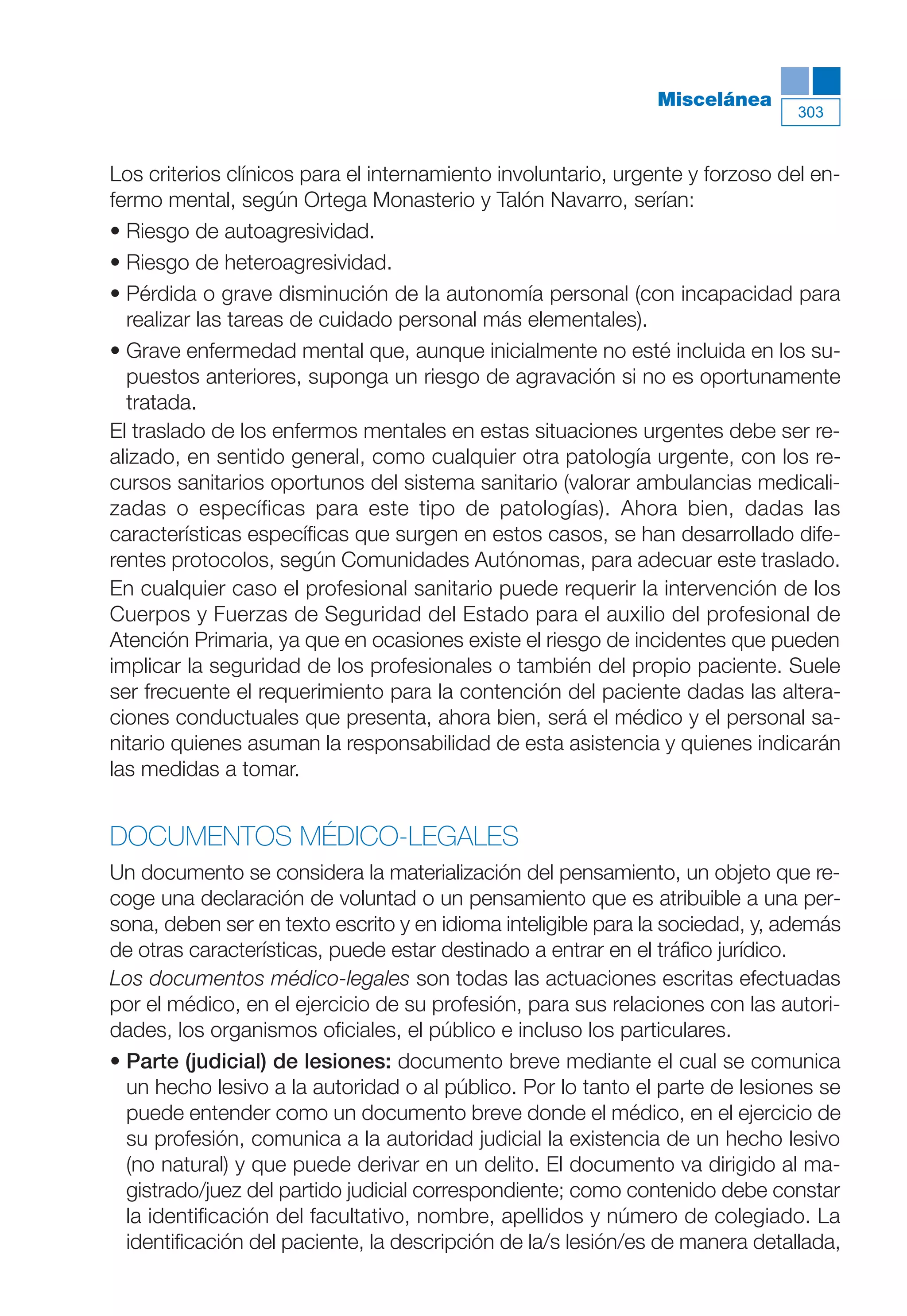Maqueta V6.5.qxd   14/6/11   15:57   Página 303




                                                                         Miscelánea
                                                                                          303



           Los criterios clínicos para el internamiento involuntario, urgente y forzoso del en-
           fermo mental, según Ortega Monasterio y Talón Navarro, serían:
           • Riesgo de autoagresividad.
           • Riesgo de heteroagresividad.
           • Pérdida o grave disminución de la autonomía personal (con incapacidad para
             realizar las tareas de cuidado personal más elementales).
           • Grave enfermedad mental que, aunque inicialmente no esté incluida en los su-
             puestos anteriores, suponga un riesgo de agravación si no es oportunamente
             tratada.
           El traslado de los enfermos mentales en estas situaciones urgentes debe ser re-
           alizado, en sentido general, como cualquier otra patología urgente, con los re-
           cursos sanitarios oportunos del sistema sanitario (valorar ambulancias medicali-
           zadas o específicas para este tipo de patologías). Ahora bien, dadas las
           características específicas que surgen en estos casos, se han desarrollado dife-
           rentes protocolos, según Comunidades Autónomas, para adecuar este traslado.
           En cualquier caso el profesional sanitario puede requerir la intervención de los
           Cuerpos y Fuerzas de Seguridad del Estado para el auxilio del profesional de
           Atención Primaria, ya que en ocasiones existe el riesgo de incidentes que pueden
           implicar la seguridad de los profesionales o también del propio paciente. Suele
           ser frecuente el requerimiento para la contención del paciente dadas las altera-
           ciones conductuales que presenta, ahora bien, será el médico y el personal sa-
           nitario quienes asuman la responsabilidad de esta asistencia y quienes indicarán
           las medidas a tomar.


           DOCUMENTOS MÉDICO-LEGALES
           Un documento se considera la materialización del pensamiento, un objeto que re-
           coge una declaración de voluntad o un pensamiento que es atribuible a una per-
           sona, deben ser en texto escrito y en idioma inteligible para la sociedad, y, además
           de otras características, puede estar destinado a entrar en el tráfico jurídico.
           Los documentos médico-legales son todas las actuaciones escritas efectuadas
           por el médico, en el ejercicio de su profesión, para sus relaciones con las autori-
           dades, los organismos oficiales, el público e incluso los particulares.
           • Parte (judicial) de lesiones: documento breve mediante el cual se comunica
             un hecho lesivo a la autoridad o al público. Por lo tanto el parte de lesiones se
             puede entender como un documento breve donde el médico, en el ejercicio de
             su profesión, comunica a la autoridad judicial la existencia de un hecho lesivo
             (no natural) y que puede derivar en un delito. El documento va dirigido al ma-
             gistrado/juez del partido judicial correspondiente; como contenido debe constar
             la identificación del facultativo, nombre, apellidos y número de colegiado. La
             identificación del paciente, la descripción de la/s lesión/es de manera detallada,
 