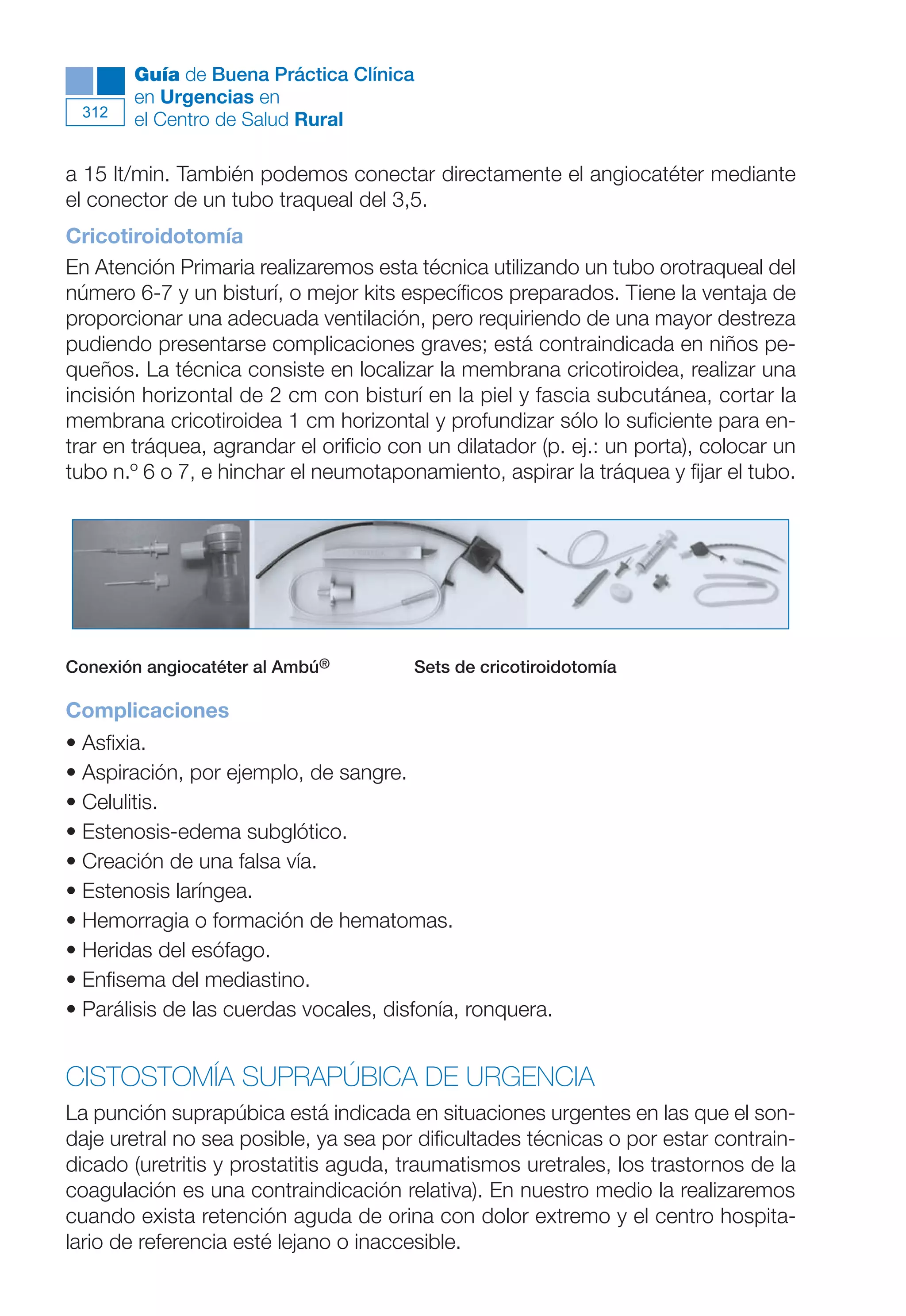Maqueta V6.5.qxd   14/6/11   15:57   Página 312




              Guía de Buena Práctica Clínica
              en Urgencias en
        312
              el Centro de Salud Rural

      a 15 lt/min. También podemos conectar directamente el angiocatéter mediante
      el conector de un tubo traqueal del 3,5.
      Cricotiroidotomía
      En Atención Primaria realizaremos esta técnica utilizando un tubo orotraqueal del
      número 6-7 y un bisturí, o mejor kits específicos preparados. Tiene la ventaja de
      proporcionar una adecuada ventilación, pero requiriendo de una mayor destreza
      pudiendo presentarse complicaciones graves; está contraindicada en niños pe-
      queños. La técnica consiste en localizar la membrana cricotiroidea, realizar una
      incisión horizontal de 2 cm con bisturí en la piel y fascia subcutánea, cortar la
      membrana cricotiroidea 1 cm horizontal y profundizar sólo lo suficiente para en-
      trar en tráquea, agrandar el orificio con un dilatador (p. ej.: un porta), colocar un
      tubo n.º 6 o 7, e hinchar el neumotaponamiento, aspirar la tráquea y fijar el tubo.




      Conexión angiocatéter al Ambú®          Sets de cricotiroidotomía

      Complicaciones
      • Asfixia.
      • Aspiración, por ejemplo, de sangre.
      • Celulitis.
      • Estenosis-edema subglótico.
      • Creación de una falsa vía.
      • Estenosis laríngea.
      • Hemorragia o formación de hematomas.
      • Heridas del esófago.
      • Enfisema del mediastino.
      • Parálisis de las cuerdas vocales, disfonía, ronquera.


      CISTOSTOMÍA SUPRAPÚBICA DE URGENCIA
      La punción suprapúbica está indicada en situaciones urgentes en las que el son-
      daje uretral no sea posible, ya sea por dificultades técnicas o por estar contrain-
      dicado (uretritis y prostatitis aguda, traumatismos uretrales, los trastornos de la
      coagulación es una contraindicación relativa). En nuestro medio la realizaremos
      cuando exista retención aguda de orina con dolor extremo y el centro hospita-
      lario de referencia esté lejano o inaccesible.
 