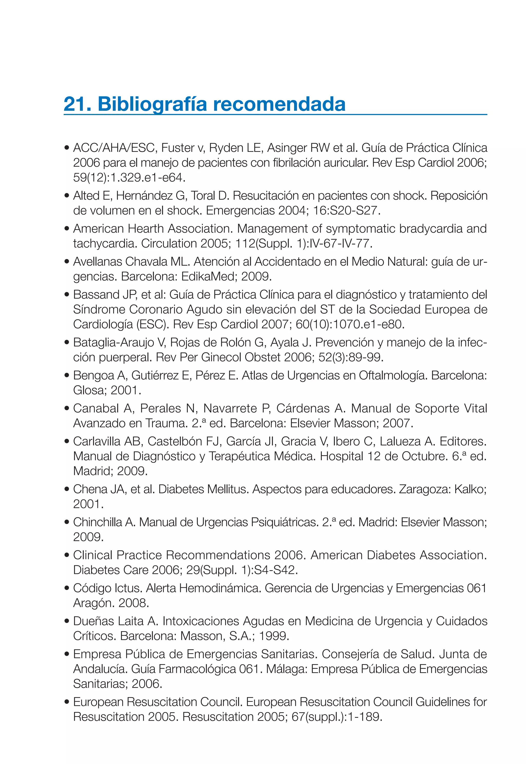 Maqueta V6.5.qxd   14/6/11   15:57   Página 317




           21. Bibliografía recomendada

           • ACC/AHA/ESC, Fuster v, Ryden LE, Asinger RW et al. Guía de Práctica Clínica
             2006 para el manejo de pacientes con fibrilación auricular. Rev Esp Cardiol 2006;
             59(12):1.329.e1-e64.
           • Alted E, Hernández G, Toral D. Resucitación en pacientes con shock. Reposición
             de volumen en el shock. Emergencias 2004; 16:S20-S27.
           • American Hearth Association. Management of symptomatic bradycardia and
             tachycardia. Circulation 2005; 112(Suppl. 1):IV-67-IV-77.
           • Avellanas Chavala ML. Atención al Accidentado en el Medio Natural: guía de ur-
             gencias. Barcelona: EdikaMed; 2009.
           • Bassand JP, et al: Guía de Práctica Clínica para el diagnóstico y tratamiento del
             Síndrome Coronario Agudo sin elevación del ST de la Sociedad Europea de
             Cardiología (ESC). Rev Esp Cardiol 2007; 60(10):1070.e1-e80.
           • Bataglia-Araujo V, Rojas de Rolón G, Ayala J. Prevención y manejo de la infec-
             ción puerperal. Rev Per Ginecol Obstet 2006; 52(3):89-99.
           • Bengoa A, Gutiérrez E, Pérez E. Atlas de Urgencias en Oftalmología. Barcelona:
             Glosa; 2001.
           • Canabal A, Perales N, Navarrete P, Cárdenas A. Manual de Soporte Vital
             Avanzado en Trauma. 2.ª ed. Barcelona: Elsevier Masson; 2007.
           • Carlavilla AB, Castelbón FJ, García JI, Gracia V, Ibero C, Lalueza A. Editores.
             Manual de Diagnóstico y Terapéutica Médica. Hospital 12 de Octubre. 6.ª ed.
             Madrid; 2009.
           • Chena JA, et al. Diabetes Mellitus. Aspectos para educadores. Zaragoza: Kalko;
             2001.
           • Chinchilla A. Manual de Urgencias Psiquiátricas. 2.ª ed. Madrid: Elsevier Masson;
             2009.
           • Clinical Practice Recommendations 2006. American Diabetes Association.
             Diabetes Care 2006; 29(Suppl. 1):S4-S42.
           • Código Ictus. Alerta Hemodinámica. Gerencia de Urgencias y Emergencias 061
             Aragón. 2008.
           • Dueñas Laita A. Intoxicaciones Agudas en Medicina de Urgencia y Cuidados
             Críticos. Barcelona: Masson, S.A.; 1999.
           • Empresa Pública de Emergencias Sanitarias. Consejería de Salud. Junta de
             Andalucía. Guía Farmacológica 061. Málaga: Empresa Pública de Emergencias
             Sanitarias; 2006.
           • European Resuscitation Council. European Resuscitation Council Guidelines for
             Resuscitation 2005. Resuscitation 2005; 67(suppl.):1-189.
 