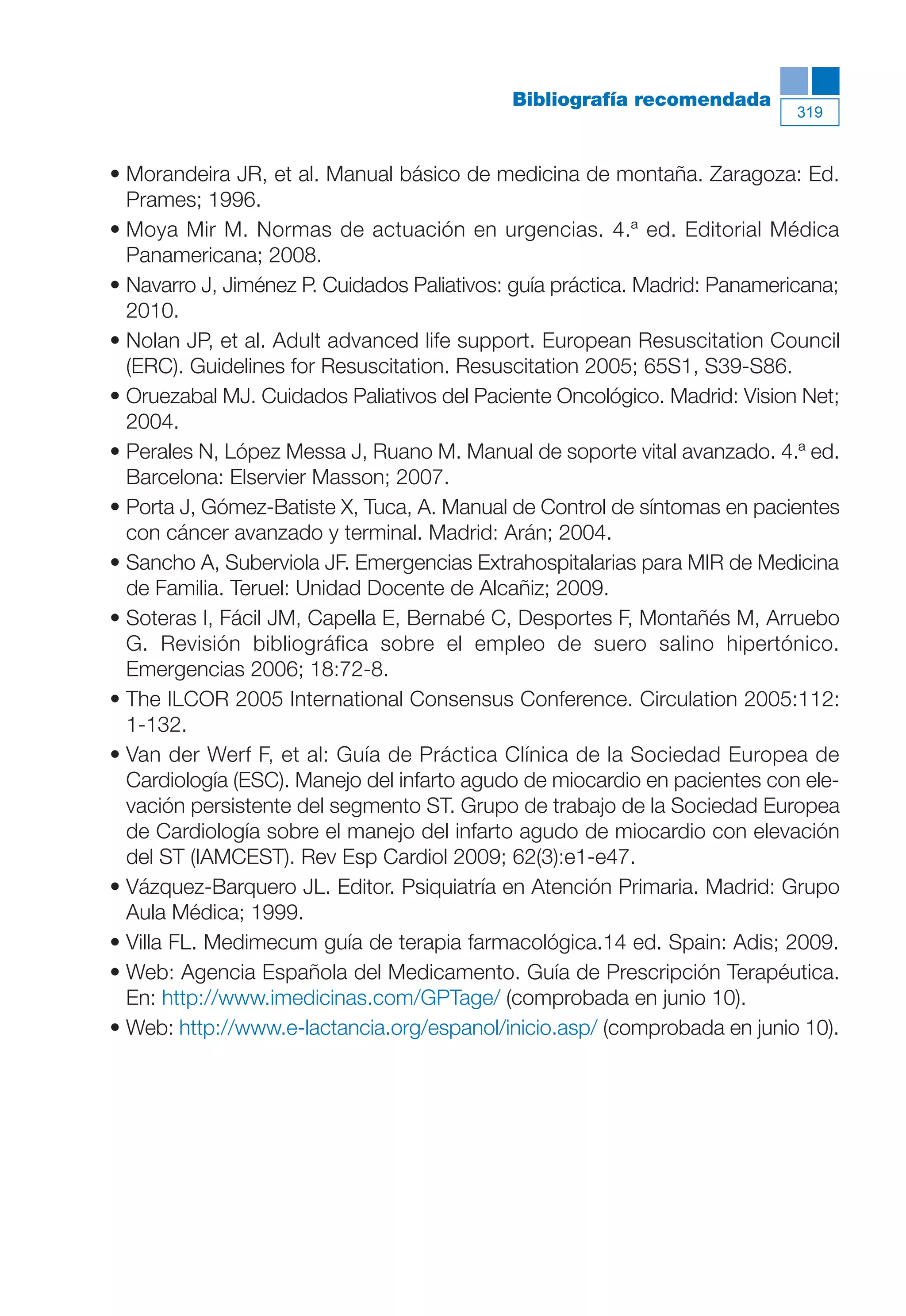 Maqueta V6.5.qxd   14/6/11   15:57   Página 319




                                                       Bibliografía recomendada
                                                                                       319



           • Morandeira JR, et al. Manual básico de medicina de montaña. Zaragoza: Ed.
             Prames; 1996.
           • Moya Mir M. Normas de actuación en urgencias. 4.ª ed. Editorial Médica
             Panamericana; 2008.
           • Navarro J, Jiménez P. Cuidados Paliativos: guía práctica. Madrid: Panamericana;
             2010.
           • Nolan JP, et al. Adult advanced life support. European Resuscitation Council
             (ERC). Guidelines for Resuscitation. Resuscitation 2005; 65S1, S39-S86.
           • Oruezabal MJ. Cuidados Paliativos del Paciente Oncológico. Madrid: Vision Net;
             2004.
           • Perales N, López Messa J, Ruano M. Manual de soporte vital avanzado. 4.ª ed.
             Barcelona: Elservier Masson; 2007.
           • Porta J, Gómez-Batiste X, Tuca, A. Manual de Control de síntomas en pacientes
             con cáncer avanzado y terminal. Madrid: Arán; 2004.
           • Sancho A, Suberviola JF. Emergencias Extrahospitalarias para MIR de Medicina
             de Familia. Teruel: Unidad Docente de Alcañiz; 2009.
           • Soteras I, Fácil JM, Capella E, Bernabé C, Desportes F, Montañés M, Arruebo
             G. Revisión bibliográfica sobre el empleo de suero salino hipertónico.
             Emergencias 2006; 18:72-8.
           • The ILCOR 2005 International Consensus Conference. Circulation 2005:112:
             1-132.
           • Van der Werf F, et al: Guía de Práctica Clínica de la Sociedad Europea de
             Cardiología (ESC). Manejo del infarto agudo de miocardio en pacientes con ele-
             vación persistente del segmento ST. Grupo de trabajo de la Sociedad Europea
             de Cardiología sobre el manejo del infarto agudo de miocardio con elevación
             del ST (IAMCEST). Rev Esp Cardiol 2009; 62(3):e1-e47.
           • Vázquez-Barquero JL. Editor. Psiquiatría en Atención Primaria. Madrid: Grupo
             Aula Médica; 1999.
           • Villa FL. Medimecum guía de terapia farmacológica.14 ed. Spain: Adis; 2009.
           • Web: Agencia Española del Medicamento. Guía de Prescripción Terapéutica.
             En: http://www.imedicinas.com/GPTage/ (comprobada en junio 10).
           • Web: http://www.e-lactancia.org/espanol/inicio.asp/ (comprobada en junio 10).
 