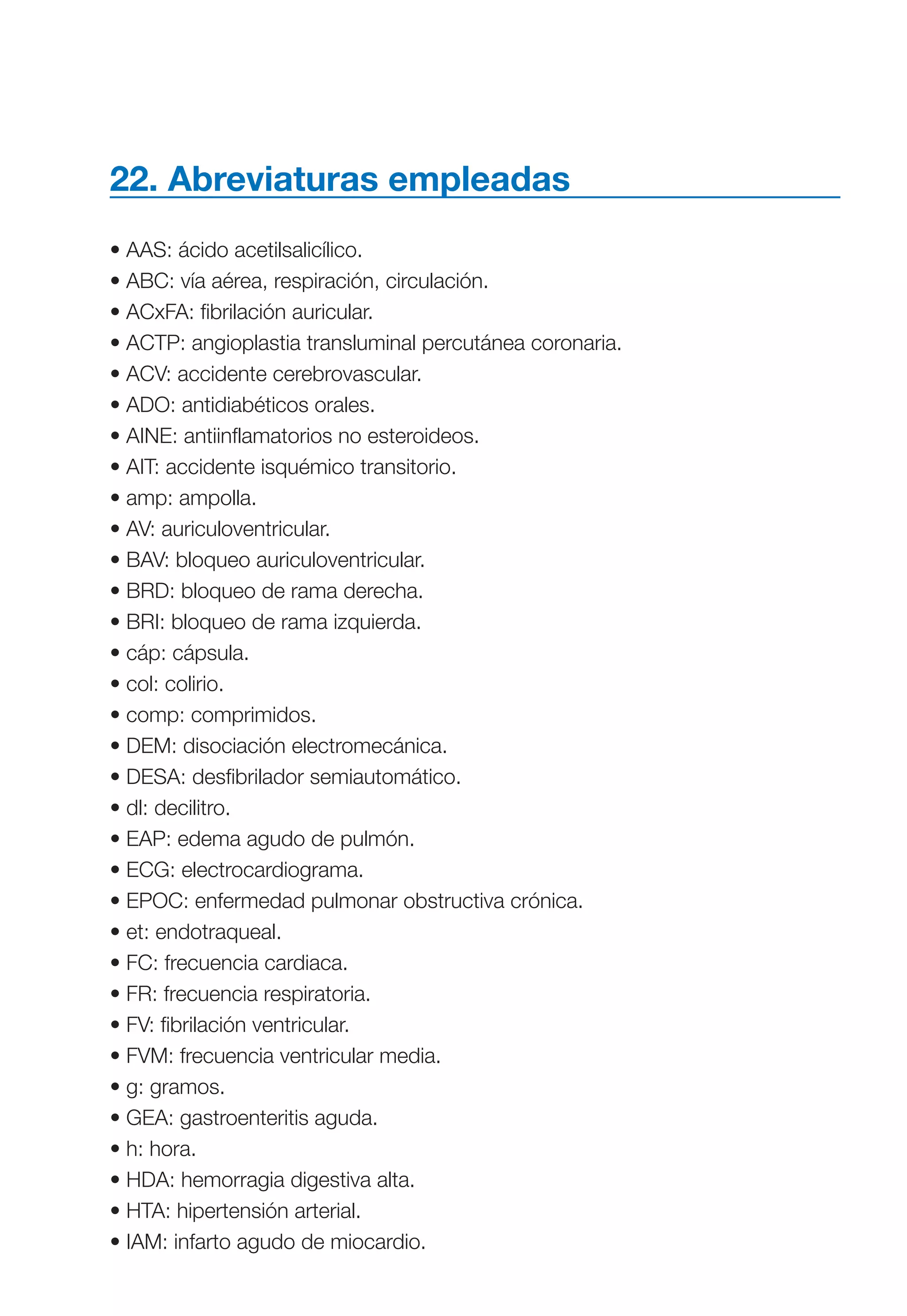 Maqueta V6.5.qxd   14/6/11   15:57   Página 321




           22. Abreviaturas empleadas
           • AAS: ácido acetilsalicílico.
           • ABC: vía aérea, respiración, circulación.
           • ACxFA: fibrilación auricular.
           • ACTP: angioplastia transluminal percutánea coronaria.
           • ACV: accidente cerebrovascular.
           • ADO: antidiabéticos orales.
           • AINE: antiinflamatorios no esteroideos.
           • AIT: accidente isquémico transitorio.
           • amp: ampolla.
           • AV: auriculoventricular.
           • BAV: bloqueo auriculoventricular.
           • BRD: bloqueo de rama derecha.
           • BRI: bloqueo de rama izquierda.
           • cáp: cápsula.
           • col: colirio.
           • comp: comprimidos.
           • DEM: disociación electromecánica.
           • DESA: desfibrilador semiautomático.
           • dl: decilitro.
           • EAP: edema agudo de pulmón.
           • ECG: electrocardiograma.
           • EPOC: enfermedad pulmonar obstructiva crónica.
           • et: endotraqueal.
           • FC: frecuencia cardiaca.
           • FR: frecuencia respiratoria.
           • FV: fibrilación ventricular.
           • FVM: frecuencia ventricular media.
           • g: gramos.
           • GEA: gastroenteritis aguda.
           • h: hora.
           • HDA: hemorragia digestiva alta.
           • HTA: hipertensión arterial.
           • IAM: infarto agudo de miocardio.
 