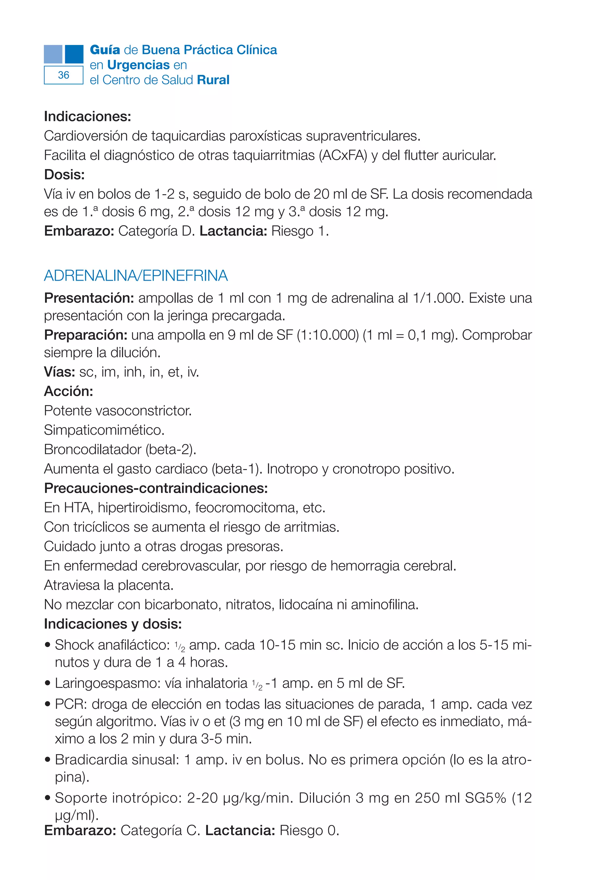 Maqueta V6.5.qxd   14/6/11   15:56   Página 36




             Guía de Buena Práctica Clínica
             en Urgencias en
        36
             el Centro de Salud Rural

      Indicaciones:
      Cardioversión de taquicardias paroxísticas supraventriculares.
      Facilita el diagnóstico de otras taquiarritmias (ACxFA) y del flutter auricular.
      Dosis:
      Vía iv en bolos de 1-2 s, seguido de bolo de 20 ml de SF. La dosis recomendada
      es de 1.ª dosis 6 mg, 2.ª dosis 12 mg y 3.ª dosis 12 mg.
      Embarazo: Categoría D. Lactancia: Riesgo 1.


      ADRENALINA/EPINEFRINA
      Presentación: ampollas de 1 ml con 1 mg de adrenalina al 1/1.000. Existe una
      presentación con la jeringa precargada.
      Preparación: una ampolla en 9 ml de SF (1:10.000) (1 ml = 0,1 mg). Comprobar
      siempre la dilución.
      Vías: sc, im, inh, in, et, iv.
      Acción:
      Potente vasoconstrictor.
      Simpaticomimético.
      Broncodilatador (beta-2).
      Aumenta el gasto cardiaco (beta-1). Inotropo y cronotropo positivo.
      Precauciones-contraindicaciones:
      En HTA, hipertiroidismo, feocromocitoma, etc.
      Con tricíclicos se aumenta el riesgo de arritmias.
      Cuidado junto a otras drogas presoras.
      En enfermedad cerebrovascular, por riesgo de hemorragia cerebral.
      Atraviesa la placenta.
      No mezclar con bicarbonato, nitratos, lidocaína ni aminofilina.
      Indicaciones y dosis:
      • Shock anafiláctico: 1/2 amp. cada 10-15 min sc. Inicio de acción a los 5-15 mi-
        nutos y dura de 1 a 4 horas.
      • Laringoespasmo: vía inhalatoria 1/2 -1 amp. en 5 ml de SF.
      • PCR: droga de elección en todas las situaciones de parada, 1 amp. cada vez
        según algoritmo. Vías iv o et (3 mg en 10 ml de SF) el efecto es inmediato, má-
        ximo a los 2 min y dura 3-5 min.
      • Bradicardia sinusal: 1 amp. iv en bolus. No es primera opción (lo es la atro-
        pina).
      • Soporte inotrópico: 2-20 µg/kg/min. Dilución 3 mg en 250 ml SG5% (12
        µg/ml).
      Embarazo: Categoría C. Lactancia: Riesgo 0.
 