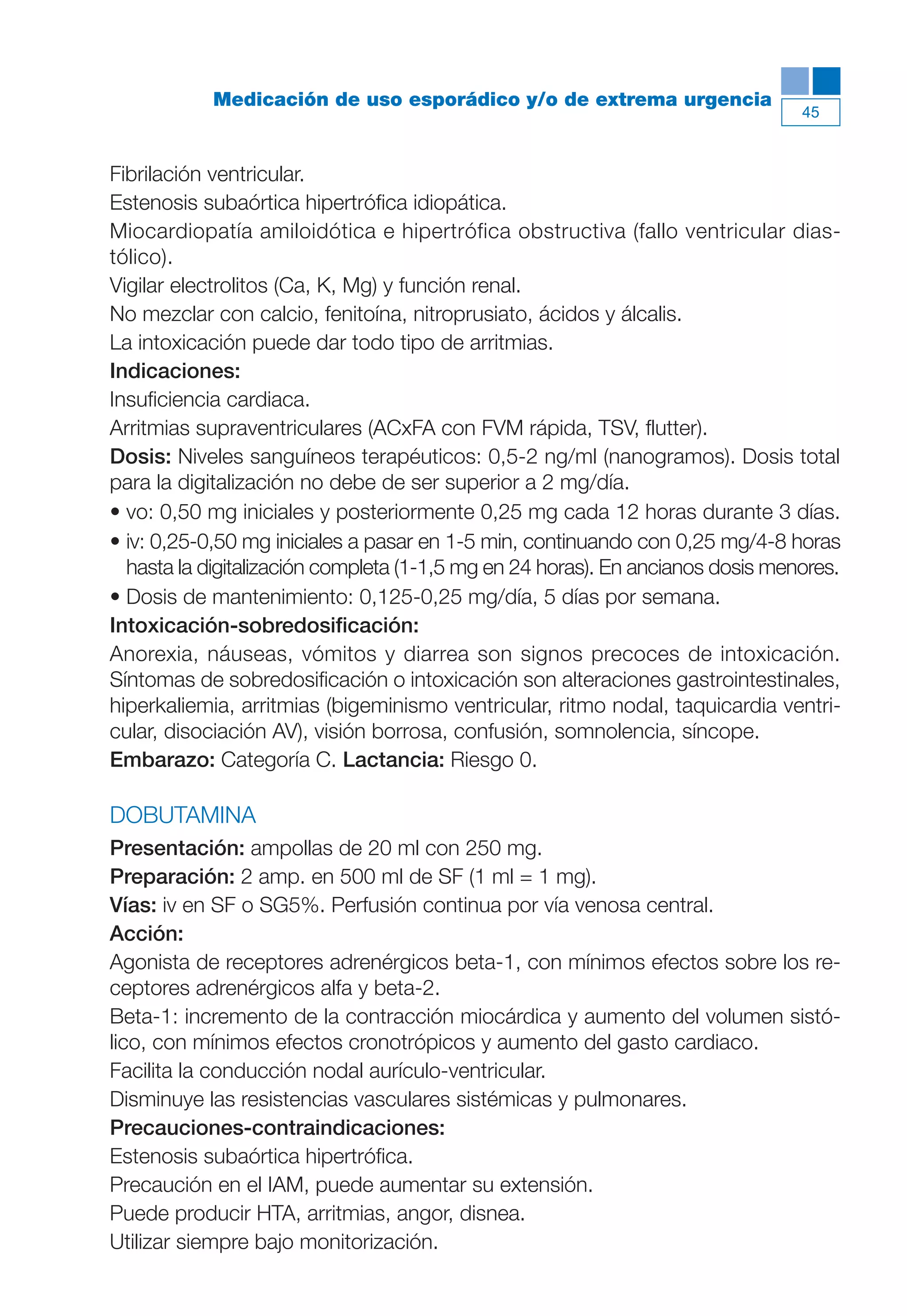 Maqueta V6.5.qxd   14/6/11   15:56   Página 45




                       Medicación de uso esporádico y/o de extrema urgencia
                                                                                           45



           Fibrilación ventricular.
           Estenosis subaórtica hipertrófica idiopática.
           Miocardiopatía amiloidótica e hipertrófica obstructiva (fallo ventricular dias-
           tólico).
           Vigilar electrolitos (Ca, K, Mg) y función renal.
           No mezclar con calcio, fenitoína, nitroprusiato, ácidos y álcalis.
           La intoxicación puede dar todo tipo de arritmias.
           Indicaciones:
           Insuficiencia cardiaca.
           Arritmias supraventriculares (ACxFA con FVM rápida, TSV, flutter).
           Dosis: Niveles sanguíneos terapéuticos: 0,5-2 ng/ml (nanogramos). Dosis total
           para la digitalización no debe de ser superior a 2 mg/día.
           • vo: 0,50 mg iniciales y posteriormente 0,25 mg cada 12 horas durante 3 días.
           • iv: 0,25-0,50 mg iniciales a pasar en 1-5 min, continuando con 0,25 mg/4-8 horas
             hasta la digitalización completa (1-1,5 mg en 24 horas). En ancianos dosis menores.
           • Dosis de mantenimiento: 0,125-0,25 mg/día, 5 días por semana.
           Intoxicación-sobredosificación:
           Anorexia, náuseas, vómitos y diarrea son signos precoces de intoxicación.
           Síntomas de sobredosificación o intoxicación son alteraciones gastrointestinales,
           hiperkaliemia, arritmias (bigeminismo ventricular, ritmo nodal, taquicardia ventri-
           cular, disociación AV), visión borrosa, confusión, somnolencia, síncope.
           Embarazo: Categoría C. Lactancia: Riesgo 0.

           DOBUTAMINA
           Presentación: ampollas de 20 ml con 250 mg.
           Preparación: 2 amp. en 500 ml de SF (1 ml = 1 mg).
           Vías: iv en SF o SG5%. Perfusión continua por vía venosa central.
           Acción:
           Agonista de receptores adrenérgicos beta-1, con mínimos efectos sobre los re-
           ceptores adrenérgicos alfa y beta-2.
           Beta-1: incremento de la contracción miocárdica y aumento del volumen sistó-
           lico, con mínimos efectos cronotrópicos y aumento del gasto cardiaco.
           Facilita la conducción nodal aurículo-ventricular.
           Disminuye las resistencias vasculares sistémicas y pulmonares.
           Precauciones-contraindicaciones:
           Estenosis subaórtica hipertrófica.
           Precaución en el IAM, puede aumentar su extensión.
           Puede producir HTA, arritmias, angor, disnea.
           Utilizar siempre bajo monitorización.
 