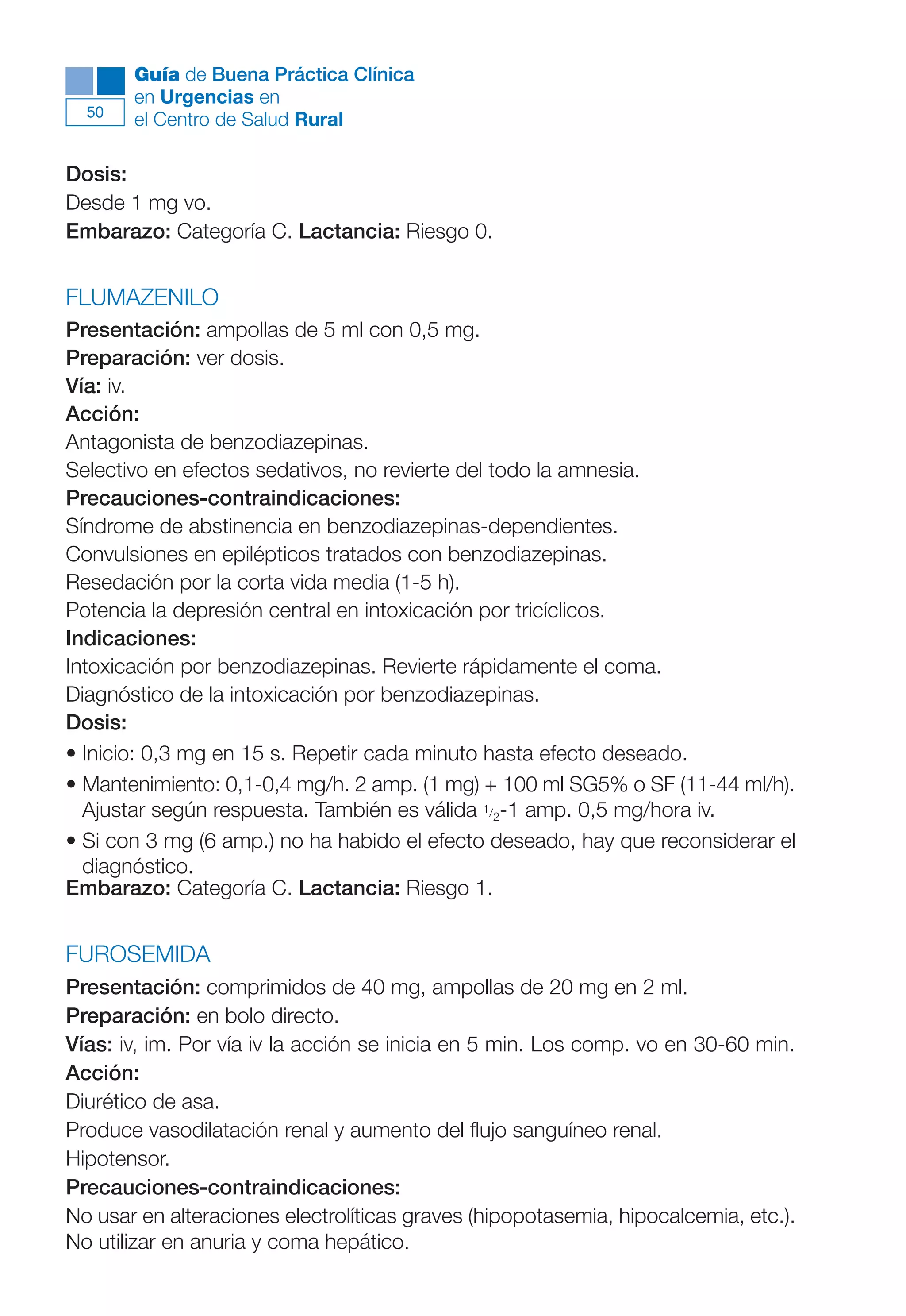 Maqueta V6.5.qxd   14/6/11   15:56   Página 50




             Guía de Buena Práctica Clínica
             en Urgencias en
        50
             el Centro de Salud Rural

      Dosis:
      Desde 1 mg vo.
      Embarazo: Categoría C. Lactancia: Riesgo 0.


      FLUMAZENILO
      Presentación: ampollas de 5 ml con 0,5 mg.
      Preparación: ver dosis.
      Vía: iv.
      Acción:
      Antagonista de benzodiazepinas.
      Selectivo en efectos sedativos, no revierte del todo la amnesia.
      Precauciones-contraindicaciones:
      Síndrome de abstinencia en benzodiazepinas-dependientes.
      Convulsiones en epilépticos tratados con benzodiazepinas.
      Resedación por la corta vida media (1-5 h).
      Potencia la depresión central en intoxicación por tricíclicos.
      Indicaciones:
      Intoxicación por benzodiazepinas. Revierte rápidamente el coma.
      Diagnóstico de la intoxicación por benzodiazepinas.
      Dosis:
      • Inicio: 0,3 mg en 15 s. Repetir cada minuto hasta efecto deseado.
      • Mantenimiento: 0,1-0,4 mg/h. 2 amp. (1 mg) + 100 ml SG5% o SF (11-44 ml/h).
        Ajustar según respuesta. También es válida 1/2-1 amp. 0,5 mg/hora iv.
      • Si con 3 mg (6 amp.) no ha habido el efecto deseado, hay que reconsiderar el
        diagnóstico.
      Embarazo: Categoría C. Lactancia: Riesgo 1.


      FUROSEMIDA
      Presentación: comprimidos de 40 mg, ampollas de 20 mg en 2 ml.
      Preparación: en bolo directo.
      Vías: iv, im. Por vía iv la acción se inicia en 5 min. Los comp. vo en 30-60 min.
      Acción:
      Diurético de asa.
      Produce vasodilatación renal y aumento del flujo sanguíneo renal.
      Hipotensor.
      Precauciones-contraindicaciones:
      No usar en alteraciones electrolíticas graves (hipopotasemia, hipocalcemia, etc.).
      No utilizar en anuria y coma hepático.
 