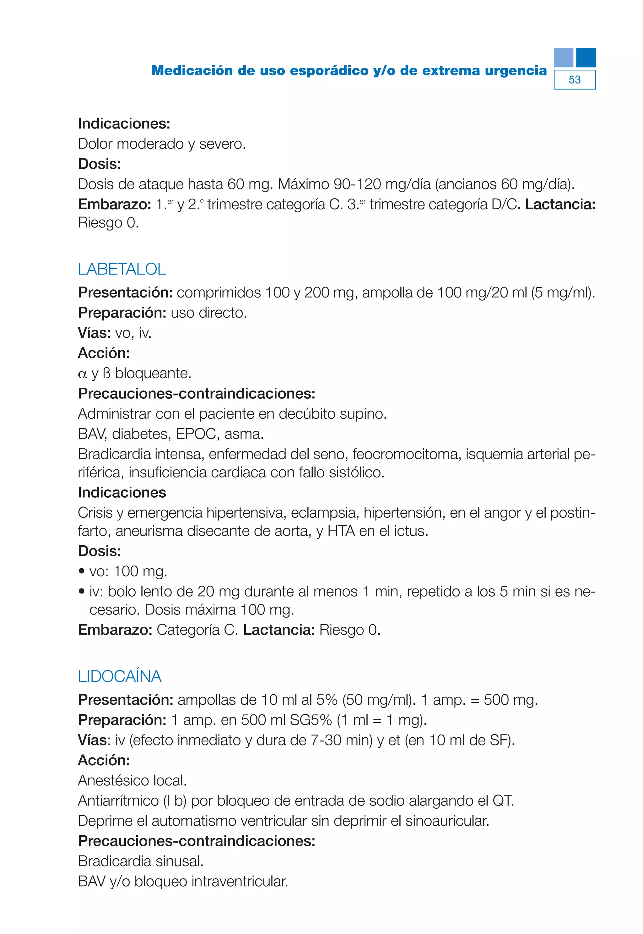Maqueta V6.5.qxd   14/6/11   15:56   Página 53




                       Medicación de uso esporádico y/o de extrema urgencia
                                                                                          53



           Indicaciones:
           Dolor moderado y severo.
           Dosis:
           Dosis de ataque hasta 60 mg. Máximo 90-120 mg/día (ancianos 60 mg/día).
           Embarazo: 1.er y 2.º trimestre categoría C. 3.er trimestre categoría D/C. Lactancia:
           Riesgo 0.


           LABETALOL
           Presentación: comprimidos 100 y 200 mg, ampolla de 100 mg/20 ml (5 mg/ml).
           Preparación: uso directo.
           Vías: vo, iv.
           Acción:
           α y ß bloqueante.
           Precauciones-contraindicaciones:
           Administrar con el paciente en decúbito supino.
           BAV, diabetes, EPOC, asma.
           Bradicardia intensa, enfermedad del seno, feocromocitoma, isquemia arterial pe-
           riférica, insuficiencia cardiaca con fallo sistólico.
           Indicaciones
           Crisis y emergencia hipertensiva, eclampsia, hipertensión, en el angor y el postin-
           farto, aneurisma disecante de aorta, y HTA en el ictus.
           Dosis:
           • vo: 100 mg.
           • iv: bolo lento de 20 mg durante al menos 1 min, repetido a los 5 min si es ne-
              cesario. Dosis máxima 100 mg.
           Embarazo: Categoría C. Lactancia: Riesgo 0.


           LIDOCAÍNA
           Presentación: ampollas de 10 ml al 5% (50 mg/ml). 1 amp. = 500 mg.
           Preparación: 1 amp. en 500 ml SG5% (1 ml = 1 mg).
           Vías: iv (efecto inmediato y dura de 7-30 min) y et (en 10 ml de SF).
           Acción:
           Anestésico local.
           Antiarrítmico (I b) por bloqueo de entrada de sodio alargando el QT.
           Deprime el automatismo ventricular sin deprimir el sinoauricular.
           Precauciones-contraindicaciones:
           Bradicardia sinusal.
           BAV y/o bloqueo intraventricular.
 